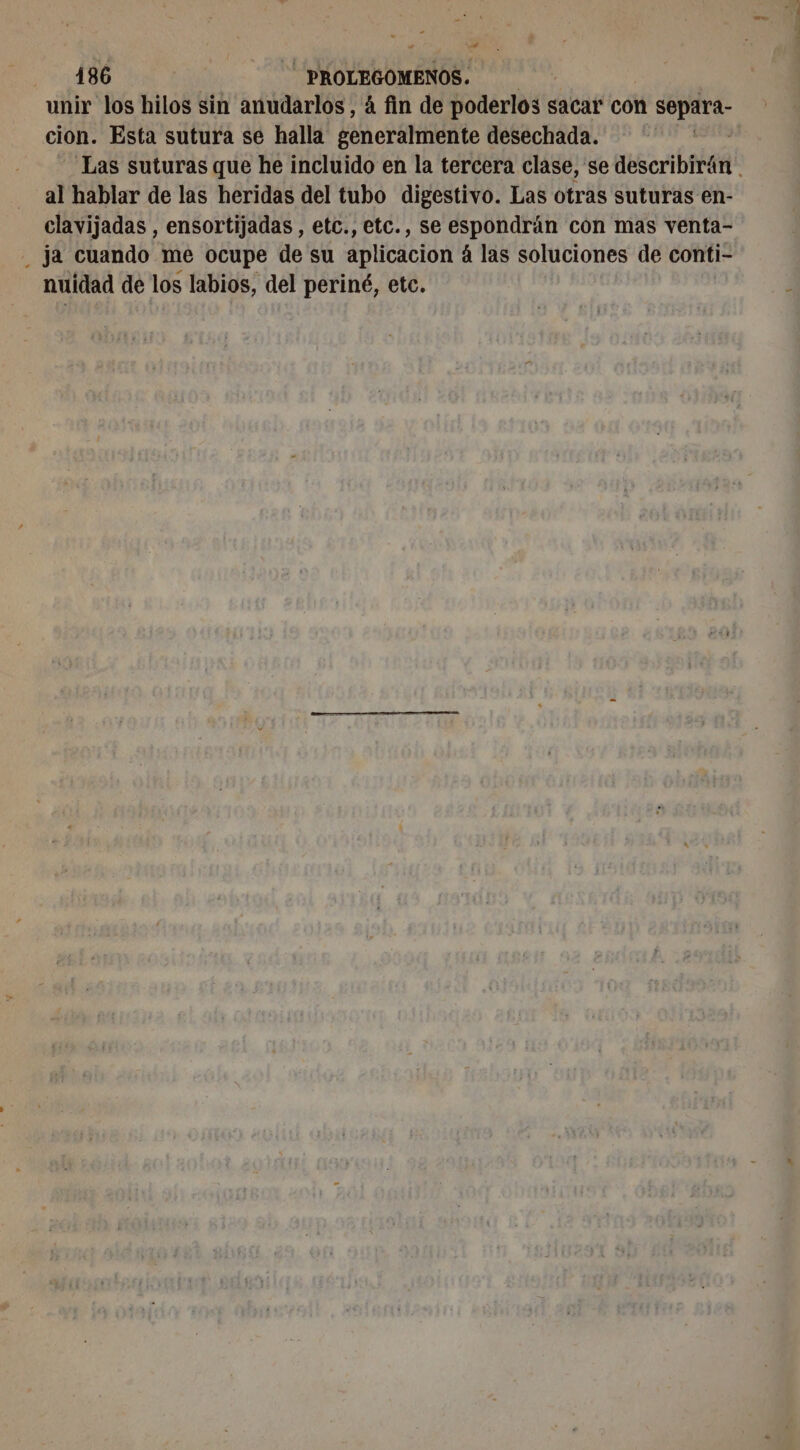 unir los hilos sin anudarlos, á fin de poderlos sacar con separa- cion. Esta sutura se halla generalmente desechada. | | Las suturas que he incluido en la tercera clase, se describirän al hablar de las heridas del tubo digestivo. Las otras suturas en- clavijadas , ensortijadas , etc., etc., se espondrán con mas venta- _ ja cuando me ocupe de su aplicacion 4 las soluciones de conti- nuidad de los labios, del periné, etc.