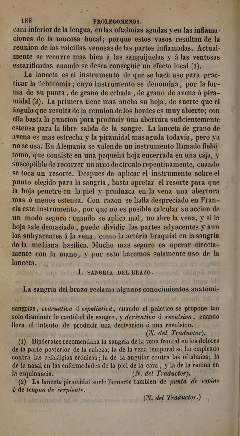 cara inferior de la lengua, enlas oftalmías agudas y en las inflama- ciones de la mucosa bucal; porque estos vasos resultan de la reunion de las raicillas venosas de las partes inflamadas. Actual- mente se recurre mas bien á las sanguijuelas y á las ventosas escarificadas cuando se desea conseguir un efecto local (1). La lanceta es el instrumento de que se hace uso para prac- ticar la flebotomía; cuyo instrumento se denomina, por la for- ma de su punta, de grano de cebada , de grano de avena 6 pira- ángulo que resulta de la reunion de los bordes es muy abierto; con ella basta la puncion para producir ana abertura suficientemente estensa para la libre salida de la sangre. La lanceta de grano de avena es mas estrecha y la piramidal mas aguda todavía , pero ya no seusa. En Alemania se valen de un instrumento llamado flebó- tomo, que consiste en una pequena hoja encerrada en una caja, y susceptible de recorrer un arco de círculo repentinamente, cuando se toca un resorte. Despues de aplicar el instrumento sobre el punto elegido para la sangría, basta apretar el resorte para que la hoja penetre en la piel y produzca en la vena una abertura mas ó menos estensa. Con razon se halla despreciado en Fran- cia este instrumento, por que no es posible calcular su accion de un modo seguro : cuando se aplica mal, no abre la vena, y si la hoja sale demasiado, puede dividir las partes adyacentes y aun -las subyacentes á la vena, como la artéria braquial en la sangría de la mediana basílica. Mucho mas seguro es operar directa- - mente con la mano, y por esto hacemos solamente uso de la lanceta. . Í. SANGRIA DEL BRAZO. La sangría del brazo reclama algunos conocimientos anatómi- sangrías, evacuativa ó espolialiva, cuando el práctico se propone tan solo disminuir la cantidad de sangre, y derivativa 6 revulsiva, cuando lleva el intento. de producir una derivacion 6 una revulsion. (IV. del Traductor). a) Hipócrates recomendaba la sangría de la vena frontal en los dolores de la parte posterior de la cabeza; la de la vena temporal se ha empleado contra las cefalálgias crónicas ; Ja de la angular contra las oftalmias; la de la nasal en las enfermedades de la piel de la cara, y la de la ranina en lá esquinancia. (IV. del Traductor). (2) La lanceta piramidal suele llamarse tambien de punta de espino ó de lengua de serpiente. |