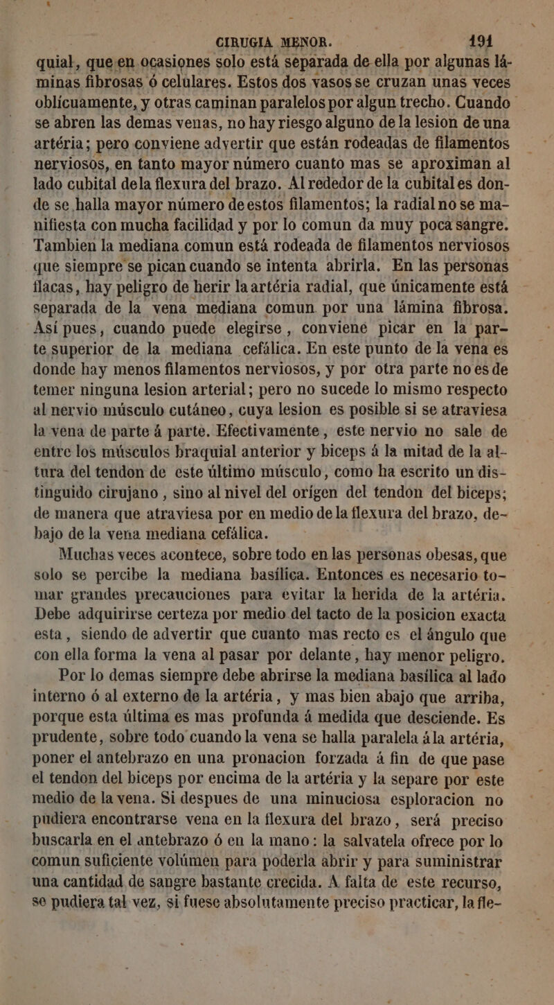 quial, queen ocasiones solo está separada de ella. por algunas lá- minas fibrosas ó celulares. Estos dos vasos se cruzan unas veces oblícuamente, y otras caminan paralelos por algun trecho. Cuando se abren las demas venas, no hay riesgo alguno de la lesion de una artéria; pero conviene adyertir que están rodeadas de filamentos nerviosos, en tanto mayor número cuanto mas se aproximan al lado cubital dela flexura del brazo. Al rededor de la cubital es don- de se halla mayor número de estos filamentos; la radial no se ma- nifiesta con mucha facilidad y por lo comun da muy poca sangre. Tambien la mediana comun está rodeada de filamentos nerviosos que siempre se pican cuando se intenta abrirla. En las personas flacas, hay peligro de herir la artéria radial, que únicamente está separada de la vena mediana comun. por una lámina fibrosa. Así pues, cuando puede elegirse , Conviene picar en la par- te superior de la mediana cefálica. En este punto de la vena es donde hay menos filamentos nerviosos, y por otra parte no es de temer ninguna lesion arterial; pero no sucede lo mismo respecto al nervio músculo cutáneo, cuya lesion es posible si se atraviesa la vena de parte 4 parte. Efectivamente, este nervio no sale de entre los músculos braquial anterior y biceps á la mitad de la al- tura del tendon de este último músculo, como ha escrito un dis- tinguido cirujano , sino al nivel del orígen del tendon del biceps; de manera que atraviesa por en medio de la flexura del brazo, de- bajo de la vena mediana cefálica. Muchas veces acontece, sobre todo en las personas obesas, que solo se percibe la mediana basílica. Entonces es necesario to- mar grandes precauciones para evitar la herida de la artéria. Debe adquirirse certeza por medio del tacto de la posicion exacta esta, siendo de advertir que cuanto mas recto es el ángulo que con ella forma la vena al pasar por delante, hay menor peligro. Por lo demas siempre debe abrirse la mediana basílica al lado interno ó al externo de la artéria, y mas bien abajo que arriba, porque esta última es mas profunda á medida que desciende. Es prudente, sobre todo cuando la vena se halla paralela ála artéria, poner el antebrazo en una pronacion forzada á fin de que pase el tendon del biceps por encima de la artéria y la separe por este medio de la vena. Si despues de una minuciosa esploracion no pudiera encontrarse vena en la flexura del brazo, será preciso buscarla en el antebrazo 6 en la mano: la salvatela ofrece por lo comun suficiente volúmen para poderla abrir y para suministrar una cantidad de sangre bastante crecida. A falta de este recurso, se pudiera tal vez, si fuese absolutamente preciso practicar, la fle-