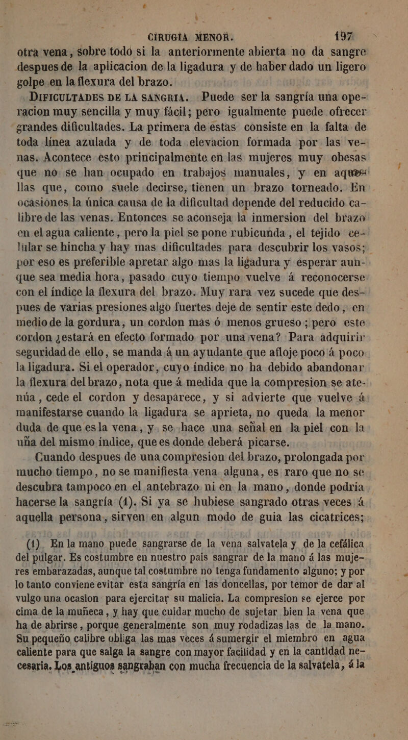À à CIRUGIA MENOR. 197 otra vena, sobre todo si la anteriormente abierta no da sangre despues de la aplicacion de la ligadura y de haber dado un ligero golpe en la flexura del brazo. | | DIFICULTADES DE LA SANGRIA. Puede ser la sangría una ope- racion muy sencilla y muy fácil; pero igualmente puede ofrecer ¿grandes dificultades. La primera de estas consiste en la falta de toda línea azulada y de toda elevacion formada por las ve- nas. Acontece esto principalmente en las mujeres muy obesas que no se han ocupado en trabajos manuales, y en aques llas que, como suele decirse, tienen un brazo torneado. En ocasiones la única causa de la dificultad depende del reducido ca- libre de las venas. Entonces se aconseja la inmersion del brazo en el agua caliente, pero la piel se pone rubicunda , el tejido ce- llar se hincha y hay mas dificultades para descubrir los vasos; por eso es preferible apretar algo.mas la ligadura y esperar aun- que sea media hora, pasado cuyo tiempo vuelve á reconocerse con el índice la flexura del brazo. Muy rara vez sucede que des- pues de varias presiones algo fuertes deje de sentir este dedo, en medio de la gordura, un cordon mas 6 menos grueso; pero este cordon ¿estará en efecto formado por una vena? Para adquirir seguridad de ello, se manda /á un ayudante que afloje poco à poco la ligadura. Si el operador, cuyo índice. no ha debido abandonar la flexura del brazo, nota que á medida que la compresion se ate- núa , cede el cordon y desaparece, y si advierte que vuelve à manifestarse cuando la ligadura se aprieta, no queda la menor duda de que esla vena, y. se. hace ¡una señal en la piel con la uña del mismo indice, que es donde deberá picarse. Cuando despues de una compresion del brazo, prolongada por mucho tiempo, no se manifiesta yena. alguna, es raro que no se descubra tampoco en el antebrazo ni en la mano, donde podria hacerse la sangría (1). Si ya se hubiese sangrado otras veces 4 aquella persona, siryen en algun modo de guia las cicatrices; (1). En la mano puede sangrarse de la vena salvatela y de la cefálica del pulgar. Es costumbre en nuestro pais sangrar de la mano á las muje- res embarazadas, aunque tal costumbre no tenga fundamento alguno; y por lo tanto conviene evitar esta sangría en las doncellas, por temor de dar al vulgo una ocasion para ejercitar su malicia. La compresion se ejerce por cima de la muñeca, y hay que cuidar mucho de sujetar bien la vena que ha de abrirse , porque generalmente son muy rodadizas las de la mano. Su pequeño calibre obliga las mas veces 4 sumergir el miembro en agua caliente para que salga la sangre con mayor facilidad y en la cantidad ne- cesaria. Los antiguos sangraban con mucha frecuencia de la salvatela, à la