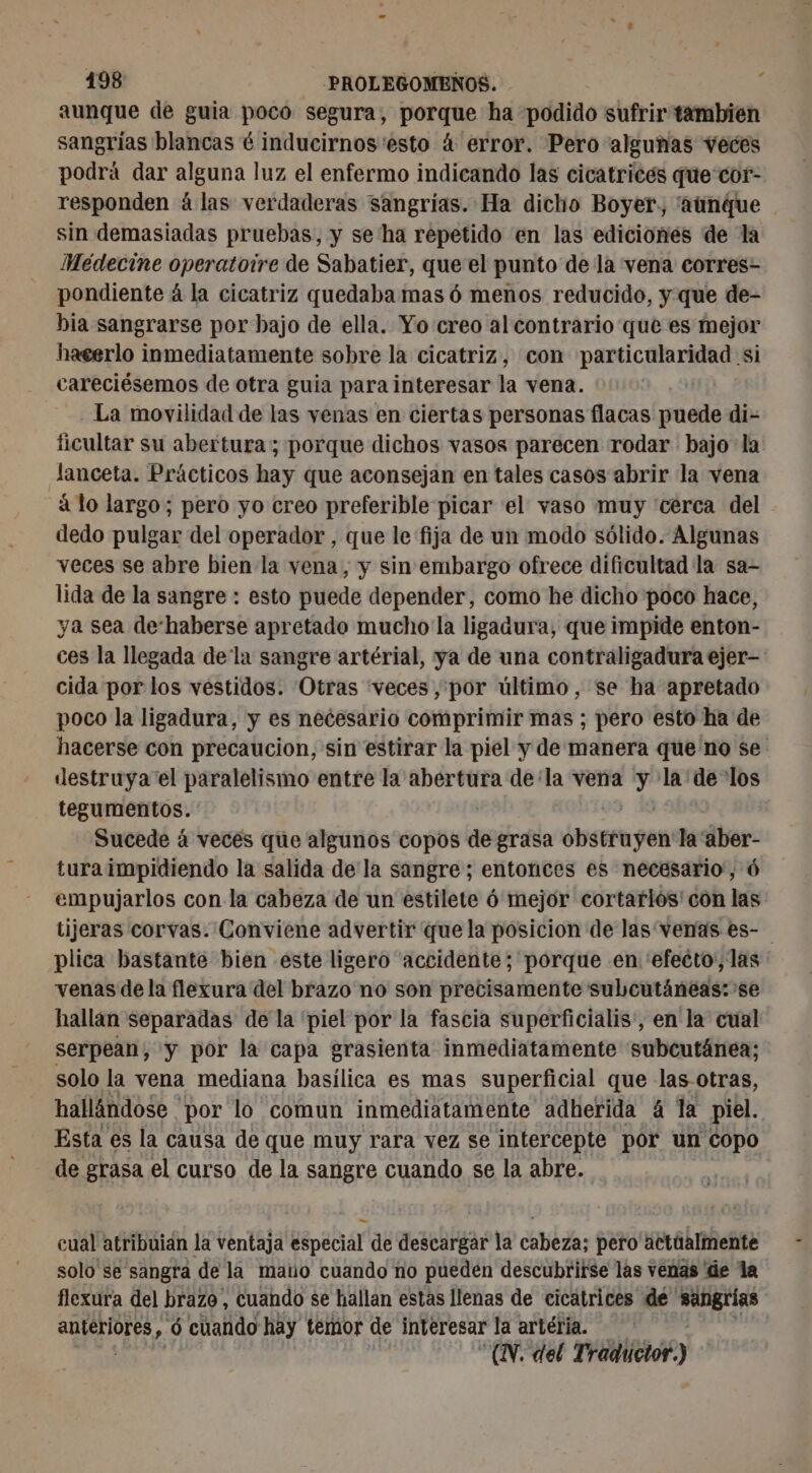 aunque de guia poco segura, porque ha podido sufrir tambien sangrías blancas é inducirnos esto 4 error. Pero algunas veces podrá dar alguna luz el enfermo indicando las cicatrices que cor- responden à las verdaderas sangrías. Ha dicho Boyer, “aunque sin demasiadas pruebas, y se ha repetido en las edicionés de la Médecine operatoire de Sabatier, que el punto de la vena corres- pondiente á la cicatriz quedaba mas 6 menos reducido, y que de- bia sangrarse por bajo de ella. Yo creo al contrario que es mejor hacerlo inmediatamente sobre la cicatriz, con particularidad si careciésemos de otra guia para interesar la vena. La movilidad de las venas en ciertas personas flacas puede di- ficultar su abertura ; porque dichos vasos parecen rodar bajo la lanceta. Prácticos hay que aconsejan en tales casos abrir la vena à lo largo; pero yo creo preferible picar el vaso muy cerca del dedo pulgar del operador, que le fija de un modo sólido. Algunas veces se abre bien la vena, y sin embargo ofrece dificultad la sa- lida de la sangre : esto puede depender, como he dicho poco hace, ya sea de‘haberse apretado mucho la ligadura, que impide enton- ces la llegada dela sangre artérial, ya de una contraligadura ejer- cida por los vestidos. Otras veces, por último, se ha apretado poco la ligadura, y es necesario comprimir mas ; pero esto ha de hacerse con precaucion, sin estirar la piel y de manera que no se destruya el paralelismo entre la abertura de'la vena y la: ue los tegumentos. Sucede á veces que algunos copos de grasa ébecenyen la‘aber- tura impidiendo la salida de la sangre; entonces es necesario, 6 empujarlos con la cabeza de un estilete 6 mejor cortarlos' con las tijeras corvas. Conviene advertir que la posicion de las venas es- | plica bastante bien este ligero “accidente; porque en 'efecto', las venas de la flexura del brazo no son precisamente subcutáneas: se hallan separadas de la 'piel por la fascia superficialis:, en la cual serpean, y por la capa grasienta inmediatamente subcutánea; solo la vena mediana basílica es mas superficial que las-otras, hallándose ' por lo comun inmediatamente adherida á la piel. Esta es la causa de que muy rara vez se intercepte por un copo de grasa el curso de la sangre cuando se la abre. cual atribuian la ventaja Especial de descargar la avis pero actúalmente solo se sangra de la mano cuando no pueden descubrirse las venas de la flexura del brazo, cuando se hallan estas llenas de cicatrices de by ui mi 6 cuando hay temor de interesar la artéria. “AN. del nn cé