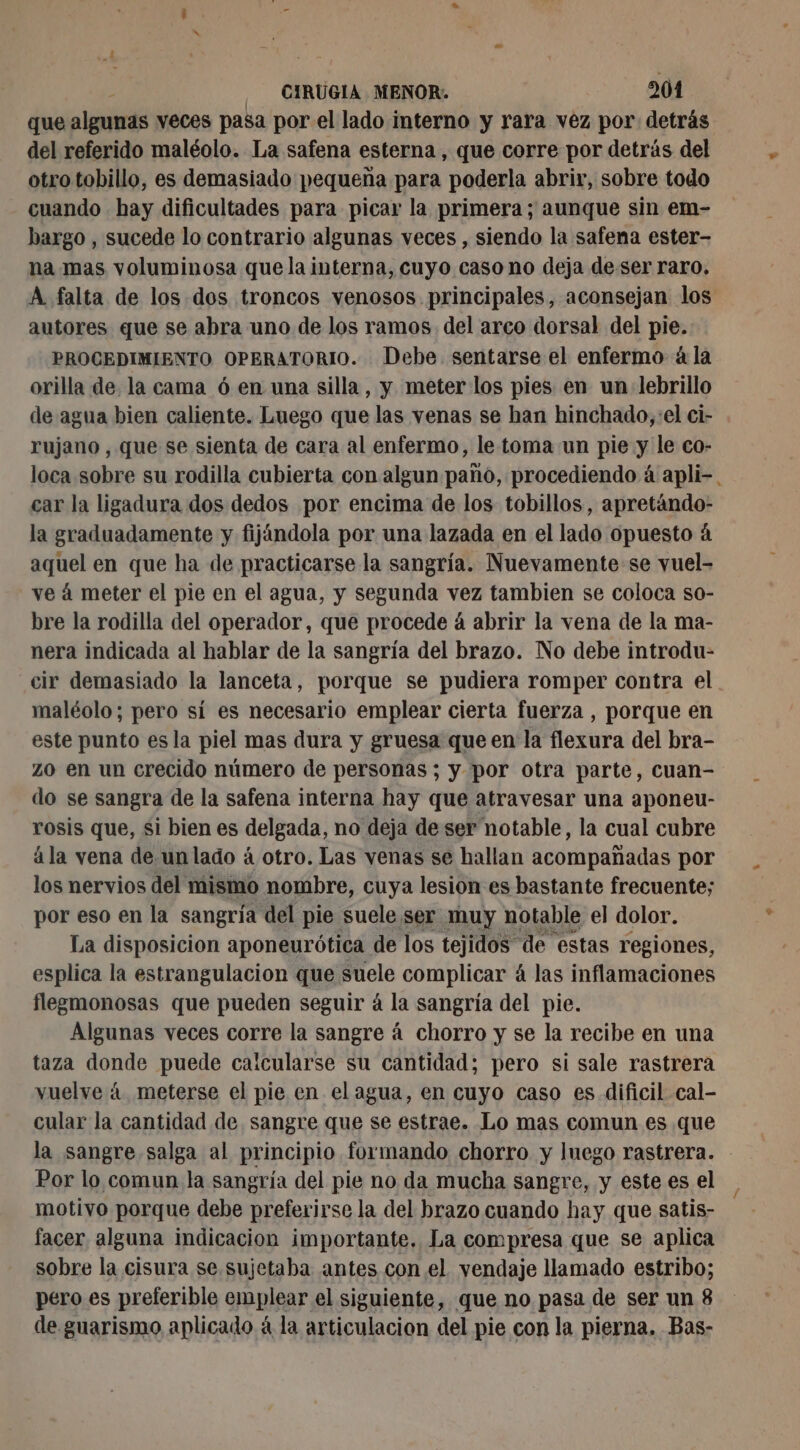 que algunas veces pasa por el lado interno y rara vez por detrás del referido maléolo. La safena esterna , que corre por detrás del otro tobillo, es demasiado pequeña para poderla abrir, sobre todo cuando hay dificultades para picar la primera; aunque sin em- bargo , sucede lo contrario algunas veces , siendo la safena ester- na mas voluminosa que la interna, cuyo caso no deja de ser raro. A falta de los dos troncos venosos principales, aconsejan los autores que se abra uno de los ramos del arco dorsal del pie. PROCEDIMIENTO OPERATORIO. Debe. sentarse el enfermo à la orilla de. la cama 6 en una silla, y meter los pies en un lebrillo de agua bien caliente. Luego que las venas se han hinchado, el ci- rujano , que se sienta de cara al enfermo, le toma un pie y le co- loca sobre su rodilla cubierta con algun paño, procediendo á apli-. car la ligadura dos dedos por encima de los tobillos, apretándo- la graduadamente y fijándola por una lazada en el lado opuesto á aquel en que ha de practicarse la sangría. Nuevamente se vuel- ve á meter el pie en el agua, y segunda vez tambien se coloca so- bre la rodilla del operador, que procede á abrir la vena de la ma- nera indicada al hablar de la sangría del brazo. No debe introdu- cir demasiado la lanceta, porque se pudiera romper contra el maléolo; pero sí es necesario emplear cierta fuerza , porque en este punto esla piel mas dura y gruesa que en la flexura del bra- zo en un crecido número de personas ; y por otra parte, cuan- do se sangra de la safena interna hay que atravesar una aponeu- rosis que, si bien es delgada, no deja de ser notable, la cual cubre ála vena de.unlado à otro. Las venas se hallan acompañadas por los nervios del mismo nombre, cuya lesion es bastante frecuente; por eso en la sangría del pie suele ser muy notable el dolor. La disposicion aponeurótica de los tejidos de estas regiones, esplica la estrangulacion que suele complicar á las inflamaciones flegmonosas que pueden seguir á la sangría del pie. Algunas veces corre la sangre á chorro y se la recibe en una taza donde puede calcularse su cantidad; pero si sale rastrera vuelve á meterse el pie en el agua, en cuyo caso es dificil cal- cular la cantidad de. sangre que se estrae. Lo mas comun es que la sangre salga al principio formando chorro y luego rastrera. Por lo comun la sangría del pie no da mucha sangre, y este es el motivo porque debe preferirse la del brazo cuando hay que satis- facer alguna indicacion importante. La compresa que se aplica sobre la cisura se sujetaba antes con el vendaje llamado estribo; pero es preferible emplear el siguiente, que no pasa de ser un 8 de guarismo aplicado á la articulacion del pie con la pierna. Bas-
