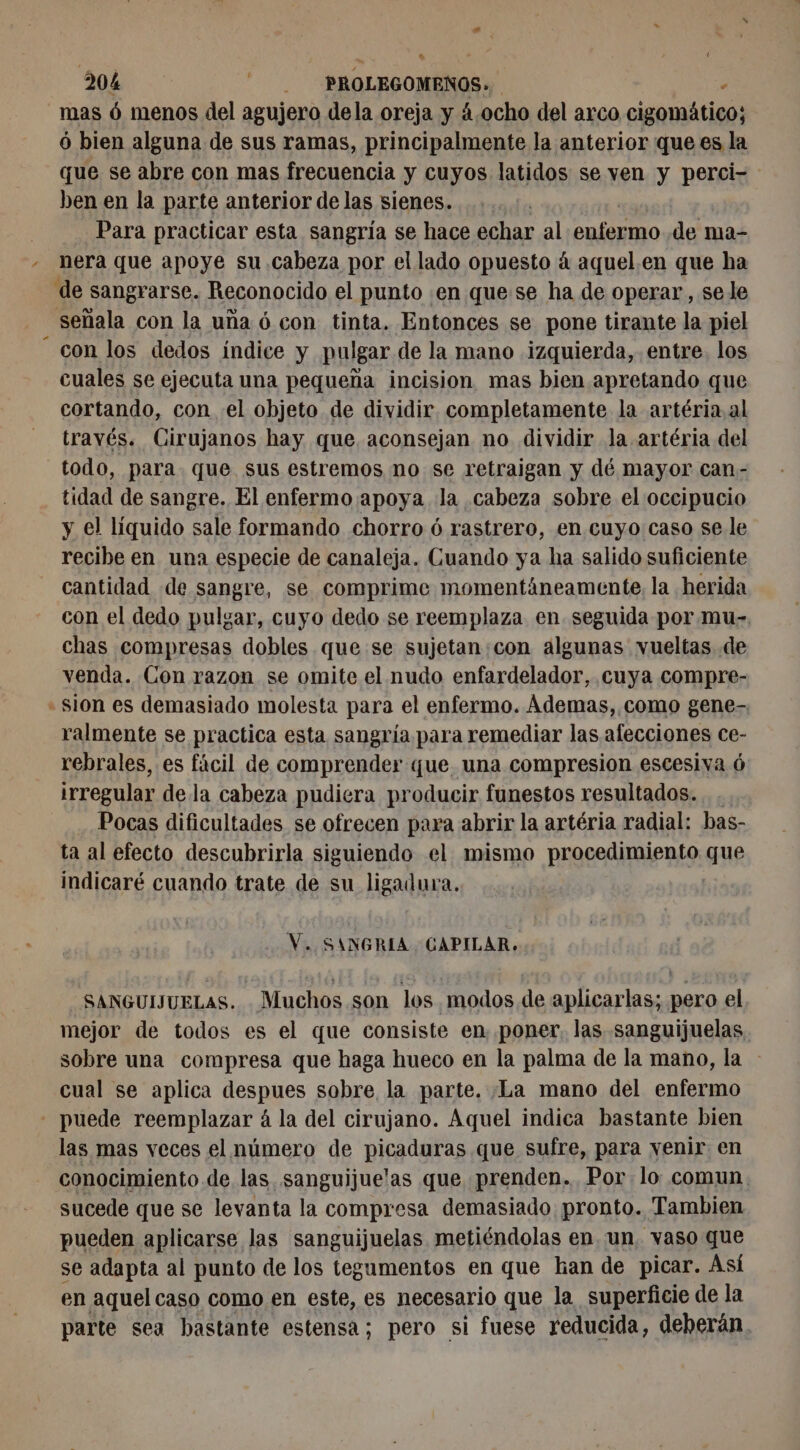 mas 6 menos del agujero dela oreja y 4.ocho del arco cigomático; 6 bien alguna de sus ramas, principalmente la anterior que es la que se abre con mas frecuencia y cuyos latidos se ven y perci- ben en la parte anterior de las sienes. Para practicar esta sangría se hace echar al PRÍARIRO de ma- - nera que apoye su cabeza por el lado opuesto à aquel.en que ha de sangrarse. Reconocido el punto .en quese ha de operar, sele señala con la uña 6 con tinta. Entonces se pone tirante la piel con los dedos indice y pulgar de la mano izquierda, entre. los cuales se ejecuta una pequeña incision mas bien apretando que cortando, con el objeto de dividir. completamente la artéria al través. Cirujanos hay que aconsejan no dividir la artéria del todo, para que sus estremos no se retraigan y dé mayor can - tidad de sangre. El enfermo apoya la cabeza sobre el occipucio y el líquido sale formando chorro ó rastrero, en cuyo caso se le recibe en una especie de canaleja. Cuando ya ha salido suficiente cantidad de sangre, se comprime momentáneamente, la herida con el dedo pulgar, cuyo dedo se reemplaza en seguida por mu- chas compresas dobles que se sujetan:con algunas vueltas de venda. Con razon se omite el nudo enfardelador, cuya compre- sion es demasiado molesta para el enfermo. Ademas, como gene-, ralmente se practica esta sangría para remediar las afecciones ce- rebrales, es fácil de comprender que. una compresion escesiva 6 irregular de la cabeza pudiera producir funestos resultados. Pocas dificultades se ofrecen para abrir la artéria radial: bas- ta al efecto descubrirla siguiendo el mismo procedimiento que indicaré cuando trate de su ligadura. æ V. SANGRIA CAPILAR. SANGUIJUELAS. Muchos son los modos de aplicarlas; pero el mejor de todos es el que consiste en poner. las sanguijuelas sobre una compresa que haga hueco en la palma de la mano, la - cual se aplica despues sobre la parte. ¡La mano del enfermo - puede reemplazar à la del cirujano. Aquel indica bastante bien las mas veces el número de pira daras que sufre, para venir en conocimiento de las sanguijuelas que prenden. Por lo comun. sucede que se levanta la compresa demasiado pronto. Tambien pueden aplicarse las sanguijuelas metiéndolas en un. vaso que se adapta al punto de los tegumentos en que han de picar. Así en aquelcaso como en este, es necesario que la superficie de la parte sea hastante estensa; pero si fuese reducida, deberán.