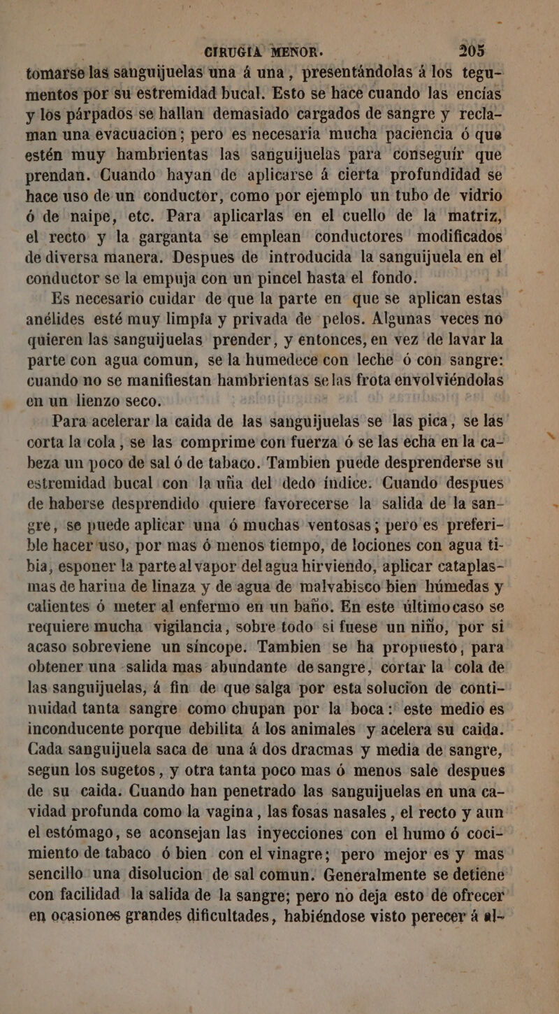 tomarse las sanguijuelas una á una, presentándolas á los tegu- mentos por su estremidad bucal. Esto se hace cuando las encías y los párpados se hallan demasiado cargados de sangre y recla- man una evacuación; pero es necesaria mucha paciencia 6 que estén muy hambrientas las sanguijuelas para conseguir que prendan. Cuando hayan de aplicarse á cierta profundidad se hace uso de un conductor, como por ejemplo un tubo de vidrio ó de naipe, etc. Para aplicarlas en el cuello de la matriz, el recto y la garganta se emplean conductores modificados de diversa manera. Despues de introducida la sanguijuela en el conductor se la empuja con un pincel hasta el fondo. Es necesario cuidar de que la parte en que se aplican estas anélides esté muy limpia y privada de pelos. Algunas veces no quieren las sanguijuelas prender, y entonces, en vez de lavar la parte con agua comun, se la humedece con leche ó con sangre: cuando no se manifiestan hambrientas selas frota envolviéndolas en un lienzo seco. Para acelerar la caida de 188 hd hélas se las pica, se las corta la cola , se las comprime con fuerza 6 se las echa en la ca- beza un poco de sal 6 de tabaco. Tambien puede desprenderse su estremidad bucal con la uña del dedo índice. Cuando despues de haberse desprendido quiere favorecerse la salida de la san- gre, se puede aplicar una ó muchas ventosas; pero es preferi- ble hacer 'uso, por mas 6 menos tiempo, de lociones con agua ti- bia, esponer la parte al vapor del agua hirviendo, aplicar cataplas- mas de harina de linaza y de agua de malvabisco bien húmedas y calientes 6 meter al enfermo en un baño. En este últimocaso se requiere mucha vigilancia, sobre todo' si fuese un niño, por si acaso sobreviene un síncope. Tambien se ha propuesto, para obtener una «salida mas abundante desangre, cortar la cola de las sanguijuelas, á fin de que salga por esta solucion de conti- nuidad tanta sangre como chupan por la boca : este medio es inconducente porque debilita 4 los animales y acelera su caida. Cada sanguijuela saca de una á dos dracmas y media de sangre, segun los sugetos , y otra tanta poco mas 6 menos sale despues de su caida. Cuando han penetrado las sanguijuelas en una ca- vidad profunda como la vagina, las fosas nasales , el recto y aun el estómago, se aconsejan las inyecciones con el humo ó coci- miento de tabaco 6 bien con el vinagre; pero mejor es y mas sencillo una disolucion de sal comun. Generalmente se detiene con facilidad la salida de la sangre; pero no deja esto de ofrecer en ocasiones grandes dificultades, habiéndose visto perecer á al-