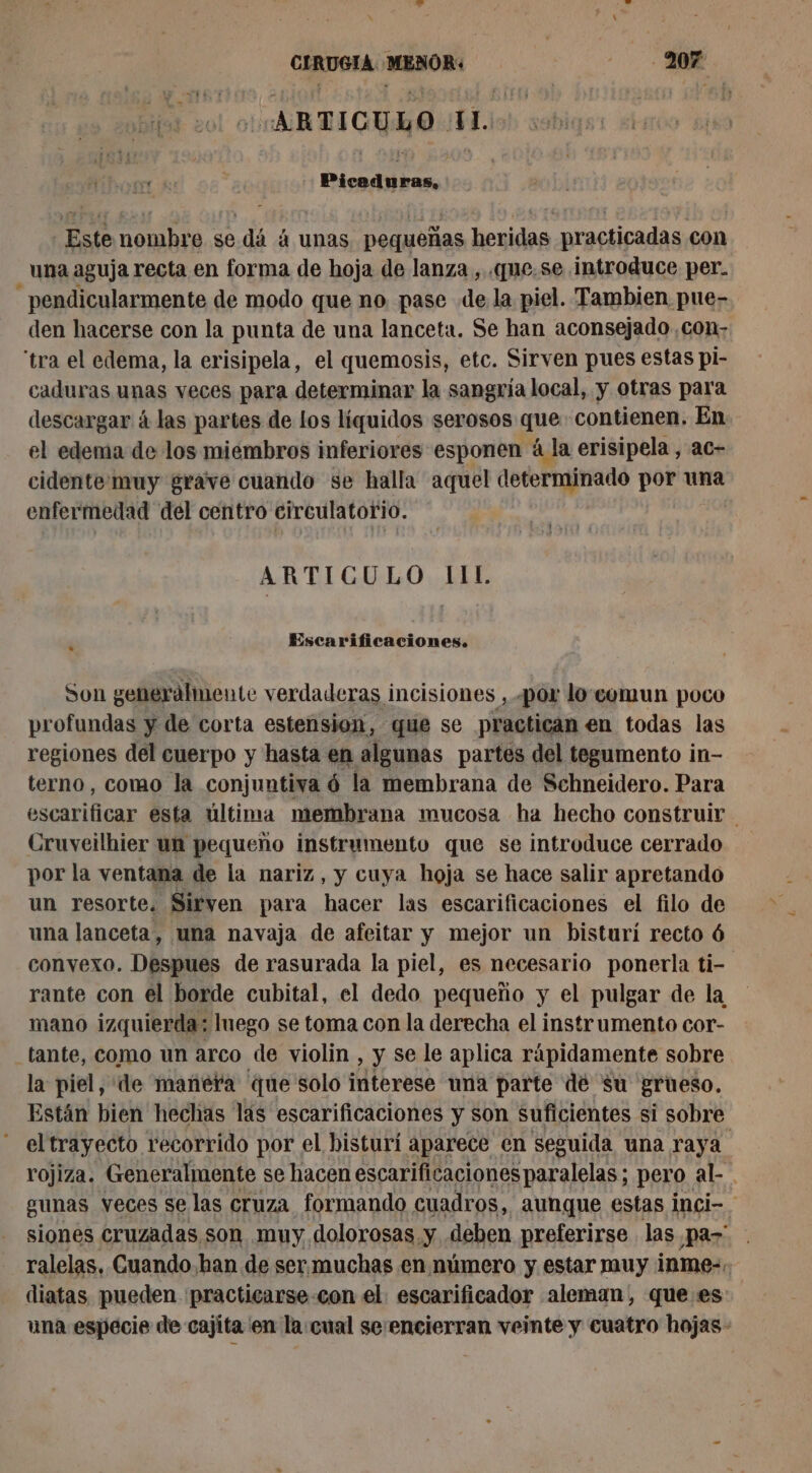 «ARTICULO. LES E - Este nombre se dá à unas pequeñas heridas practicadas con una aguja recta en forma de hoja de lanza, «que. se introduce per. _pendicularmente de modo que no pase de la piel. Tambien pue- den hacerse con la punta de una lanceta. Se han aconsejado ,con- ‘tra el edema, la erisipela, el quemosis, etc. Sirven pues estas pi- caduras unas veces para determinar la sangría local, y otras para descargar à las partes de los líquidos serosos que: contienen. En el edema de los miembros inferiores esponen à la erisipela , ac- cidente muy grave cuando se halla aquel determinado por una enfermedad del centro circulatorio. LA T'ATES ARTICULO 11L Escarificaciones. Son generalmente verdaderas incisiones , por lo:comun poco profundas y de corta estension, que se practican en todas las regiones del cuerpo y hasta en algunas partes del tegumento in- terno, como la conjuntiva ó la membrana de Schneidero. Para escarificar esta última membrana mucosa ha hecho construir Cruveilhier ua pequeño instrumento que se introduce cerrado por la ventana de la nariz, y cuya hoja se hace salir apretando un resorte. Sirven para hacer las escarificaciones el filo de una lanceta, una navaja de afeitar y mejor un bisturí recto 6 convexo. Despues de rasurada la piel, es necesario ponerla ti- rante con el borde cubital, el dedo pequeño y el pulgar de la mano izquierda: luego se toma con la derecha el instrumento cor- _tante, como un arco de violin , y se le aplica rápidamente sobre la piel, de manera que solo interese una parte de su grueso. Están bien hechas lás escarificaciones y son suficientes si sobre el trayecto recorrido por el bisturí aparece en seguida una raya rojiza. Generalmente se hacen escarificaciones paralelas ; pero. al. gunas veces se las Cruza formando cuadros, aunque estas inci- siones cruzadas son muy. dolorosas y deben preferirse las par ralelas. Cuando han de sermuchas en número y estar muy inme-. diatas pueden practicarse con el escarificador aleman, que es: una especie de cajita en la:cual seencierran veinte y cuatro hojas -
