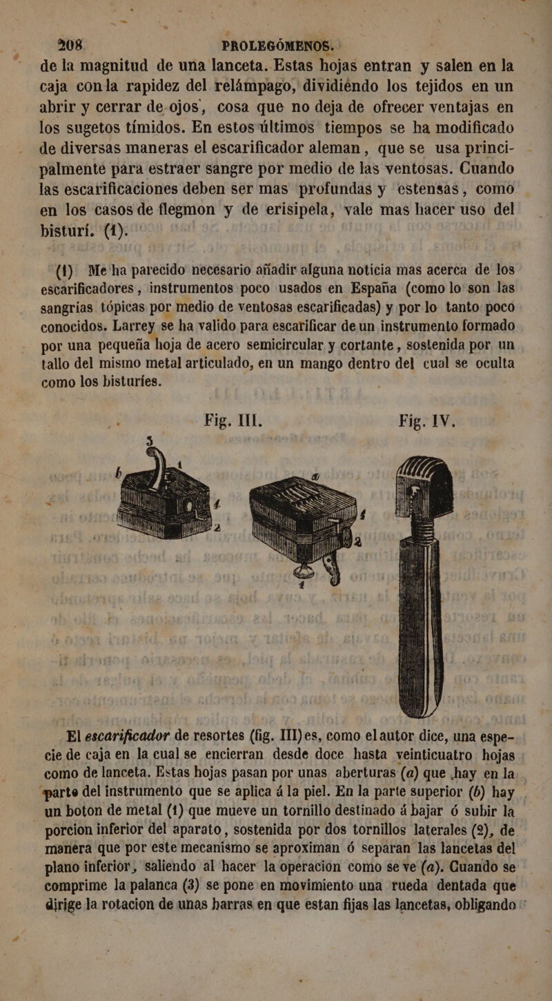 de la magnitud de una lanceta. Estas hojas entran y salen en la caja conla rapidez del relámpago, dividiendo los tejidos en un abrir y cerrar de.ojos, cosa que no deja de ofrecer ventajas en los sugetos tímidos. En estos últimos tiempos se ha modificado de diversas maneras el escarificador aleman, que se usa princi- palmente para estraer sangre por medio de las ventosas. Cuando las escarificaciones deben ser mas profundas y estensas, como en los casos de flegmon y de erisipela, vale mas hacer uso del bisturí. (1). À (1) Me ha parecido necesario añadir Mit noticia mas acerca de los escarificadores , instrumentos poco usados en España (como lo'son las sangrias tópicas por medio de ventosas escarificadas) y por lo tanto poco conocidos. Larrey se ha valido para escarificar de un instrumento formado por una pequeña hoja de acero semicircular y cortante , sostenida por. un tallo del mismo metal articulado, en un mango dentro del cual se oculta como los bisturies. ) El escarificador de resortes (fig. III)es, como elautor dice, una espe- cie de caja en la cual se encierran desde doce hasta veinticuatro hojas como de lanceta. Estas hojas pasan por unas aberturas (a) que .hay en la . arte del instrumento que se aplica à la piel. En la parte superior (6) hay . un boton de metal (1) que mueve un tornillo destinado á bajar 6 subir la | porcion inferior del aparato, sostenida por dos tornillos laterales (2), de manera que por este mecanismo se aproximan 6 separan las lancetas del plano inferior, saliendo al hacer la operación como se ve (a). Cuando se comprime la palanca (3) se pone en movimiento una rueda dentada que dirige la rotacion de unas harras en que estan fijas las lancetas, obligando **