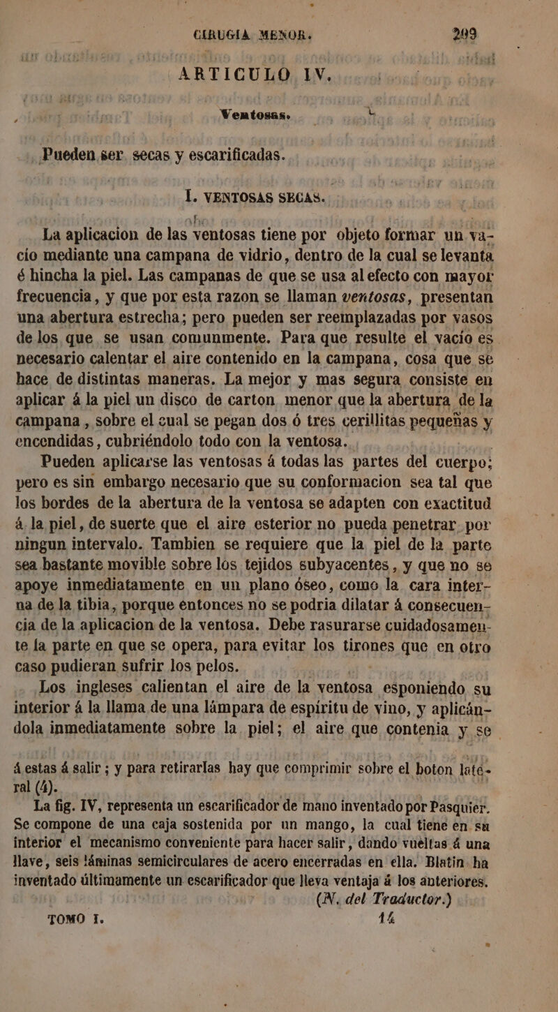 ARTICULO LV. > Pp . Pueden ser “secas y escarificadas. Í. VENTOSAS SECAS. La aplicacion de las ventosas tiene por objeto formar un va- cio mediante una campana de vidrio, dentro de la cual se levanta é hincha la piel. Las campanas de que se usa al efecto con mayor frecuencia, y que por esta razon se llaman ventosas, presentan una abertura estrecha; pero pueden ser reemplazadas por vasos de los que se usan comunmente. Para que resulte el vacío es necesario calentar el aire contenido en la campana, cosa que se hace de distintas maneras. La mejor y mas segura consiste en aplicar á la piel un disco de carton menor que la abertura de la campana , sobre el eual se pegan dos 6 tres cerillitas pequeñas y encendidas , cubriéndolo todo con la ventosa... Pueden aplicarse las ventosas 4 todas las partes del cuerpo; pero es sin embargo necesario que su conformación sea tal que los bordes de la abertura de la ventosa se adapten con exactitud 4, la piel, de suerte que el aire esterior no pueda penetrar por ningun intervalo. Tambien se requiere que la piel de la parte sea bastante movible sobre los tejidos subyacentes , y que no se apoye inmediatamente en un plano óseo, como la cara inter- na de la tibia, porque entonces no se podria dilatar 4 consecuen- cia de la aplicacion de la ventosa. Debe rasurarse cuidadosamen- te la parte en que se opera, para evitar los tirones que en otro caso pudieran sufrir los pelos. Los inglesós calientan el aire de la ventosa esponiendo su interior á la llama de una lámpara de espiritu de vino, y aplicán- dola inmediatamente sobre la. piel; el aire que contenia y se á estas á salir; y para retirarlas hay que comprimir sobre el boton lité ral (4). La fig. IV, representa un escarificador de mano inventado por Pasquier. Se compone de una caja sostenida por un mango, la cual tiene en su interior el mecanismo conveniente para hacer salir, dando vueltas 4 una lave, seis láminas semicirculares de acero encerradas en ella. Blatin ha inventado últimamente un escarificador que Jleya ventaja á los anteriores. | (N, del Traductor.) TOMO I. 14
