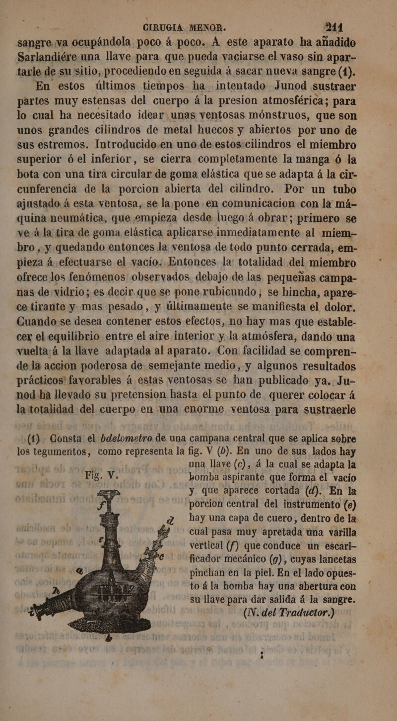 sangre va ocupándola poco á poco. À este aparato ha añadido Sarlandiére una llave para que pueda vaciarse el vaso sin apar- tarle de su sitio, procediendo en seguida à sacar nueva sangre (1). En estos últimos tiempos. ha intentado Junod sustraer partes muy estensas del cuerpo á la presion atmosférica; para lo cual ha necesitado idear unas ventosas mónstruos, que son unos grandes cilindros de metal huecos y abiertos por uno de sus estremos. Introducido.en uno de estos cilindros el miembro superior ó el inferior, se cierra completamente la manga ó la bota con una tira circular de goma elástica que se adapta á la cir- cunferencia de la porcion abierta del cilindro. Por un tubo ajustado à esta ventosa, se la pone en comunicacion con la má- quina neumática, que empieza desde luego á obrar; primero se ve á la tira de goma elástica aplicarse inmediatamente al miem- bro , y quedando entonces la ventosa de todo punto cerrada, em- pieza á efectuarse el vacío. Entonces la: totalidad del miembro ofrece los fenómenos observados. debajo de las pequeñas campa- nas de vidrio; es decir que se pone. rubicundo; se hincha, apare- ce tirante y mas pesado, y últimamente se manifiesta el dolor. Cuando se desea contener estos efectos, no hay mas que estable- cer el equilibrio entre el aire interior y. la atmósfera, dando una vuelta:ä la llave adaptada al aparato. Con facilidad se compren- de la accion poderosa de semejante medio, y algunos resultados - prácticos favorables á estas ventosas se han publicado ya.. Ju- nod ha llevado su pretension hasta el punto de querer colocar à la totalidad del cuerpo en una enorme ventosa para sustraerle (1). Consta el bdelometro de una campana central que se aplica sobre los tegumentos, como representa la fig. V (6). En uno de sus lados hay | 2h : una llave (c), á la cual se adapta la Fig.V. bomba aspirante que forma el vacío Re y que aparece cortada (d). En la porcion central del instrumento (e) hay una capa de cuero, dentro de la cual pasa muy apretada una varilla vertical (f) que conduce un escari- ficador mecánico (9), cuyas lancetas pinchan en la piel. En el lado opues- to á la bomba hay una abertura con su llave para dar salida 4 la sangre. (N. del Traductor.) os
