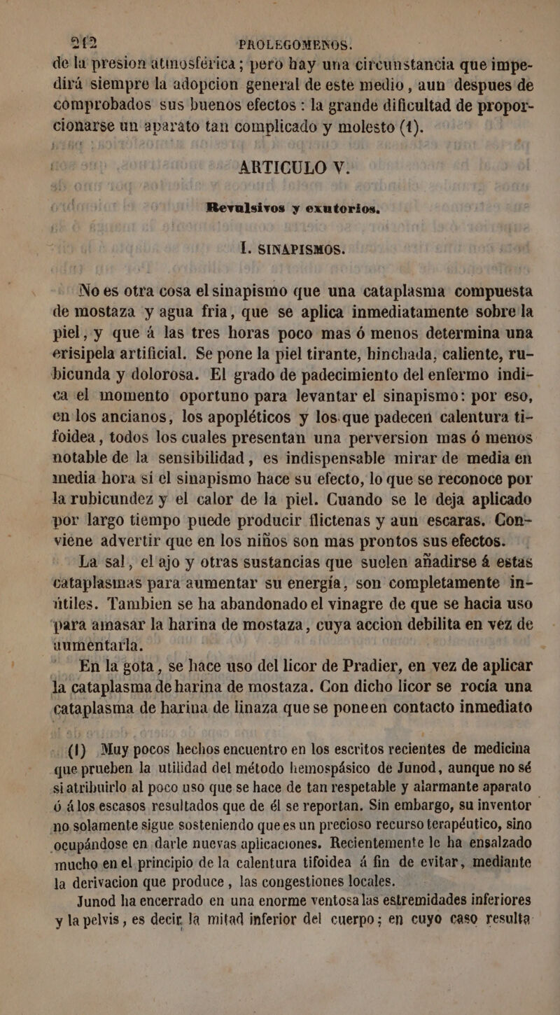de la presion atmosférica; pero hay una circunstancia que impe- dirá siempre la adopcion general de este medio, aun despues de comprobados sus buenos efectos : la grande dificultad de propor- cionarse un aparato tan complicado y molesto (1). ARTICULO V. Revulsivos y exutorios. Í. SINAPISMOS. No es otra cosa el sinapismo que una cataplasma compuesta de mostaza y agua fria, que se aplica inmediatamente sobre la piel, y que á las tres horas poco mas ó menos determina una erisipela artificial. Se pone la piel tirante, hinchada, caliente, ru- bicunda y dolorosa. El grado de padecimiento del enfermo indi- ca el momento oportuno para levantar el sinapismo: por eso, en los ancianos, los apopléticos y los que padecen calentura ti- foidea , todos los cuales presentan una perversion mas ó menos notable de la sensibilidad , es indispensable mirar de media en media hora si el sinapismo hace su efecto, lo que se reconoce por la rubicundez y el calor de la piel. Cuando se le deja aplicado por largo tiempo puede producir flictenas y aun escaras. Con- viene advertir que en los niños son mas prontos sus efectos. La sal, el ajo y otras sustancias que suelen añadirse 4 estas cataplasmas para aumentar su energía, son completamente in- útiles. Tambien se ha abandonado el vinagre de que se hacia uso “para amasar la harina de mostaza, cuya accion debilita en vez de uumentarla. En la gota, se hace uso del licor de Pradier, en vez de aplicar la cataplasma de harina de mostaza. Con dicho licor se rocía una cataplasma de harina de linaza que se poneen contacto inmediato . (1) Muy pocos hechos encuentro en los escritos recientes de medicina que prueben la utilidad del método hemospásico de Junod, aunque no sé siatribuirlo al poco uso que se hace de tan respetable y alarmante aparato ó álos escasos resultados que de él se reportan. Sin embargo, su inventor no solamente sigue sosteniendo que es un precioso recurso terapéutico, sino ocupándose en darle nuevas aplicaciones. Recientemente le ha ensalzado mucho en el principio de la calentura tifoidea á fin de evitar, mediante la derivación que produce , las congestiones locales. Junod ha encerrado en una enorme ventosa las estremidades inferiores y la pelvis, es decir. la mitad inferior del cuerpo; en cuyo caso resulta: