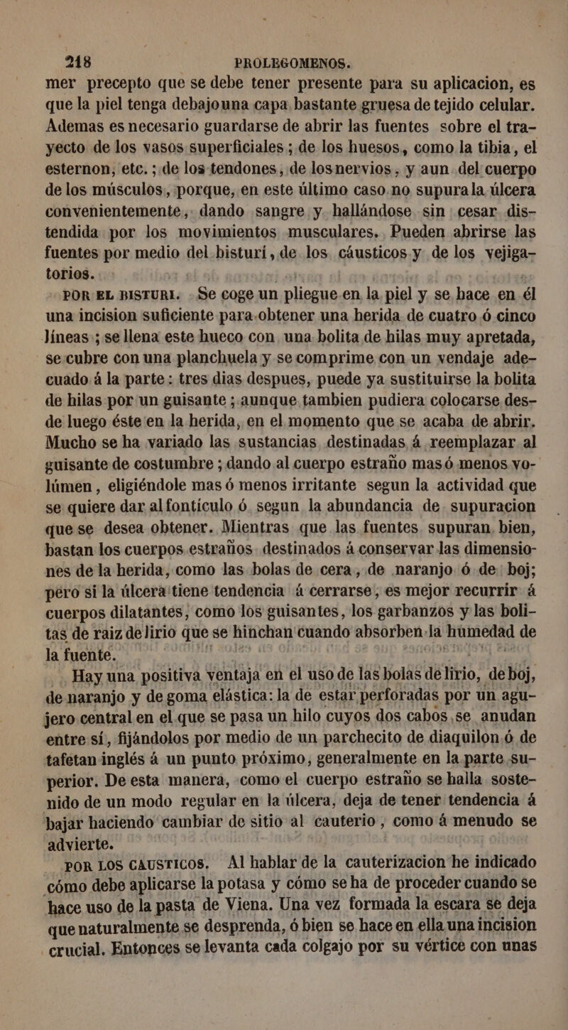 mer precepto que se debe tener presente para su aplicacion, es que la piel tenga debajouna capa bastante gruesa de tejido celular. Ademas es necesario guardarse de abrir las fuentes sobre el tra- yecto de los vasos superficiales ; de los huesos, como la tibia, el esternon, etc. ; de los-tendones, de losnervios , y aun del cuerpo de los músculos, porque, en este último caso.no supura la úlcera convenientemente, dando sangre y hallándose sin cesar dis- tendida por los movimientos musculares. Pueden abrirse las fuentes por medio del bisturí,.de los cáusticos y de los vejiga- torios. is) | | ” POR EL BISTURI. Se coge un pliegue.en. la piel y se hace en él una incision suficiente para.obtener una herida de cuatro 6 cinco Jíneas ; se llena este hueco con una. bolita de hilas muy apretada, se cubre con una planchuela y se comprime con un vendaje ade- cuado à la parte : tres dias despues, puede ya sustituirse la bolita de hilas por un guisante ; aunque tambien pudiera colocarse des- de luego éste en la herida, en el momento que se acaba de abrir. Mucho se ha variado las sustancias destinadas á reemplazar al guisante de costumbre ; dando al cuerpo estraño masó menos vo- lúmen , eligiéndole mas 6 menos irritante segun la actividad que se quiere dar al fontículo ó. segun la abundancia de. supuracion que se desea obtener. Mientras que las fuentes. supuran, bien, bastan los cuerpos estraños- destinados á conservar las dimensio- nes de la herida, como las bolas de cera, de naranjo ó de boj; pero si la úlcera tiene tendencia à cerrarse, es mejor recurrir à cuerpos dilatantes, como los guisantes, los garbanzos y las boli- tas de raiz de lirio que se ae cuando absorben» la rs o de la fuente. Hay una positiva ventaja en el uso de las bolas de lirio, de hoj, de naranjo y de goma elástica: la de estar perforadas por un agu- jero central en el que se pasa un hilo cuyos dos cabos . se anudan entre sí, fijandolos por medio de un parchecito de diaquilon ó de tafetan inglés à un punto próximo, generalmente en la parte su- perior. De esta manera, como el cuerpo estraño se halla soste- nido de un modo regular en la úlcera, deja de tener tendencia á bajar haciendo cambiar de sitio al cauterio , como à menudo se advierte. POR LOS CAUSTICOS. Al hablar de la cauterizacion he indicado cómo debe aplicarse la potasa y cómo se ha de proceder cuando se hace uso de la pasta de Viena. Una vez formada la escara se deja que naturalmente se desprenda, ó bien se hace en ella una incision crucial. Entonces selevanta cada colgajo por su vértice con unas