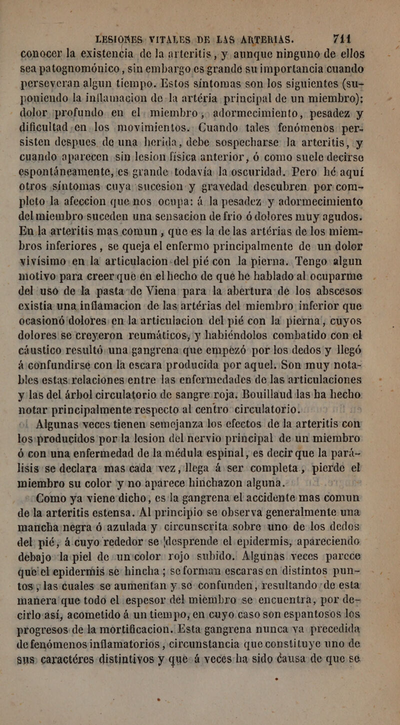conocer la existencia de la arteritis , y aunque ninguno de ellos sea patognomónico, sinembargo es grande suimportancia cuando perseveran algun tiempo. Estos síntomas son los siguientes (su- poniendo la inflamacion de-la artéria principal de un miembro); - dolor ¡profundo en el. miembro; adormecimiento, pesadez y dificultad en los movimientos. Cuando tales fenómenos per: sisten despues de una herida, debe sospecharse Ja arteritis, y cuando aparecen sin lesion física anterior, 6 como suele decirse espontáneamente, es grande todavía la oscuridad. Pero hé aquí otros síntomas cuya sucesion y gravedad descubren por com- pleto la afeccion que.nos ocupa: á la pesadez y adormecimiento del miembro suceden una sensacion de frio 6 dolores muy agudos. En la arteritis mas comun, que es la de las artérias de los miem- bros inferiores , se queja el enfermo principalmente de un dolor xivisimo en la articulacion:del pié con la pierna. Tengo algun motivo para creer queen el hecho de qué he hablado al ocuparme del uso dela pasta”de Viena para la abertura de los abscesos existia una inflamacion de las artérias del miembro inferior que ocasionó dolores: en la articulación del pié con la pierna, cuyos dolores se creyeron reumáticos, y habiéndolos combatido con el cáustico resultó una gangrena que empezó por los dedos y llegó a confundirse con la escara producida por aquel. Son muy nota- bles estas: relaciones:entre las enfermedades de las articulaciones y las del árbol circulatorio de sangre roja. Bouillaud las ha hecho notar principalmente respecto al centro circulatorio. | +1 Algunas veces tienen semejanza los efectos de la arteritis con los:producidos por:la lesion del nervio principal de un miembro 6 con una enfermedad de la médula espinal, es decir que la pará- lisis se declara. mas cada vez, llega à ser completa, DIE el miembro su color ‘y no aparece hinchazon alguna. Como ya viene dicho, es la gangrena el accidente mas comun de la arteritis estensa. Al principio se observa generalmente una mancha negra ó azulada y circunscrita sobre uno de los dedos del pié, à cuyo rededor se desprende el epidermis, apareciendo debajo la piel de :un'color rojo subido. Algunas veces parece que'el epidermis se hincha ; se forman escaras en distintos pun- tos ; las cuales se aumentan y se confunden, resultando de esta manera 'que todo el .espesor del miembro se encuentra, por de- cirlo:así, acometido à un tiempo, en cuyo. caso son espantosos los progresos de la mortificacion. Esta gangrena nunca va precedida defenómenos inflamatorios, circunstancia que constituye uno de sus caractéres distintivos y que: á veces ha sido causa de que se