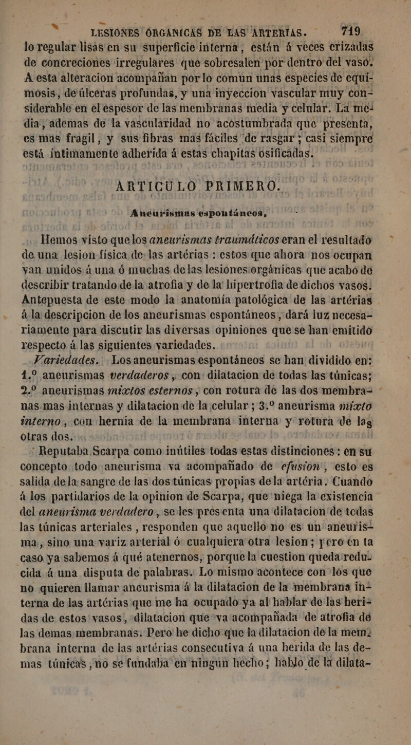 lo regular lisas en su superficie interna, están 4 veces erizadas de concreciones irregulares que sobresalen' por dentro del vaso. A esta alteracion acompañan por lo comun unas especies de cqui- mosis, de'úlceras profundas, y una inyeccion vascular muy con- siderable en el espesor de las membranas media y celular. La mc: dia, ademas de la vasculatidad no acostumbrada que presenta, es mas fragil, y sus fibras mas fáciles ‘de rasgar ; casi siempre está intimamente aqhetra à estas chapitas osificadas. y * ARTICU LO PRIMERO. Aneurismas espontáneos, Hemos visto quelos aneurismas traumáticos eran el resultado de una lesion física de: las artérias : estos que ahora nos ocupan yan unidos áuna ó muchas delas lesiones:orgánicas que acabo de describir tratando dela atrofia y de la hipertrofia de dichos vasos. Antepuesta de este modo la anatomía patológica de las artérias | á la descripcion de los aneurismas espontáneos, dará luz necesa- riamente para discutir las diversas opiniones Lt se han pros respecto à las siguientes variedades. Variedades. Los aneurismas espontáneos se han dividido en: 1. aneurismas verdaderos ; con: dilatacion de todas las túnicas; 2,0 aneurismas mixtos esternos , con rotura de las dos membra- nas.mas internas y dilatacion de la celular ; 3.2 aneurisma mixto interno, con hernia de la meneur interna y rotüra 508 lag otras dos. : : Reputaba. Rodin como inútiles todas estas distinciones en su concepto todo aneurisma va acompañado de efusion', esto es salida dela sangre de las dos túnicas propias dela artéria. Cuando à los partidarios de la opinion de Scarpa, que niega la existencia del aneurisma verdadero, se les presenta una dilatacion de todas las túnicas arteriales , responden que aquello no es un aneuris- ma, sino una variz arterial 6 cualquiera otra lesion; pero en ta caso ya sabemos à qué atenernos, porque la cuestion queda:redu. cida 4 una disputa de palabras: Lo mismo acontece con los que no quieren llamar aneurisma 4 la dilatacion de la membrana in- terna de las artérias que me ha ocupado ya al hablar de las heri= das de estos'vasos, dilatacion que va acompañada de atrofia dé las demas membranas. Pero he dicho que la dilatacion de la mem: brana interna de las artérias consecutiva á una herida de las de- mas túnicas, no se fundaba en ningun hecho; hablo de la dilata-