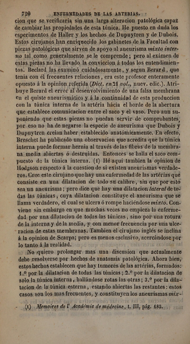 cion que se, verificaria sin,una larga alteración patológica capaz de cambiar las propiedades de esta túnica. He, puesto en duda los esperimentos, de Haller. y los hechos de Dupuytren y de Dubois. Estos cirujanos han enriquecido los gabinetes de la Facultad con piezas patológicas que siryen de apoyo'al aneurisma mixto inter- no tal como, generalmente. se le comprende ; pero al exámen de estas piezas no ha llevado la conviccion á:todos los entendimien- tos. Beclard las examinó cuidadosamente, y segun Berard, que tenia con él frecuentes relaciones , era este profesor enteramente opuesto á la opinion referida (Dict. en 21 vol., nuev. edic.). Atri- - huye Berard el error al desenyolvimiento de una falsa membrana en el quiste aneurismático y. 4.la continuidad de esta produccion con la túnica interna de la artéria hácia el borde de la abertura que establece comunicacion entre el saco y el vaso. Pero aun su- poniendo. que:estas piezas no puedan servir de comprobantes; por..eso.no ha de negarse: la especie de aneurisma que Dubois y Dupuytren, creian haber: establecido anatómicamente. En efecto, Breschet ha publicado una observacion que acredita que la túnica interna puede formar:hernia al través delas fibras dela membra- na media abiertas ó destruidas. Entonces se halla el saco com- puesto de la túnica interna. (1) Hé aqui tambien la opinion de Hodgson respecto à la cuestion de si existen aneurismas verdade- ros. Crec este cirujano que hay una enfermedad de las artérias que consiste-en una dilatacion de: todo sw calibre, sin que por esto sea un aneurisma; pero dice que hay una dilatacion lateral de to: das las túnicas, cuya dilatacion constituye el aneurisma que se llama verdadero, el cual se ulcera ó rompe haciéndose mixto. Con- viene sin embargo en que muchas veces no empieza la enferme- dad por una dilatacion de todas las túnicas, sino por una rotura de la interna y dela media, y con menor frecuencia por una ulce- á la opinion de Scarpa; pero es menos esclusivo, acercándose ce lo'tanto.4.la realidad. | Noï:quiero prolongar. mas una aauktoG que ie ti debe resolverse por hechos de anatomía patológica. Ahora bien, estoshechos establecen que hay tumores de las artérias, formados: 4,0 por la dilatacion de todas las túnicas ; 2.9 por la dilatacion de solo. la túnica interna , hallándose rotas las otras; 3.2 por:la dila- tacion de la' túnica esterna , estando abiertas las restantes : estos casos son los mas frecuentes, y constituyen los aneurismas mix - Pp (e Memoires de ro Académie de médecine, de JU, pág. 485.