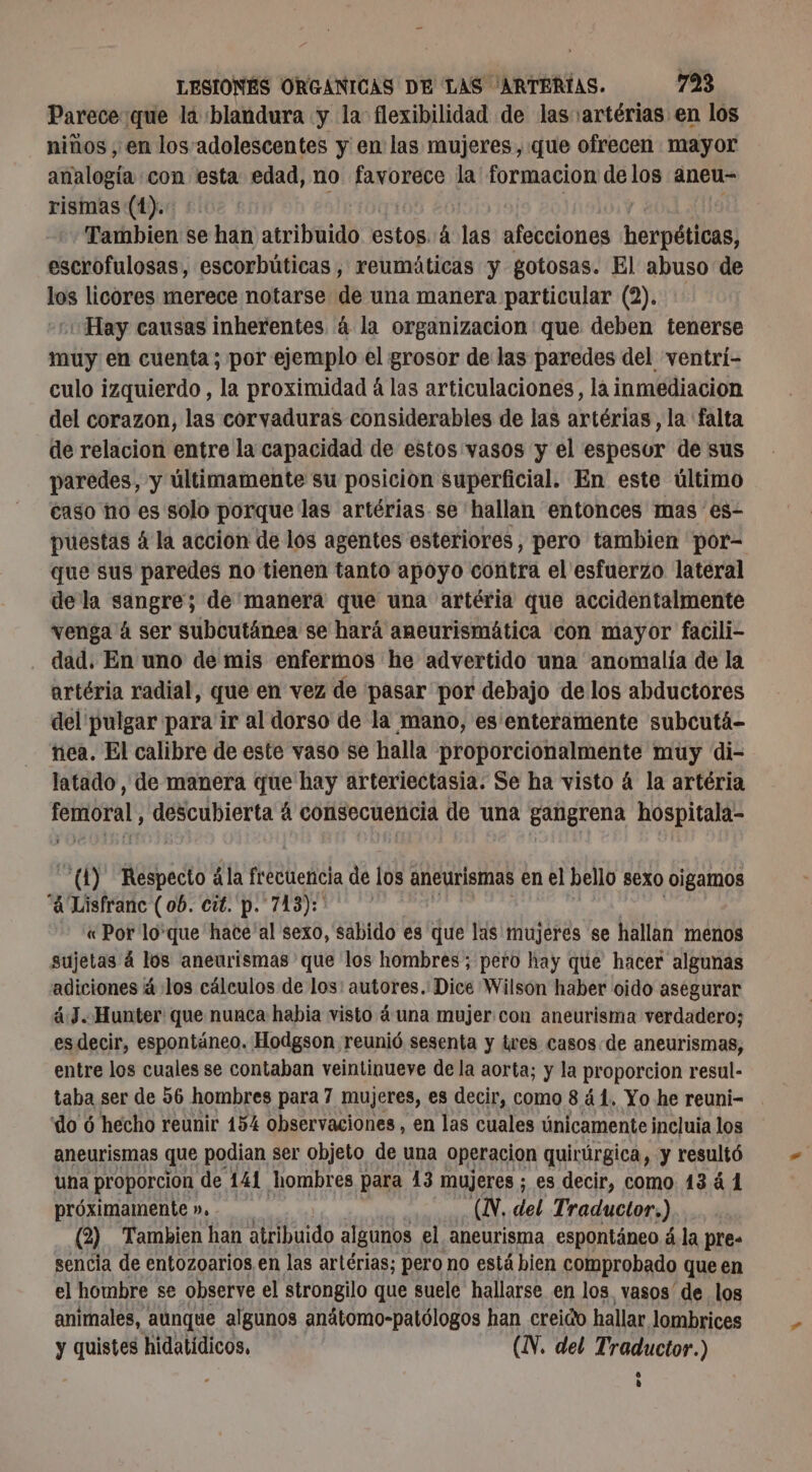 Parece que la blandura y la flexibilidad de las artérias en los niños , en los adolescentes y en las mujeres, que ofrecen mayor analogía con esta edad, no favorece la' formacion delos aneu- rismas (1). Tambien se han atribuido estos. á las afecciones herpéticas, escrofulosas, escorbúticas , reumáticas y gotosas. El abuso de los licores merece notarse de una manera particular (2). Hay causas inherentes á la organizacion: que deben tenerse muy en cuenta; por ejemplo el grosor de las paredes del ventri- culo izquierdo , la proximidad á las articulaciones, la inmediacion del corazon, las corvaduras considerables de las artérias, la falta de relacion entre la capacidad de estos vasos y el espesor de sus paredes, y últimamente su posicion superficial. En este último caso no es solo porque las artérias se hallan entonces mas es- puestas á la accion de los agentes esteriores , pero tambien por- que sus paredes no tienen tanto apoyo contra el esfuerzo lateral de la E de'manera que una artéria que accidentalmente venga 4 ser subcutánea se hará aneurismática con mayor facili- dad. En uno de mis enfermos he advertido una anomalía de la artéria radial, que en vez de pasar por debajo de los abductores del pulgar para ir al dorso de la mano, es enteramente subcutá- nea. El calibre de este vaso se halla proporcionalmente muy di- latado , de manera que hay arteriectasia. Se ha visto á la artéria femoral, descubierta á consecuencia de una gangrena hospitala- (1) Respecto ála frecuencia de los aneurismas en el bello sexo oigamos “A Lisfranc (06. cit. p. 713): « Por lo'que hace'al sexo, sabido es que las mujeres se hallan menos sujetas á los aneurismas que los hombres; pero hay que hacer algunas adiciones à los cálculos de los: autores. Dice Wilson haber oido asegurar á3..Hunter que nunca habia visto áuna mujer con aneurisma verdadero; es decir, espontáneo. Hodgson reunió sesenta y tres casos. de aneurismas, entre los cuales se contaban veintinueve de la aorta; y la proporcion resul- taba ser de 56 hombres para 7 mujeres, es decir, como 8 41. Yo he reuni- do 6 hecho reunir 154 observaciones, en las cuales únicamente incluia los aneurismas que podian ser objeto de una operacion quirúrgica, y resultó una proporcion de 141 hombres para 13 mujeres ; es decir, como 1341 próximamente », (N. del Traductor.) (2) Tambien han atribuido algunos el aneurisma espontáneo á la pres sencia de entozoarios en las artérias; pero no está bien comprobado que en el hombre se observe el strongilo que suele hallarse en los vasos de los animales, aunque algunos anátomo-patólogos han creido hallar lombrices y quistes hidatídicos, (N. del Traductor.)