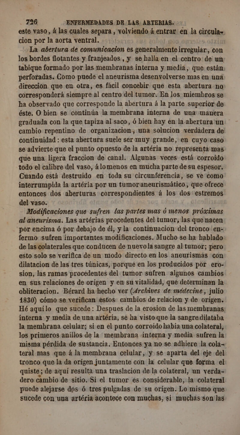 este vaso, á las cuales separa , volviendo á entrar en la virgulayo cion por la aorta ventral. La abertura de comunicacion es RAR y ib con los bordes flotantes y franjeados,, y se halla en el centro: de un tabique formado por las membranas interna y media, que están: perforadas. Como puede el aneurisma desenvolverse mas en una direccion que en otra, es fácil concebir que esta abertura no: corresponderá siempre al centro del tumor. En los miembros se ha observado que corresponde la abertura á la parte superior de éste. O bien se continúa la membrana interna de una: manera oraduada con la que tapiza al saco, ó bien hay en la abertura un cambio repentino de organizacion, una solucion verdádera de: continuidad : esta abertura suele ser muy grande, en cuyo caso se advierte que el punto opuesto de la artéria no representa mas que una ligera fraccion de canal. Algunas veces está corroido todo el calibre del vaso, álomenos en mucha parte de su espesor. Cuando está destruido en toda su circunferencia, se ve como interrumpida la artéria por un tumor aneurismático, que ofrece entonces dos aberturas Si Ant + 0 à los dos estremos del vaso. | Modificaciones que sufren las partes mas y menos próximas al aneurisma. Las artérias procedentes del tumor, las que nacen por encima 6 por debajo de él, y la continuacion del tronco 'en- fermo sufren importantes modificaciones. Mucho se ha hablado: de las colaterales que conducen de nuevola sangre al tumor; pero esto solo se verifica de un modo directo en los aneurismas con dilatacion de las tres túnicas, porque en los producidos por ero- sion, las ramas procedentes del tumor sufren algunos cambios en sus relaciones de origen y en su vitalidad, que determinan la obliteracion. Bérard ha hecho ver (Archives de:medecine, julio 1830) cómo se verifican estos cambios de relacion y de orígen. Hé aquilo que sucede: Despues de la erosion de las membranas interna y media de una artéria, se ha visto que la sangre dilataba la membrana celular; si en el punto corroido habia una colateral, los primeros anillos de la membrana «interna y media sufren la misma pérdida de sustancia. Entonces ya no se adhiere la cola- teral mas que á la membrana celular, y se aparta del eje del tronco que la da origen juntamente con la celular que forma el quiste; de aquí resulta una traslacion de la colateral, un verda- dero cambio de sitio. Si el tumor es considerable, la colateral puede alejarse dos 6 tres pulgadas de su orígen. Lo mismo que sucede con una artéria acontece con muchas, si muchas son las