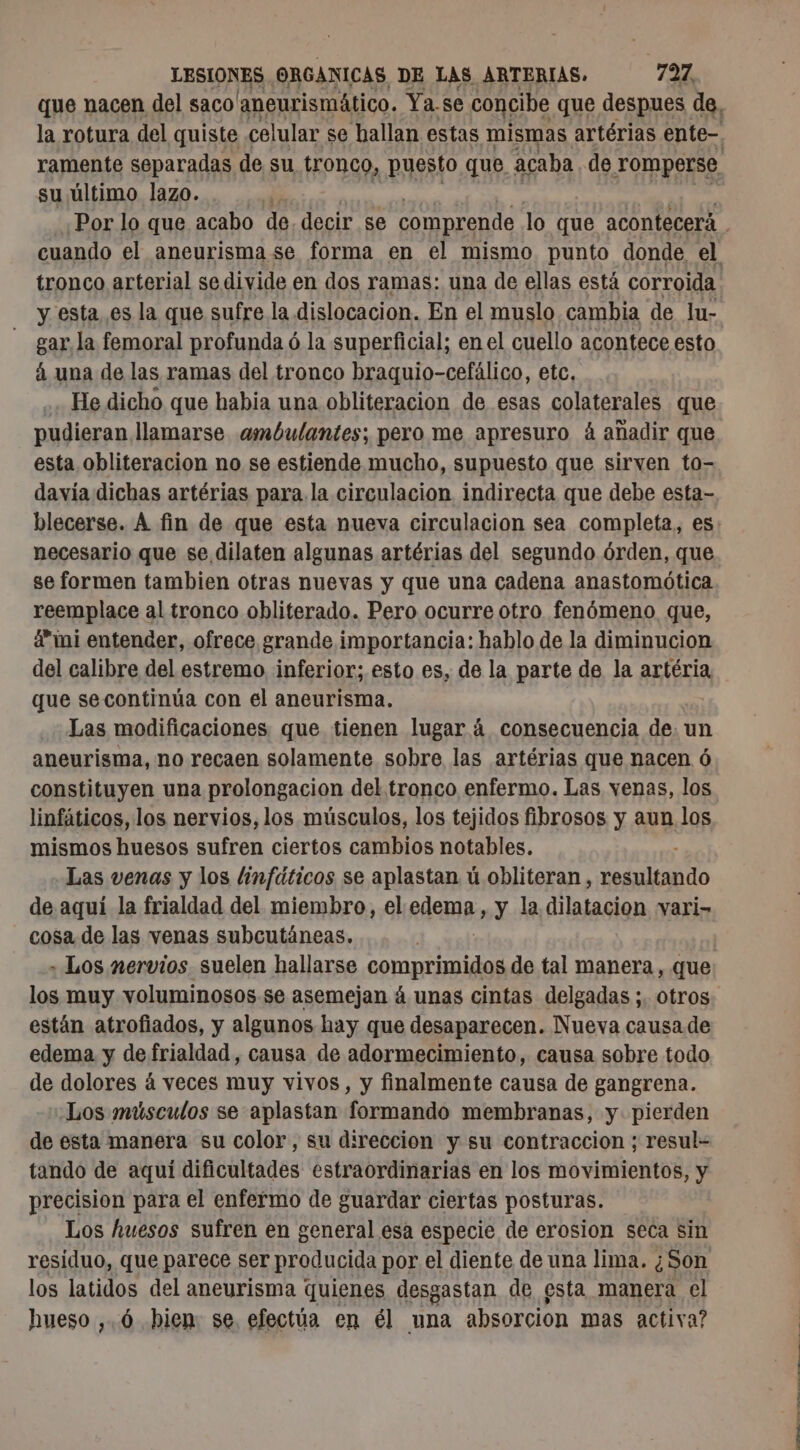 su último lazo. y esta es la que sufre la dislocacion. En el muslo cambia de lu- gar la femoral profunda ó la superficial; en el cuello acontece esto á una de las ramas del tronco braquio-cefálico, etc. He dicho que habia una obliteracion de esas colaterales que pudieran. llamarse ambulantes; pero me apresuro á añadir que esta obliteracion no se estiende mucho, supuesto que sirven to- davía dichas artérias para la circulacion indirecta que debe esta- necesario que se dilaten algunas artérias del segundo órden, que se formen tambien otras nuevas y que una cadena anastomótica reemplace al tronco obliterado. Pero ocurre otro fenómeno que, a” mi entender, ofrece grande importancia: hablo de la diminucion del calibre del estremo inferior; esto es, de la parte de la artéria, que secontinúa con el aneurisma. Las modificaciones que tienen lugar á consecuencia de. un aneurisma, no recaen solamente sobre las artérias que nacen ó constituyen una prolongacion del tronco enfermo. Las venas, los linfáticos, los nervios, los músculos, los tejidos fibrosos y aun los mismos huesos sufren ciertos cambios notables. Las venas y los linfáticos se aplastan ú obliteran , CEA de aquí la frialdad del miembro, el edema, y la dilatacion vari- cosa de las venas subcutáneas. + Los nervios suelen hallarse comprimidos de tal manera, que los muy voluminosos .se asemejan á unas cintas delgadas ;. otros están atrofiados, y algunos hay que desaparecen. Nueva causa de edema y de frialdad, causa de adormecimiento, causa sobre todo de dolores á veces muy vivos, y finalmente causa de gangrena. : Los músculos se aplastan formando membranas, y pierden de esta manera su color, su direccion y su contraccion ; resul- tando de aquí dificultades estraordinarias en los movimientos, y precision para el enfermo de guardar ciertas posturas. Los huesos sufren en general esa especie de erosion seca sin residuo, que parece ser producida por el diente de una lima. ¿Son los latidos del aneurisma quienes desgastan de esta manera el hueso ,.6 bien se. efectúa en él una absorcion mas activa? dd ió