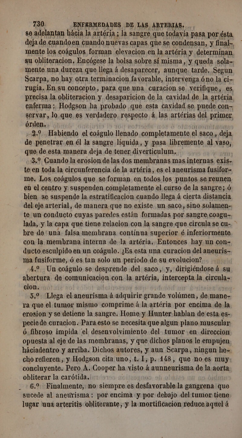 80 adelantan hácia la artéria ; la sangre que todavía pasa por ésta deja de cuandoen cuando nuevas capas que se condensan, y final, mente log coágulos forman elevacion en la artéria y. determinan su obliteracion, Encógese la bolsa sobre sí misma , y queda sola» mente una dureza que llega á á desaparecer, aunque, tarde, Segun Scarpa, no hay otra terminacion favorable, intervenga óno la ci- rugía. En su concepto, para que una curacion se verifique, es precisa la obliteracion y. desaparicion de la cavidad de la artéria enferma ;, Hodgson ha probado que esta cavidad se puede con- servar, loque es verdadero. respecto à las artérias del primer, órden. 2.9 Habiendo el ir llenado completamente el Saco, deja de penetrar. en él la sangre líquida, y pasa libremente al vaso, que de esta manera deja de tener diverticulum. . 3.9 Guando la erosion de las dos membranas mas internas exis. teen toda la circunferencia de la artéria, es el aneurisma fusifor- me. Los coágulos que se forman en todos los puntos se reunen en el centro y suspenden completamente el curso de la sangre; 6 bien se suspende la estratificacion cuando llega 4 cierta distancia del eje arterial, de manera que no existe un saco, sino.solamen-, te un conducto cuyas paredes están formadas por sangre coagu-. lada, y la capa que tiene relacion con la sangre que circula se cu- &gt; bre de ‘una. falsa membrana contínua superior é inferiormente con la membrana interna de la artéria, Entonces hay un con- ducto, esculpido en un coágulo. ¿Es esta una curacion del aneuris- ma fusiforme, ó es tan solo un periodo de su evolucion? 4.2 Un coágulo se desprende del saco, y, dirigiéndose á su abertura. de comunicacion con la artéria, intercepta la circula- cion. 5,9 Llega el anentiseao A ádquirin grande mic de mane- ra que el tumor mismo comprime á la artéria por encima de la erosion y se detiene la sangre. Home: y Hunter hablan de esta es- pecie de curacion. Para esto se necesita que algun plano.muscular ó fibroso impida el. desenvolvimiento del. tumor .en direccion opuesta al eje de las membranas, y que dichos planos le empujen háciadentro y arriba. Dichos autores, y aun Scarpa, ningun he= cho refieren, y Hodgson cita uno, t. [, p. 148, que no es muy: concluyente. Pero À. Cooper ha visto à aunneurisma de la aorta obliterar la carótida. 6.0 Finalmente, no siempre es dati la gangrena que sucede al aneurisma: por encima «y por debajo del tumor tiene lugar una arteritis obliterante, y la mortificacion reduce aquel á