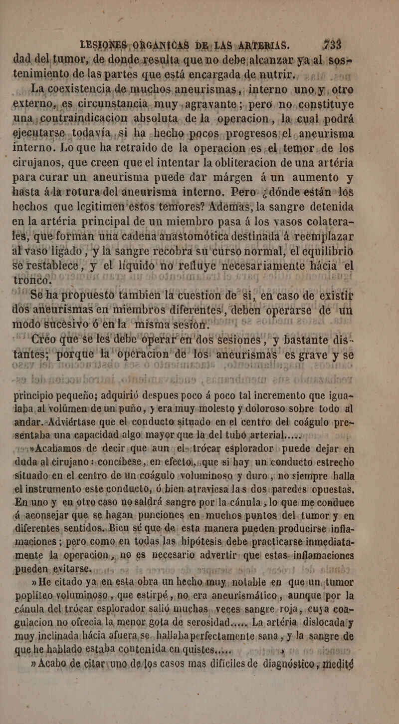 dad del, tumor, de donde xesulta que no debe;alcanzar. ee al. age tenimiento de las partes que está encargada de mutrir., 210 000 La coexistencia de muchos aneurismas,: interno Uno y: otro externo,,. es circunstancia. muy.agravante;. pero no. constituye una; contraindicacion absoluta de la operacion., la: «cual podrá ejecutarse. todavía, si ha ¿hecho pocos. progresos:el aneurisma interno. Lo que ha retraido de la operacion «es ¿el temor. de los - cirujanos, que creen que el intentar la obliteracion de una artéria para curar un aneurisma puede dar márgen áun aumento y hasta à la roturadel áneurisma interno. Pero. ¿dónde están- los hechos que legitimen'estos temores? Además, la sangre detenida en la artéria principal de un miembro pasa à los vasos colatera- les, que formán una cadena Anastomótica destinada à reeniplazar al vaso ligado, y la sangre recobra su'curso normal, el equilibrio se restablece, y el EOS no dp necesariamente hácia e tronco. | Se ha propuesto tambien la cuestion de si, en caso de existit dos aneurismas en miembros diferentes, debo “Operarse de ut Er sucesivo 6 en la misma sesión. “:Créo que se les debo Operar en dos Sesiones; y bastante dis tantes; Ls PA is ar de OS aneurismas es $ grave y se principio pequeño; adquirió despues poco à poco tal incremento que igua= laba al volúmen de un: puño, y era muy.molesto y doloroso sobre todo al andar.-Adviértase que el conducto situado: enel centro: del RAR pre séntaba una capacidad algo: mayor que la:del tubó arterial... w» Acabamos de decir:que aun: el»:trócar esplorador posa dejar en dada al cirujano «,concíbese,. en: efectoi, que si hay un conducto estrecho situado:en:el centro de un coágulo «voluminoso y duro:;: no'siempre halla el instrumento este conducto, ó.bien: atraviesa las dos: paredes 'opuestas, -En:uno y en otro caso no saldrá sangre por'la.cánula:, lo que me conduce aconsejar que, se hagan punciones :en- muchos puntos del. tumor y. en diferentes sentidos. Bien sé que de: esta manera pueden producirse .infla- maciones ; pero.como, en todas las hipótesis: debe:practicarseinmediatá- mente la operacion;,,no £s necesario es ste estas: infesbaciones pueden, evitarse». 1, o usd » He citado ya en esta dba un pala poa nn pme en ais un:: ter popliteo.voluminoso,, que estirpé, no..era aneurismático, aunque:por la cánula del trócar esplorador salió muchas..veces.sangre roja,.Cuÿa coa- gulacion no ofrecia la menor gota de serosidad...». La artéria dislocadaly muy inclinada hácia afuera, se.. hallaba perfectamente sana , y la esa Ae que he hablado: estaba contenida cn quisbegiise y coltoira DE | - » Acabo de citaruno delos casos mas difíciles de diagnóstico; modité