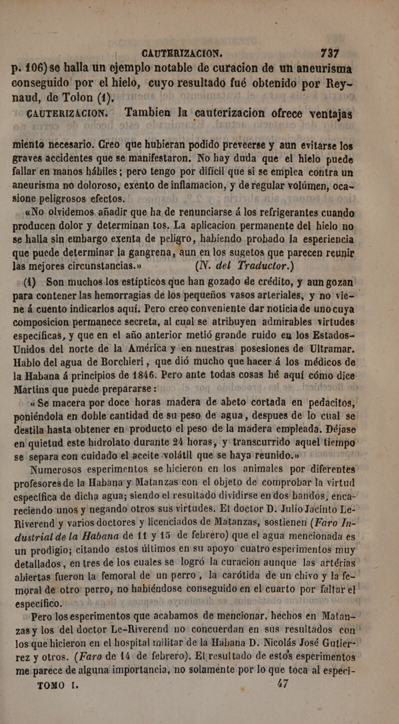 p. 106)se halla un ejemplo notable de curacion de un aneurisma conseguido por el hielo, cuyo resultado fué obtenido por pa naud, de Tolon (1). | CAUTERIZACION. Tambien la cautcrizacion ofrece ventajas miento necesario. Greo que hubieran podido preveerse y aun evitárse los graves accidentes que se manifestaron. No hay duda que el hielo puede fallar en manos hábiles ; pero tengo por difícil que si se emplea contra un aneurisma no doloroso, exento de inflamacion, y de regular volúmen, oca- sione peligrosos efectos. «No olvidemos añadir que ha de renunciarse á los refrigerantes cuando producen dolor y determinan tos. La aplicacion permanente del hielo no se halla sin embargo exenta de peligro, habiendo probado la esperiencia que puede determinar la gangrena, aun en los sugetos que parecen reunir las mejores circunstancias.» (N. del Traductor.) (1) : Son muchos los estípticos que han gozado de crédito, y aun gozan para contener las hemorragias de los pequeños vasos arteriales, y no vie= ne á cuento indicarlos aqui. Pero creo conveniente dar noticia de uno cuya composicion permanece secreta, al cual se atribuyen admirables virtudes: especificas, y que en el año anterior metió grande ruido en los Estados- Unidos del norte de la América y en nuestras posesiones de Ultramar. Hablo del agua de Borchieri, que dió mucho que hacer 4 los médicos de la Habana á principios de 1846. Pero ante todas cosas hé aquí cómo dice Martins que puede prepararse : «Se macera por doce horas madera de abeto cortada en pedacitos, poniéndola en doble cantidad de su peso de agua, despues de lo cual se destila hasta obtener en producto el peso de la madera empleada. Déjase en quietud este hidrolato durante 24 horas, y transcurrido aquel tiempo se separa con cuidado el aceite volátil que se haya reunido.» Numerosos esperimentos se hicieron en los animales por diferentes profesores de la Habana y Matanzas con el objeto de comprobar la virtud específica de dicha agua; siendo el resultado dividirse en dos bandos, enca- reciendo unos y negando otros sus virtudes: El doctor D. Julio Jacinto Le- Riverend y varios doctores y licenciados de Matanzas, sostienen (Faro In- dustrial de la Habana de 11 y 15 de febrero) que eb agua mencionada es un prodigio; citando estos últimos en su apoyo cuatro esperimentos muy detallados, en tres de los cuales se logró la curacion aunque las artérias abiertas fueron la: femoral de un perro, la carótida de un chivo y la fe= moral de otro: perro, no scr Pen en el cuarto por faltar et copa: Pero los esperimentos que acabamos de mencionar, hechos en Matan- zas y los del doctor Le-Riverend no concuerdan en sus resultados con los que hicieron en el hospital militar de la Habana D. Nicolás José Gutier- rez y otros. (Faro de 14: de febrero). El resultado de estos esperimentos me paréce de alguna importancia, no solamente por lo que toca al especi- TOMO L. : > Ue