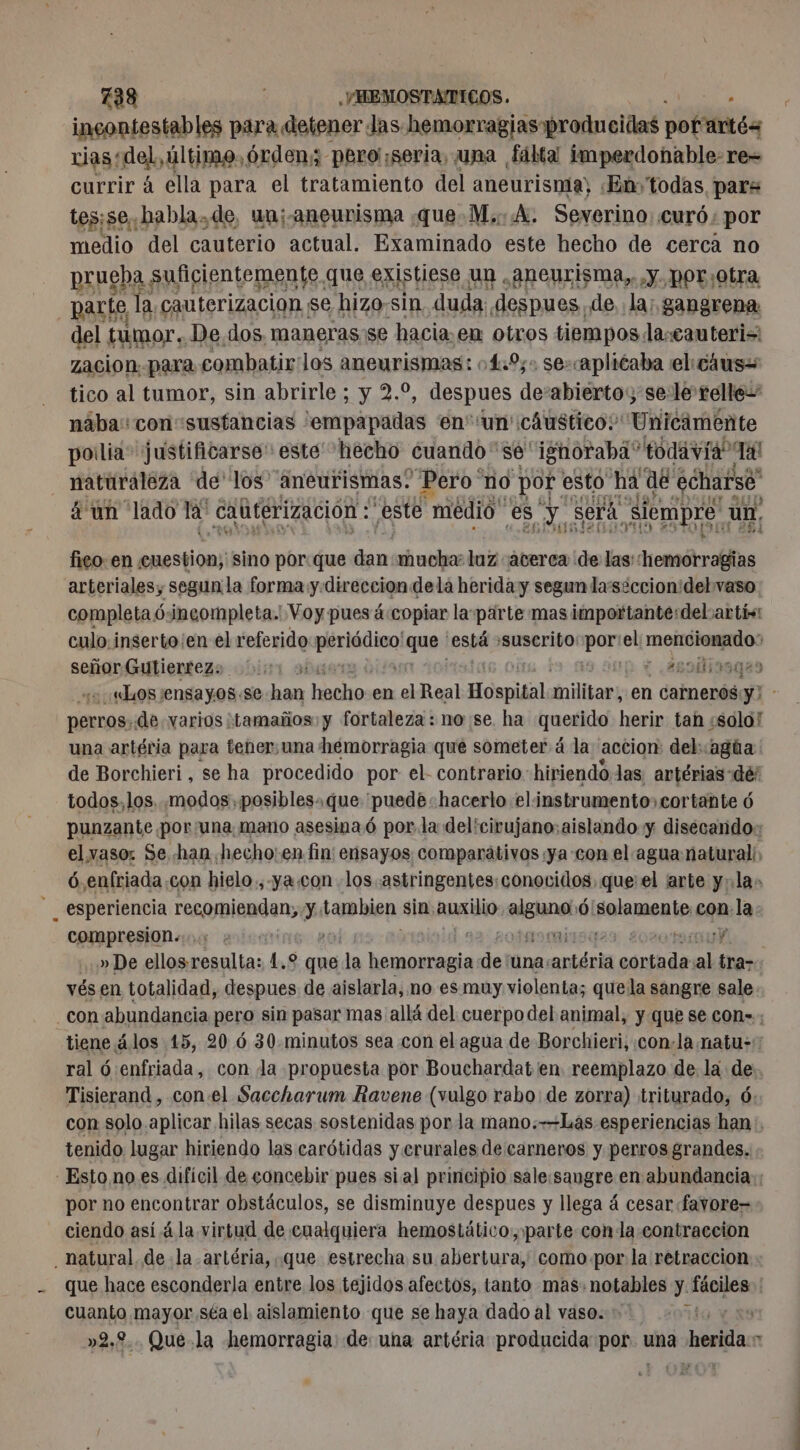 incontestables para detener las hemorragias-producidas petites rias ‘del, último, órden; pero seria, una fálta imperdonable: re= currir à ella para el tratamiento del aneurisma, «Em todas para tesise, habla.de, un;-aneurisma que M. A. Severino. ¿curó ; por medio del cauterio actual. Examinado este hecho de cerca no prueba suficientemente que existiese un .; aneurisma,, y. por;otra parte la cauterizacion se hizo:sin duda despues. de, la; gangrena del tumor. De.dos. maneras se hacia: en otros tiempos la:eauteris zacion. para combatir los aneurismas: :4.9%;: se-caplicaba el: cáus= tico al tumor, sin abrirle ; y 2.9, despues desalidetao se le relle= nâba:con-susfancias 'empapadas en''un' cáustico: Unicamente pollia&gt; justificarse” este hecho cuando se ignoraba” todavia Ta! naturaleza de los aneurismas. Pero no por esto ha de ‘écharsé” á un lado la caütérizacion : este medió es pas Sera siempre ‘un. fico en : Aa sino porque et mucha luz acerca de las: hemorragias arteriales, segun la forma y. direccion dela herida y segun la'seccion:del vaso completa ó incompleta. Voy pues á:copiar la-pärte mas importante:delvartís: culo.inserto¡en el referido min! ana está suscrito: pon el PUN señor Guliertezs 000 aus + assilisaaao «Los ¡ensayos.se han hacho en el Real Hospidal nililas en carnerós y perros. de varios tamaños: y fortaleza : no se. ha querido herir tah ¿solo! una artéria para tener: una hemorragia que someter á la accion del: agúa de Borchieri, se ha procedido por el- contrario: hiriendo las antérias-dé todos, los, modos ,posibles.que “puede: hacerlo elinstrumento, cortante 6 punzante por una, mano asesina 6 por la del'cirujano:aislando y disécando: elyasoz Se han hecho: en fin: ensayos comparátivos :ya-con el agua natural: ó enfriada.con hielo.,-ya.con los .astringentes: conocidos. que: el arte yla» _ esperiencia resaypiaaden, y: tambien sin, auxilio En Ô poraenla con. la compresion. Y » De ellos. resulta: 1.2 que , la an de! una: antérla pp al tra- vés en totalidad, despues de aislarla, no es muy violenta; que la sangre sale con abundancia pero sin pasar mas allá del cuerpo del animal, y que se con»; tiene álos 15, 20 6 30.minutos sea con el agua de Borchieri,.con-la natu: ral ó :enfriada, con la propuesta por Bouchardat en. reemplazo de. la de Tisierand , con.el Saccharum Ravene (vulgo rabo: de zorra) triturado, 6 con solo aplicar hilas secas sostenidas por la mano.—Las esperiencias han, tenido. lugar hiriendo las carótidas y.crurales de carneros y perros grandes. - Esto no es difícil de concebir pues sial principio sale:sangre en abundancia: por no encontrar obstáculos, se disminuye despues y llega á cesar favore= ciendo así á la virtud de cualquiera hemostático, parte conla contraccion natural. de la artéria, que estrecha su abertura, como-por la retraccion - que hace esconderla entre los tejidos afectos, tanto mas: notables y. RE ER | cuanto mayor séa el aislamiento que se haya dado al vaso. . »2,2.. Qué.la hemorragia: de: una artéria producida pOhsa una herida m