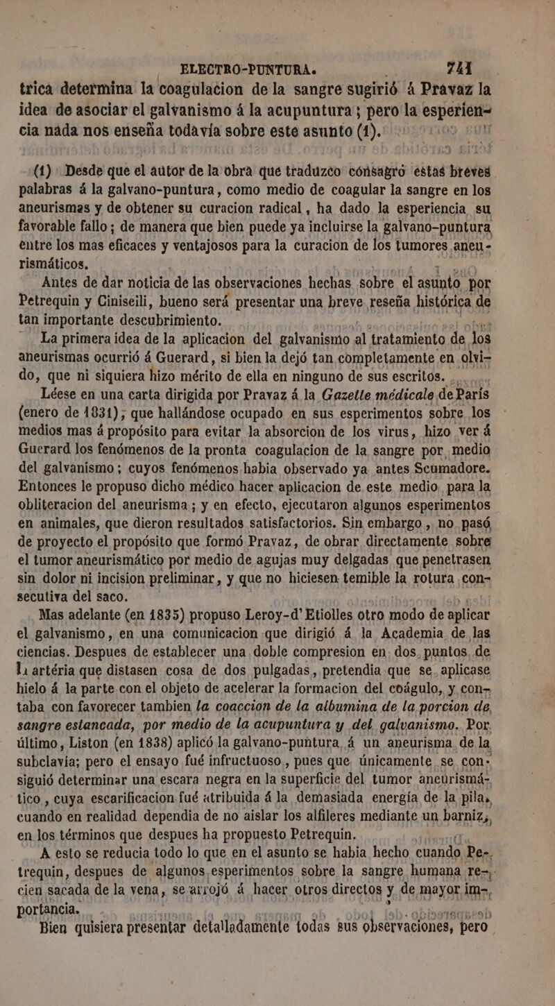 ELECTRO-PUNTURA. 7. trica determina la coagulacion de la sangre sugirió á Pravaz la idea de asociar el galvanismo á la acupuntura; ES oe esporición cia nada nos enseña toda vía sobre este asunto (1). 0 (1): Desde que el autor de la obra que traduzco cónsagro estas breves palabras á la galvano-puntura, como medio de coagular la sangre en los aneurismas y de obtener su curacion radical, ha dado la esperiencia su favorable fallo; de manera que bien puede ya incluirse la galvano-puntura entre los mas ¿netas y ventajosos para la curacion de los tumores. ¡ANECA - rismäticos, Antes de dar noticia de las observaciones hechas sobre el asnto. por Petrequin y Ciniseili, bueno será presentar una breve reseña histórica de tan importante descubritulento. La primera idea de la aplicacion del galvanismo al tratamiento de 10 aneurismas ocurrió á Guerard, si bien la dejó tan completamente en olvi- do, que ni siquiera hizo o de ella en ninguno de sus escritos. Léese en una carta dirigida por Pravaz á la Gazette médicale. de París (enero de 1831), que hallándose ocupado en sus esperimentos sobre los medios mas á propósito para evitar la absorcion de los virus, hizo verá Guerard los fenómenos de la pronta coagulacion de la sangre por medio del galvanismo ; cuyos fenómenos habia observado ya antes Scumadore. Entonces le propuso dicho médico hacer aplicacion de este medio, para la obliteracion del aneurisma; y en efecto, ejecutaron algunos esperimentos en animales, que dieron resultadós satisfactorios. Sin embargo , no. pasó, de proyecto el propósito que formó Pravaz, de obrar directamente sobre el tumor aneurismático por medio de agujas muy delgadas que penetrasen sin dolor ni incision preliminar, y que no hiciesen: temible la rotura ¿con- secutiva del saco. Mas adelante (en 1835) propuso Leroy-d' Etiolles otro nue de aplicar el galvanismo, en una comunicacion que dirigió 4 la Academia de las ciencias. Despues de establecer una .doble compresion en. dos. puntos. de Li artéria que distasen cosa de dos pulgadas , pretendia que se. aplicase hielo á la parte con el objeto de acelerar la formacion del coágulo, y con- taba con favorecer tambien la coaccion de la albumina de la porcion de, sangre estancada, por medio de la acupuntura y del galvanismo. Por. último, Liston (en 1838) aplicó la galvano-puntura 4 un aneurisma. de la a tee pero el ensayo fué infructuoso, pues que. únicamente . se con: siguió determinar una escara negra en la SUDEH CI del tumor ancurismá- tico , cuya escarificacion fué «tribuida 4 la demasiada energía de la pilas, casado en realidad dependia de no aislar los alfileres mediante un barniz), en los términos que despues ha propuesto Petrequin. A esto se reducia todo lo que en el asunto se habia hecho cuando Pe-. trequin, despues de algunos -esperimentos sobre la sangre humana rem; cien sacada de la vena, se/arrojó á hacer Otros directos y de Mayor im-, portancia. binaétr Bien quisiera presentar detalladamente todas gus observaciones, pero.