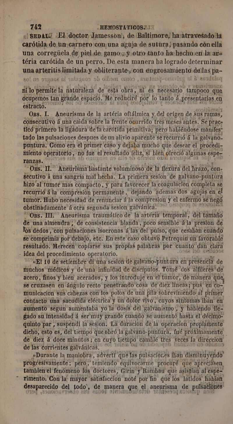 y «| SEDAL:' EL. doctor, Jamesson', de ‘Baltimore; ha:atravesado la aie de.un:carnero'con¡una aguja de sutüra/pasando cón ella una corregúela de piel de. gamo:;:ÿ.otro tanto ha-hecho:en la: ar= téria carótida de un perro. De esta manera ha logrado determinar una arteritis Hmitada. y Per con : aa de qe pa- « EEN | ne: A , : ¡del io 20? a 20e bo! 1:20 DO ID qui OO TERMO 155 5 (119 | ETES ni lo permite la haturaleza de ésta obra, ni es necesario tampoco que Ocupemos tan grande espacio, Me reducir por, Jo tanto à SD PR en estracto. Ops. I. Aneurisma de la artéria oftálmica y, del orígen de : sus ramas, consecutivo 4 una caida sobre la frente ocurrido. tres meses antes. Se] prac- ticó primero la ligadura de la carótida primitiva; pero habiéndose manifes; tado las pulsaciones despues de un alivio aparente: se recurrió á la galv: no- puntura. Como era el primer caso y dejaba r mucho que desear el procedi- miento operatorio, no &gt; fue el resultado feliz, si bien ofrecié algunas ep ranzas. ke Os. “197 Anétirisma bastante voluminoso de la flexura del' brézo, à con- secutivo á una sangria mal hecha. La primera: sesion de galváno- -puntura hizo al tumor mas compacto, y para favorecer, la coagulación completa se recurrió à la compresión permanente, dejando ademas dos agujas. en, él tumor. Hubo necesidad de renunciar á la compresion y el enfermo; se ; MegÓ obstinadamente á otra segunda sesion galvánica. ga OBS. IT. —Aneurisma traumático de la artéria Ép6r ht del támaño dé “una almendra, de consistencia blanda; poco sensible: 4 la presion de los dedos, con pulsaciones isocronas á “as del pulso, que cesaban cuándo se comprimid por debajo, etc. En este caso obtuvo Petréquin. un favorable résultado. Merecén copiarse sus propias palabras por Cuanto! “dan Clará idea del procedimiento operatorio. indico «El 10 de setiembre di una sesión de galvatlo-puntara. en presencia de muchos' médicos y de una infinidad de discípulos. Tomé dos alfileres” de acero, finos y bién acerados, y los introduje en el tumor, de manera que, se cruzasen en 'ángulo recto penetrando 'cosa de diez líneas; pus e en cor municacion sus cabezas con los polos ‘de una pila: sobreviniendo al primer contacto úna «sacudida eléctrica” y ün dolor vivo, cuyos sintornas iban en aumento segun aumentaba yo là dosis del' galvanismo &gt; y habiéndo “e- gado su intensidad à ser muy grande cuando se aumentó hasta el decimo quinto ' par, suspéndi la sesion. 'Lá duración dé la operacion propiatente dicho, esto es, del tiempo que obró la galvano- puntura, fué próximamente dé diez 4 doce minutos; en cuyo Liethpo cambié tres Veces la diréccion de las corrientes galvánicas. pa pr - »Durante la maniobra, advertí que las pilsaciónes ban dismihuye fexdo progresivamente; pero, temiendo” equivocarme, procuré que apreci asen, tambien el fenómeno lós doctores, Girin. y Rambau que asistían al espe= rimento: Con la! mayor satisfaccion noté por fin que los latidos habian Cpssparecido del todo” : de manera que el, En ¿de puúsationes UA