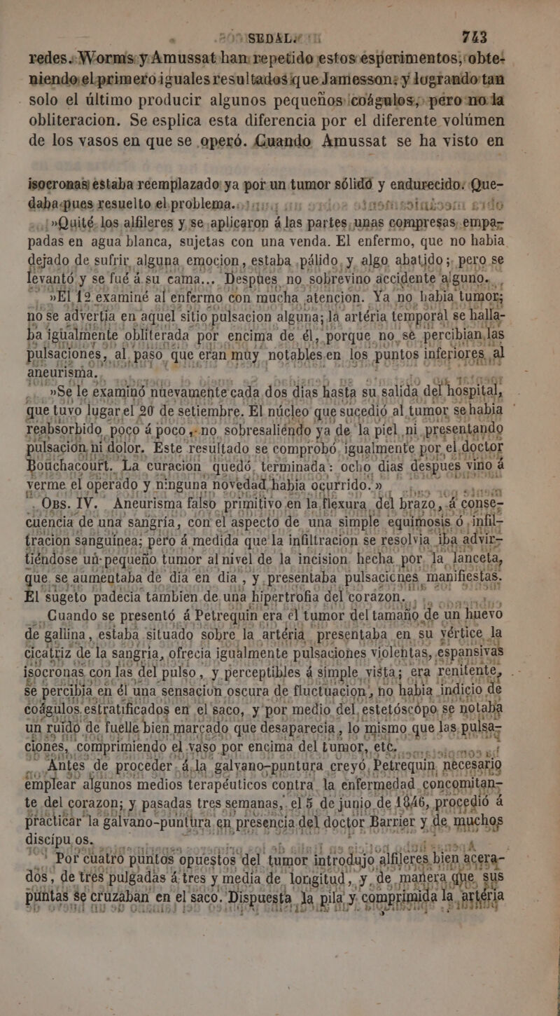 redes:Wormis:ÿAmussat han: Cuide son esperimentos;robte: niendoelprimeroiguales resultados que Jamesson: y lugrando:tan . solo el último producir algunos pequeños: coágulos; pero no la obliteracion. Se esplica esta diferencia por el diferente volúmen de los vasos en que se operó. Guando Amussat se ha visto en isocronasi estaba reemplazado ya sb un tumor sólidó y endurecido: Que- daba«pues resuelto el. problema.:.:;:: qn desmentatossa sido ¿»Quité. los alfileres y se. aplicaron à las Rae. compresas empaz padas en agua blanca, sujetas con una venda. El enfermo, que no habia la de sufrir alguna, emocion, estaba ,pälido, L algo abatido ;, pero se levantó y se fué à su cama.. . Despoes no. sobrevino accidente alguno. ” »El 12 examiné al enfermo con mucha atencion. Ya no “habia tumor; no se advertía en “aquel sitio pulsación alguna; la artéria temporal se halla- ba! LUE obliterada por £ncima de él, poros no, sé Re las aneurisrha., | ; »Se le examinó nuevamente cada dos dias hasta su csalida 7. Rp que tuvo lugar, el 20 de setiembre, El núcleo que sucedió al. tumor sehabia * reabsorbido ¿Poco á Poco #10 sobresaliéndo ya. de la piel, ni presentando pulsación 1: ni dolor, Este resultado se comprobó, igualmente. por, el doctor Bouchacourt,, ta curación quedó, terminada: ocho dias despues : vino 4 verme, el operado y n: nguna novedad, habia ocurrido. y CU ón . Os. IV. . Aneurisma falso primitivo. en la, flexura del brazo,  conse- cuencia de. una sangría, con el aspecto de una simple equimosis, 6, infil- 914 tración sanguínea; pero : à medida que la infiltración se resolvia iba. advir- tiéndose ud: pequeño tumor al nivel de la incision hecha por, la Janceta, ue, se aumentaba de dia en dia, sé presentaba pulsacicnes manifiestas. L sugeto padecia tambien de, una hipertrofia | del' corazon. is to de Cuando se presentó á Petreguin era el tumor del tamaño de un ' huevo de gallina, estaba situado sobre la artéria presentaba en su vértice Ja cicattiz. de la Sangria, ofrecia igualmente pulsaciones violebtas,, espansiva isocronas con las del pulso, y perceptibles á simple x vista; era renitente, se percibia en él una sensaciun oscura de fluctuación, ho habia indicio | de coágilos, estratificados en el saco, y por medio del, estelóscópo | se notaba un ruido. de fuelle bien marcado que desaparecia, lo mismo que 1 las, FR ciones, .comprimiendo el vaso por encima del Lumor, ete, eblolamos es Antes de proceder, à «la galyano-puntura creyó, Petrequin, necesario emplear “algunos medios terapéuticos contra, la enfermedad, concomitan&gt; le del ¿orazon;, y pasadas tres semanas, el 5 de junio, de AN, proc de á 111] uch discipu, os. 100 S hal o 3 Por cuatro puntos opuestos del gor ig alfileres bien acera- dos, de tres pulgadas á á; tres y, media de. longitud, y, de. mal nera AE, us E a Es 3 puntas se se cruzaban € en el, saco. Dispuesta, la pila. y comprimida a, pr ria