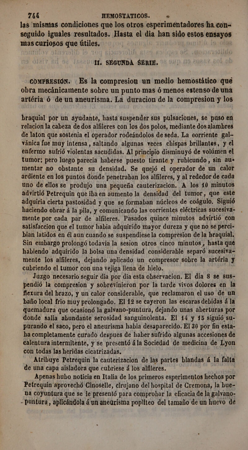 74b HEMOSTATICOS. » | las mismas condiciones que los otros esperimentadores ha con- seguido iguales resultados. Hasta el dia han sido estos ensayos | mas curiosos que los if. SEGUNDA SÉRIE. COMPRESIÓN. : Es la compresion un medio hemostático qué obra mecánicamente sobre un punto mas ó menos estenso de una artéria 6 de un aneurisma. La duración de la compresion y los braquial por un ayudante, hasta suspender sus pulsaciones, se puso en - relacion la cabeza de dos alfileres con los dos polos, mediante dos alambres de laton que sostenia el operador rodeándolos de seda. La corriente gal- vánica fue muy intensa, saltando algunas veces chispas brillantes, y el enfermo sufrió violentas sacudidas. Al principio disminuyó de volúmen el tumor; pero luego parecia haberse puesto tirante y rubicundo, sin au-* mentar no obstante su densidad. Se quejó el operador de un calor ardiente en los puntos donde penetraban los alfileres, y al rededor de cada uno de ellos se produjo una pequeña cauterizacion. A los 10 minutos advirtió Petrequin que iba en aumento la densidad del tumor, que este adquiria cierta pastosidad y que se formaban núcleos de coágulo. Siguió haciendo obrar á la pila, y comunicando las corrientes eléctricas sucesiva- mente por cada par de alfileres. Pasados quince minutos advirtió con satisfaccion que el tumor habia adquirido mayor dureza y que no se perci- bian latidos en él aun cuando se suspendiese la compresion de la braquial. Sin embargo prolongó todavía la sesion otros cinco minutos, hasta qué habiendo adquirido la bolsa una densidad considerable separó sucesiva- mente los alfileres, dejando aplicado un compresor. sobre la artéria y cubriendo el tumor con una vejiga llena de hielo. Juzgo necesario seguir dia por dia esta observacion. El dia 8 se sus- pendió la compresion y sobrevinieron por la tarde vivos dolores en la flexura del brazo, y un calor considerable, que reclamaron el uso de un _baño local frio muy prolongado. El 12 se cayeron las escaras debidas á la quemadura que ocasionó la galvano-puntura, dejando unas, aberturas. por donde salia abundante serosidad sanguinolenta. El 14 y 15 siguió su- purando el saco, pero el aneurisma habia desaparecido. El 30 por fin esta- ha completamente curado despues de haber sufrido algunas accesiones de galentura intermitente, y se presentó à la Sociedad de medicina de Lyon con todas las heridas cicatrizadas. Atribuye Petréquin la cauterizacion de las partes blandas á la falta de una capa aísladora que cubriese 4 los alflleres. Apenas hubo noticia en Italia de los primeros esperimentos hechos por Petrequin aprovechó Cinoselle, cirujano del hospital de Cremona, la bue- na coyuntura que se le presentó para comprobar la eficacia de la galvano- - puntura, aplicándola 4 un aneürisma popliteo del tamaño de un huevo dé