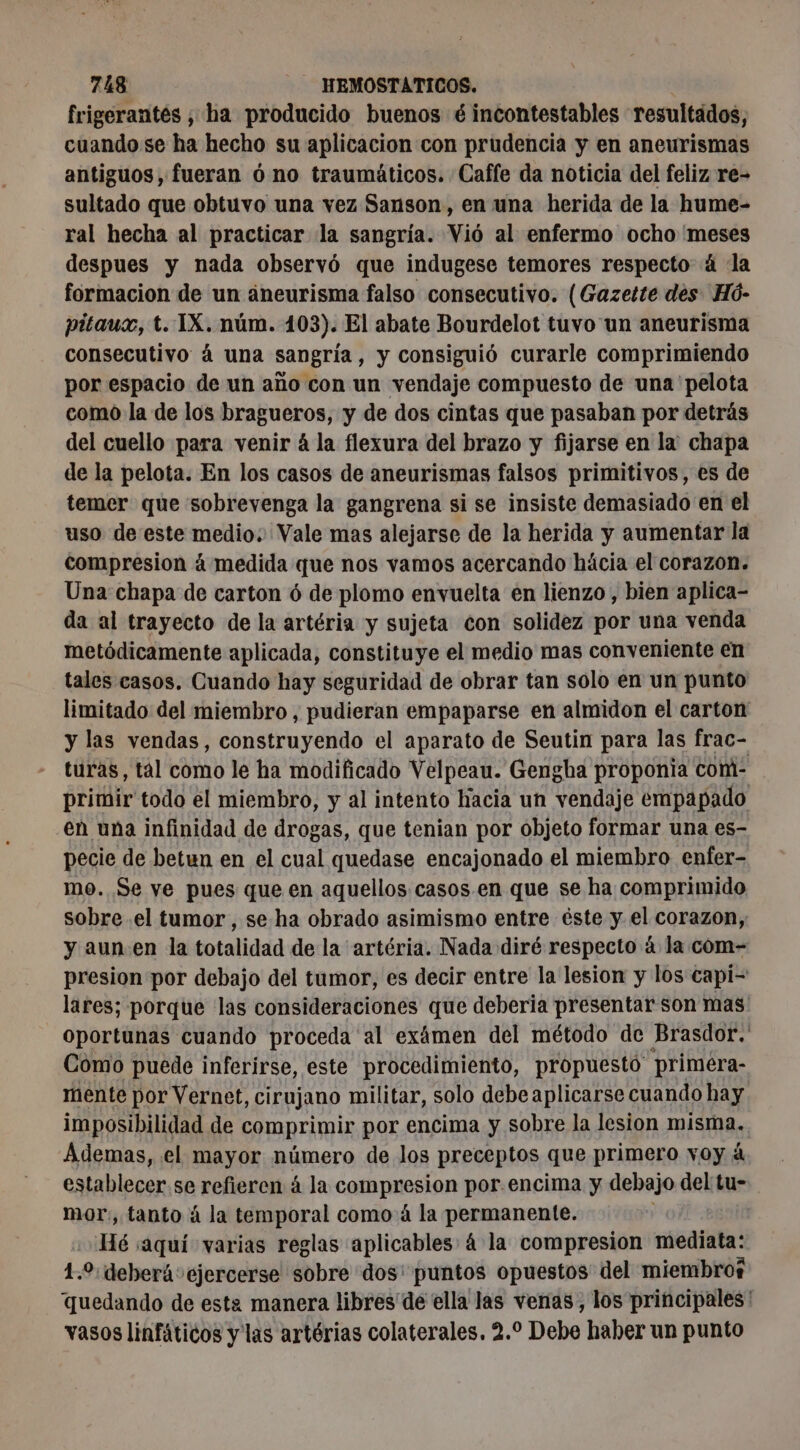 frigerantés ; ha producido buenos é incontestables resultados, cuando se ha hecho su aplicacion con prudencia y en aneurismas antiguos, fueran ó no traumáticos. Caffe da noticia del feliz re- sultado que obtuvo una vez Sanson, en una herida de la hume- ral hecha al practicar la sangría. Vió al enfermo ocho meses despues y nada observó que indugese temores respecto 4 la formacion de un aneurisma falso consecutivo. (Gazette des Hó- pitaux, t. 1X. núm. 103). El abate Bourdelot tuvo un aneurisma consecutivo á una sangría, y consiguió curarle comprimiendo por espacio de un año con un vendaje compuesto de una pelota como la de los bragueros, y de dos cintas que pasaban por detrás del cuello para venir 4 la flexura del brazo y fijarse en la chapa de la pelota. En los casos de aneurismas falsos primitivos, es de temer que sobrevenga la gangrena si se insiste demasiado en el uso de este medio: Vale mas alejarse de la herida y aumentar la compresion á medida que nos vamos acercando hácia el corazon. Una chapa de carton 6 de plomo envuelta en lienzo, bien aplica- da al trayecto de la artéria y sujeta con solidez por una venda metódicamente aplicada, constituye el medio mas conveniente en tales casos. Cuando hay seguridad de obrar tan solo en un punto limitado del miembro , pudieran empaparse en almidon el carton y las vendas, construyendo el aparato de Seutin para las frac- turas, tal como le ha modificado Velpeau. Gengha proponia com- primir todo el miembro, y al intento hacia un vendaje empapado eù una infinidad de drogas, que tenian por objeto formar una es- pecie de betun en el cual quedase encajonado el miembro enfer- mo. Se ve pues que en aquellos casos. en que se ha comprimido sobre .el tumor , se ha obrado asimismo entre éste y el corazon, y aun en la totalidad de la artéria. Nada diré respecto à la com- presion por debajo del tumor, es decir entre la lesion y los capi- lares; porque las consideraciones que deberia presentar son mas oportunas cuando proceda al exámen del método de Brasdor. Como puede inferirse, este procedimiento, propuesto priméra- mente por Vernet, cirujano militar, solo debe aplicarse cuando hay imposibilidad de comprimir por encima y sobre la lesion misma. Ademas, el mayor número de los preceptos que primero voy à establecer se refieren à la COn por.encima y debajo del tu- mor, tanto à la temporal como á la permanente. Hé saquí varias reglas aplicables 4 la compresion mediata: 1.0 deberá: ejercerse sobre dos: puntos opuestos” del miembros quedando de esta manera libres de ella las venas, los principales vasos linfáticos y las artérias colaterales. 2.2 Debe haber un punto