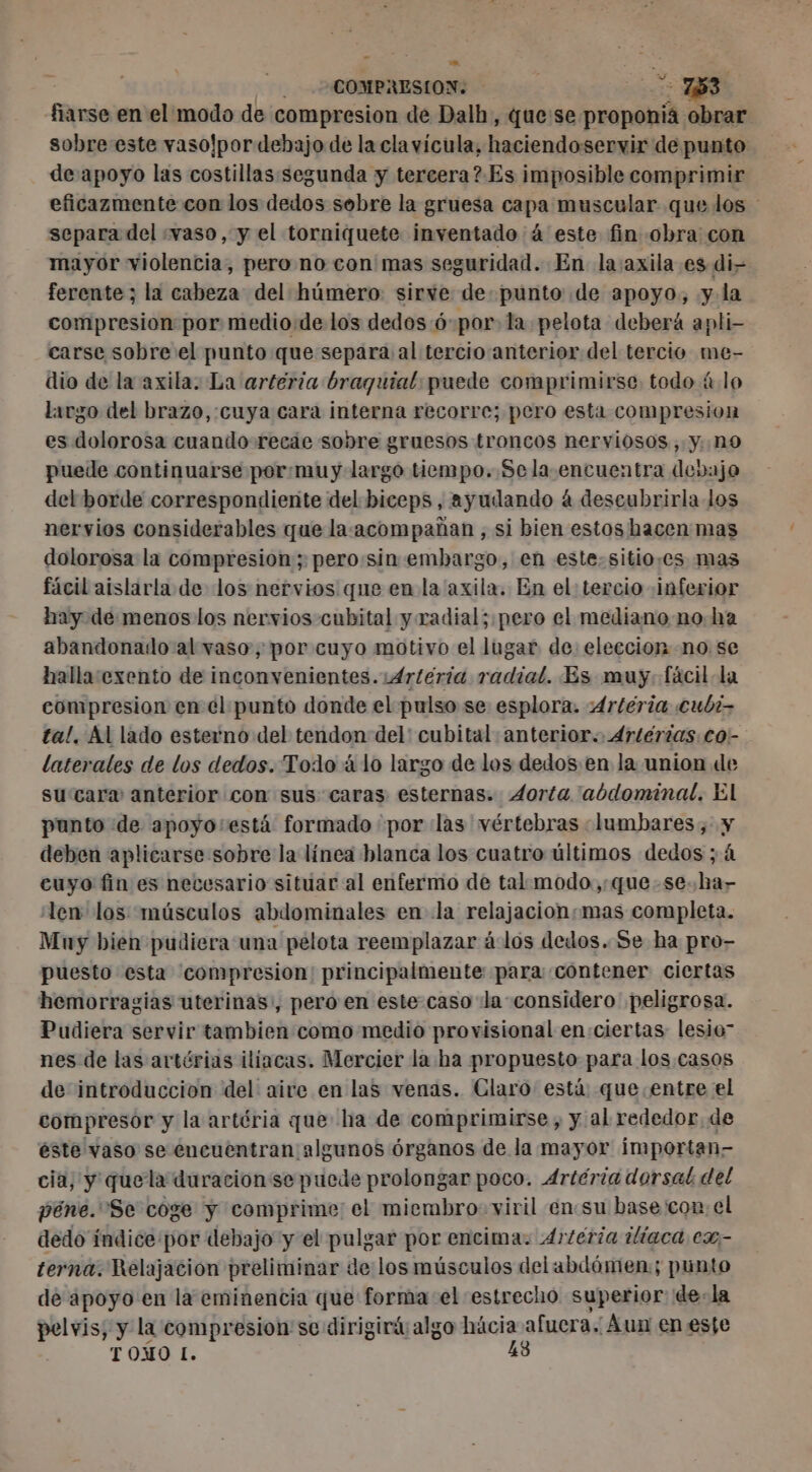 - A o y : WAGE COMPRESION: ee 753 fiarse en el modo de compresion de Dalh, que:se proponía obrar de apoyo las costillas segunda y tercera? Es imposible comprimir separa del «vaso, y el torniquete inventado à este fin obra con mayor violencia, pero no con mas seguridad. En la:axila es di- ferente ; la cabeza del húmero sirve de punto de apoyo, y. la compresion por medio.de los dedos 6:por: la pelota deberá apli- carse sobre el punto que separa al tercio anterior del tercio me- dio de la axila. La arteria braguial puede comprimirse todo ú lo largo del brazo, cuya cara interna recorre; pero esta compresion es dolorosa cuando recae sobre gruesos troncos nerviosos, y. n9 puede continuarse por,muy largo tiempo. Sela encuentra debajo del borde correspondiente del biceps, ayudando à descubrirla los nervios considerables que la-acompadan , si bien estos hacen mas dolorosa la compresion ; pero:sin embargo, en este. sitio:cs mas fácil aislarla de los nervios que en la axila. En el: tercio inferior hay de menos los nervios cubital y radial; pero el mediano no ha abandonado al vaso, por cuyo motivo el lugar de: eleccion no se hallaexento de inconvenientes. 4rteria radial. Es muy. fácil la compresion en él punto donde el pulso se esplora. 4rtería cubi- laterales de los dedos. Todo álo largo de los dedos en la union de sucara anterior con sus caras esternas. Aorta 'abdominal. El punto de apoyo'está formado por las vértebras «lumbares, y deben aplicarse sobre la línea blanca los cuatro últimos dedos ; à cuyo fin es necesario situar al enfermo de tal modo,:que -se.ha- len los músculos abdominales en la relajacionsmas completa. Muy bien pudiera una pelota reemplazar à los dedos. Se ha pro- puesto esta compresion: principalmente para contener ciertas hemorragias uterinas, pero en este caso la considero peligrosa. Pudiera servir tambien como medio provisional en ciertas lesio” nes de las artérias iliacas. Mercier la ha propuesto para los casos de introduccion del aire en las venas. Claro está que entre el compresor y la artéria que ha de comprimirse , y al rededor. de este vaso se encuentran algunos órganos de la mayor importan- cia, y quela duracion se puede prolongar poco. Artéria dorsal del péne. Se coge y comprime: el miembro viril én:su base con: el dedo índice por debajo y el pulgar por encima. 4r/éria ilíaca ex- terna. Relajacion preliminar de los músculos del abdómen:; punto de apoyo en la eminencia que forma el estrecho superior de-la pelvis, y la compresion se dirigirá algo ra Aun en esfe TOMO L.