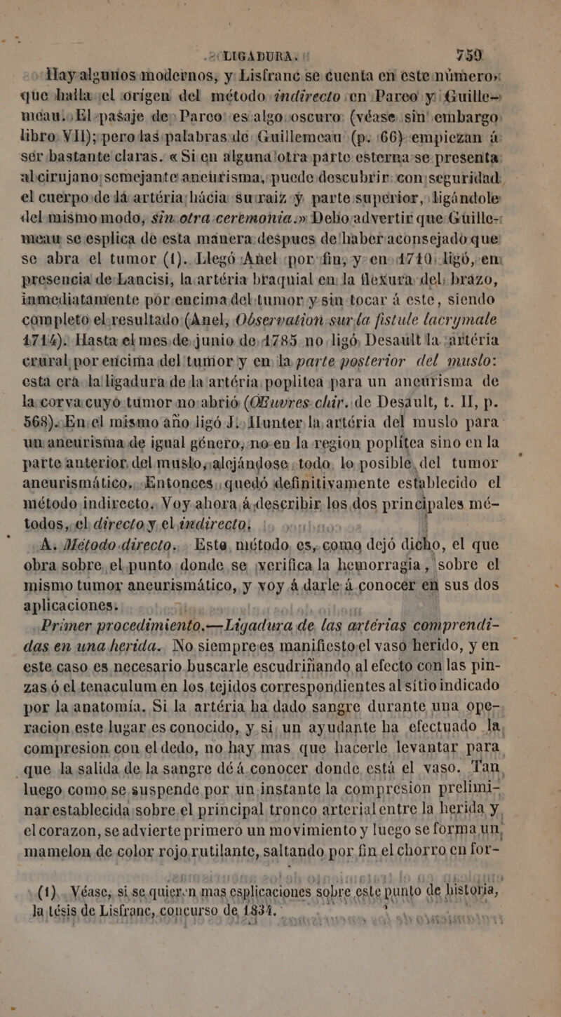 Hay algunos modernos, y: Lisfranc se cuenta en este número»: que halla sel :orígen del método ¿ndirecto en Pareo y Guille= meau. o El -pasaje de Parco es algososcuro: (véase. sin! embargo: libro: VIL);-pero las palabras: de: Guillemeau (p: :66):empiezan à ser bastante claras. «Si en alguna otra parte esterna:se presenta: aboirujano¡semejante aneurisma, puede descubrir; con:seguridad: el cuerpo de dá artéria:hácia suraiz y parte superior, ligándole «del mismo modo, sin otra ceremonia.» Debo advertir que:Guüille-: meau se esplica de esta manera: despues de haber aconsejado que se abra el tumor (1). Llegó ¡Anel ¿por «fin; y-en- 1710: 1igó,-.em presencia de:Lancisi, lacartéria braquial en: la flexura del: brazo, inmediatamente por.encimadel tumor y. sin tocar à este, siendo completo el.resultado (Anel, Oóservation:surla fistule lacrymale 4714). Hasta el mes de junio de,4785 nolig6, Desault la :artéria crural por ericima del tumor y en la parte posterior del muslo: esta cra la ligadura de la artéria,poplitea para un aneurisma de la.corva:cuyó tumor no:abrió (OBuvres chir. de Desault, t. II, p. 568)..En;el mismo año ligó J:, Hunter la, artéria del muslo para un aneurisma de igual género, .mo-en la region poplitea sino en la parte anterior, del muslo,:alejándose. todo. lo posible, del tumor ancurismático,. «Entonces; quedó definitivamente establecido el método indirecto. Voy. ahora á describir los. dos principales mé- todos, el directo y, el imdirecto, A. Metodo directo... Este, método, es, coma dejó Géo, el que obra sobre, el.punto donde se ¡verifica la hemorragia, sobre el mismo tumor aneurismático, y xoy 4 darle á.conocer en sus dos aplicaciones: | «Primer procedimiento. na Pm de las ar rtérias comprendi- das en una herida. No siemprees manifiesto¡el vaso herido, y en este caso es necesario buscarle escudriñando al efecto con las pin- zas 6 el tenaculum en los, tejidos correspondientes al sitio indicado por la anatomía. Si la artéria ha dado sangre durante una ope- racion este lugar es conocido, y si; un ayudante ha efectuado Ja, compresion con el dedo, no hay mas que hacerle levantar para _que la salida de la sangre dé 4.conocer donde, está el vaso. Tan. luego como se. suspende por un instante la compresion prelimi- nar establecida:sobre el principal tronco arterial entre la herida y, el corazon, se advierte primero un movimiento y luego se forma un, mamelon de color FOR RES, saltando por fin el chorro en for- (1)... Véase,. sise quier, 'n Mas | esplicaciones sobre este punto de histobia, 134 la Lésis de Lisfranc, concurso de 1834. RS DE) VA 1.1 82 RL 1 RARES