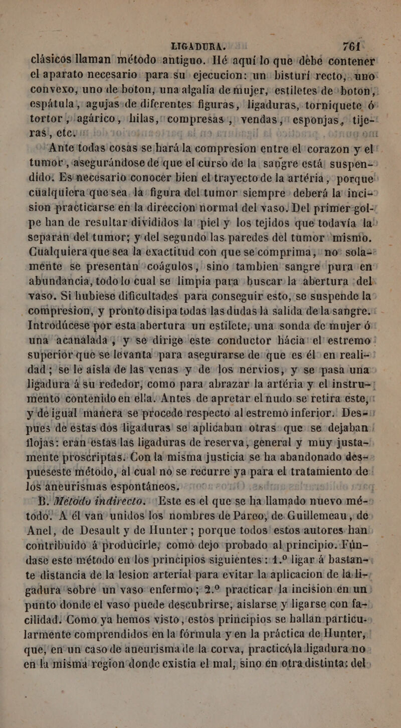 clásicos llaman método antiguo. Hé aquilo que «debe contener el aparato necesario para su ejecucion: un: bisturi recto; uno: convexo, uno de boton; una algalia de mujer, estiletes de «boton; espâtula, agujas-de diferentes figuras, ligaduras,. -torniquete 6° tortor ,; agàrico, hilas,: poli Bon J vendas j litis vies ras), .eteyin lol) 10 190 “Ante todas cosas se harívla compresion entre it) corazon y el: tumor, asegurándose de que elicurso de la sangre está: suspen= dido: Esimecesario conocer bien ebtrayecto de la artéria, porque: cualquiera quesea. la figura del tumor siempre deberá la incis sion practicarse en la direccion normal del vaso. Del primer:gol- pe han de resultar divididos la' piel y los tejidos que todavía la: separan del tumor; y del segundo las paredes del tumor «mismo. Cualquiera que sea la exactitud con que se. comprima, no” sola=: mente se presentan «coágulos, sino tambien sangre: pura en abundancia, todolo'cual se limpia para buscar. la abertura :del vaso. Si hubiese dificultades para conseguir esto, se suspende la: compresion, y pronto disipa todas las dudasla salida dela:sangre. Introdúcese por esta abertura un estilete; una sonda de mujer 6 una acanalada ; y se dirige este conductor hácia:el'estremo : superior que se levanta para asegurarse de: que es'él en reali- dad ; se le aisla de las venas y de los nervios, y se pasa una ligadura à su rededor, como para abrazar la artéria y el instru=: mento contenido en elia. Antes de apretar el nudo. se retira este; y de igual manera se procede respecto al estremo inferior. Desa: pues de estas dos ligaduras' se aplicaban otras: que se dejaban : ilojas: eran'estas las ligaduras de reserva, general y muy justa= mente proscriptas: Con la misma justicia se ha abandonado des=- pueseste método, al cual no se recurre ya anión el tratamiento de: lós aneurismas espontáneos. DB. Método indirecto. Este es:el quese hia PR nuevo mé-=: todo. A él van unidos los nombres de Pareo, de. Guillemeau, de Anel, de Desault y de Hunter ; porque todos estos autores han contribuido 4'producirle; como dejo probado al principio. Fún- dase este método en los principios siguientes ::4.° ligar 4 bastan= te distancia de la lesion arterial para evitar la: aplicacion de la»1i- gadura sobre un vaso enfermo; 2.2 practicar la incision en un : punto dónde el vaso puede descubrirse; aislarse y ligarse con fa= cilidad. Como ya hemos visto, estos principios se hallan particu:: larmente comprendidos en la fórmula y'en la práctica de Hunter, ' que, en un caso de aneurisma de la corva, practicó, la:ligadurano en la misma region donde existia el mal, sino en otra distinta: del: