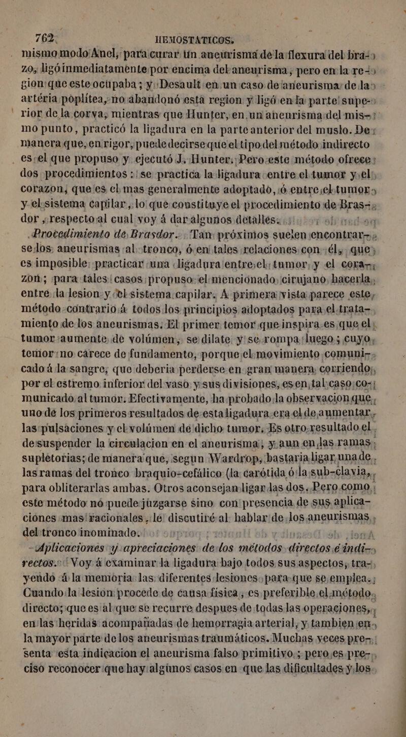 mismomoldo'Anel; para curar ün aneurisma dela flexura del bra» z0, ligé inmediatamente:por encima debaneurisma, pero en la res gion que esteoctipaba; y :Desault «en un: caso delaneurisma delas - artéria poplitea, no abandonó esta region y ligó.enla parte! supe-» rior de la corva; mientras que Hunter, en.un aneurismadel mis-? mo punto, practicó la ligadura en la parte anterior del muslo. De: manera que, en rigor, puede decirsequeeltipodelmétodo indirecto dos procedimientos :!se practica la ligadura entre el tumor y:el:, corazon, que es el mas generalmente adoptado, 6 entresel tumor» y el. sistema capilar,.lo' que constituye el procedimiento de: Bras 3 dor ,respecto/al cual voy à daralguños detalles: st iediad Protedimiento de, Brasdor.… : Tan: próximos suelen encontrar A sesos; aneurismas «al. tronco, den tales relaciones, con él, que; es imposible: practicar ‘una «ligadura'entre,el, tumor, y el cera-:; 70%; para tales: casos propuso: el menciónado, cirujano, hacerla, entre la lesion y Jtl sistema.capilar. A primera vista parece este, método -contrario:4 todos.los principios adoptados para. el.trata-. miento de los aneurismas. El primer temor queinspira.es que el: tumor aumente. de volúmen, se dilate y:se.rompa luego; cuyo, temor:no carece de fundamento, porque¡el.movimiento.comuni-. cado á la sangre, que deberia perderse en gram manera, corriendo;, por el estremo inferior del vaso ysus divisiones, esen;tal\caso;co:; municado, al tumor: Efectivamente, ha probado:la observacionque, uno de los primeros resultados de estaligadura.era el de aumentar, las pulsaciones y ckvolümen de dicho tumor. Es otro.resultado el, de:ssuspender la circulacion en el aneurisma; y aun en las.ramas, supletorias; de manera que, segun Wardrop, bastaria ligar, una de. las ramas del tronco braquio-cefälice (la: carótida ó:la sub-clavia,,, para obliterarlas ambas. Otros aconsejan ligar las dos..Pero.como : este método nó puedejúzgarse sino con pr esencia de sus. aplica- ciónes .mas'racionales , lé! discutiré:al hablar:de,los.aneurismas , del:tronco inominado. À Aplicaciones y apreciaciones de led métodds dnactos, é indico rectos. Voy. à examinar la ligadura bajo todos sus aspectos; tra-, yendo à la memoria: las diferentes lesiones. para. que se.emplea.; Cuando:la lesion: procede de catisa fisica, es preferible,el:método. directo;:que es alque: se recurre despues de todas las Oper aciones;,; 1 en las heridas acompañadas de hemorragia arterial, y tambien en, la mayor parte delos aneurismas traumáticos. Muchas yeces pre: senta esta indiçacion el aneurisma falso primitivo:; pero;es.pre-; ciso reconocer que hay alghnos casos en que las dificultades y.los