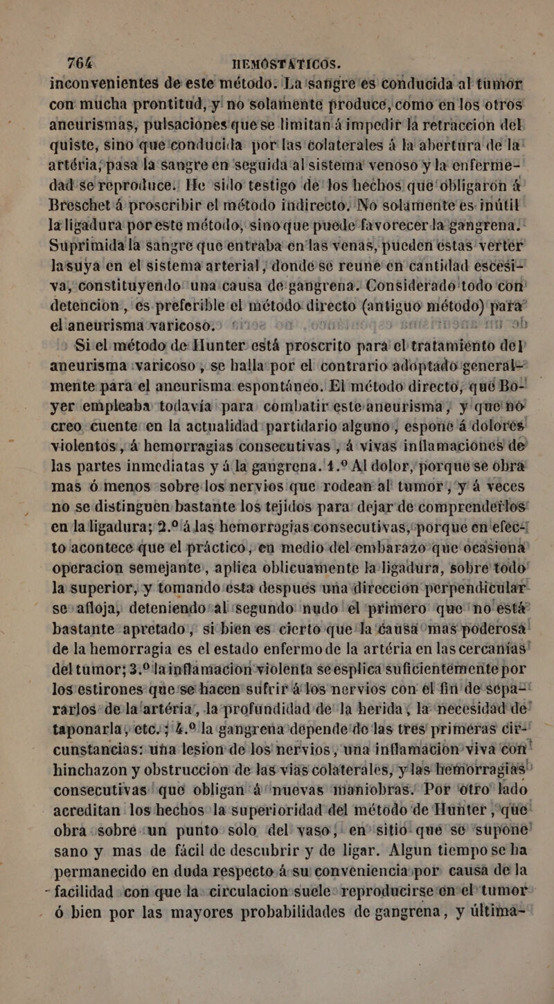 inconvenientes de este método. La 'sanigre es conducida al tumor con mucha prontitud, y no solamente produce, como en los otros aneurismas, pulsaciones quese limitan ¿impedir la retraceion del quiste, sino que:conducida por las colaterales à la abertura de la! artéria;pasa la sangre en seguida'al sistema venoso y la enferme- dad: se reproduce: He sido testigo delos hechos qué‘obligaron à Breschet 4 proscribir el método indirecto. No solamente es inútil laligadura por este método, sino que puede favorecerla gangrena. Suprimida la sangre que entraba en'las venas, pueden éstas vertér lasuya en el sistema arterial; donde se reune en cantidad escesi- va, constituyendo: una causa de:gangrena. Considerado todo ‘con detencion , es preferible:el método dir ecto PSS pun ig el aneurisma varicoso. HO Si el método de: Hunter está prébarité para el tratamiénto dep aneurisma :varicoso ; se halla: por el contrario adoptado general= mente para el aneurisma espontáneo. El método directo; qué Bo- yer empleaba todavía: para combatir estes aneurisma, y queno creo. cuente en la actualidad partidario alguno:, espone á dolores: violentos, à hemorragias consecutivas , 4 vivas inflamaciones de las partes inmediatas y à la gangrena. 1.2 Al dolor porque se obra mas 6 menos sobre los nervios que rodean al tamor', y á veces no se distinguen bastante los tejidos para: dejar de comprendetlos' en la ligadura; 2.9 4 las hemorragias consecutivas, “porque en efec to acontece que el práctico, en medio del embarazo que ocasiona operacion semejante», aplica oblicuamente la ligadura, sobre todo la superior, y tomando esta despues una dirección perpendicular. se afloja, deteniendosal :segundo: nudo 'el primero que no está bastante apretado, si bienes cierto que la'éausa mas poderosa: de la hemorragia es el estado enfermo de la artéria en las cercanías' del tamor; 3.%lainflamacion violenta seesplica suficientemente por los estirones que:se hacen sufrir 4 los nervios con él fin'de sépa=' rarlos de la'artéria”, la profundidad de’ la heridas la necesidad de: taponarla, etc. ; k.9 la gangrena depende'de las tres primeras cit- cunstancias: uta lesion: de los nervios, una inflamacion viva con hinchazon y obstruccion de las vias colaterales, y las hemorragias consecutivas que obligan 4nuevas maniobras. Por 'Otro' lado acreditan los hechos la superioridad del método de Hunter , que: obra ¿sobre ‘un punto solo del vaso ,: en sitio: que se supone: sano y mas de fácil de descubrir y de ligar. Algun tiempo se ha permanecido en duda respecto 4su convenienciaïpor causa de la - facilidad con que la: circulacion suele: reproducirse en el tumor 6 bien por las mayores probabilidades de gangrena, y ültima-