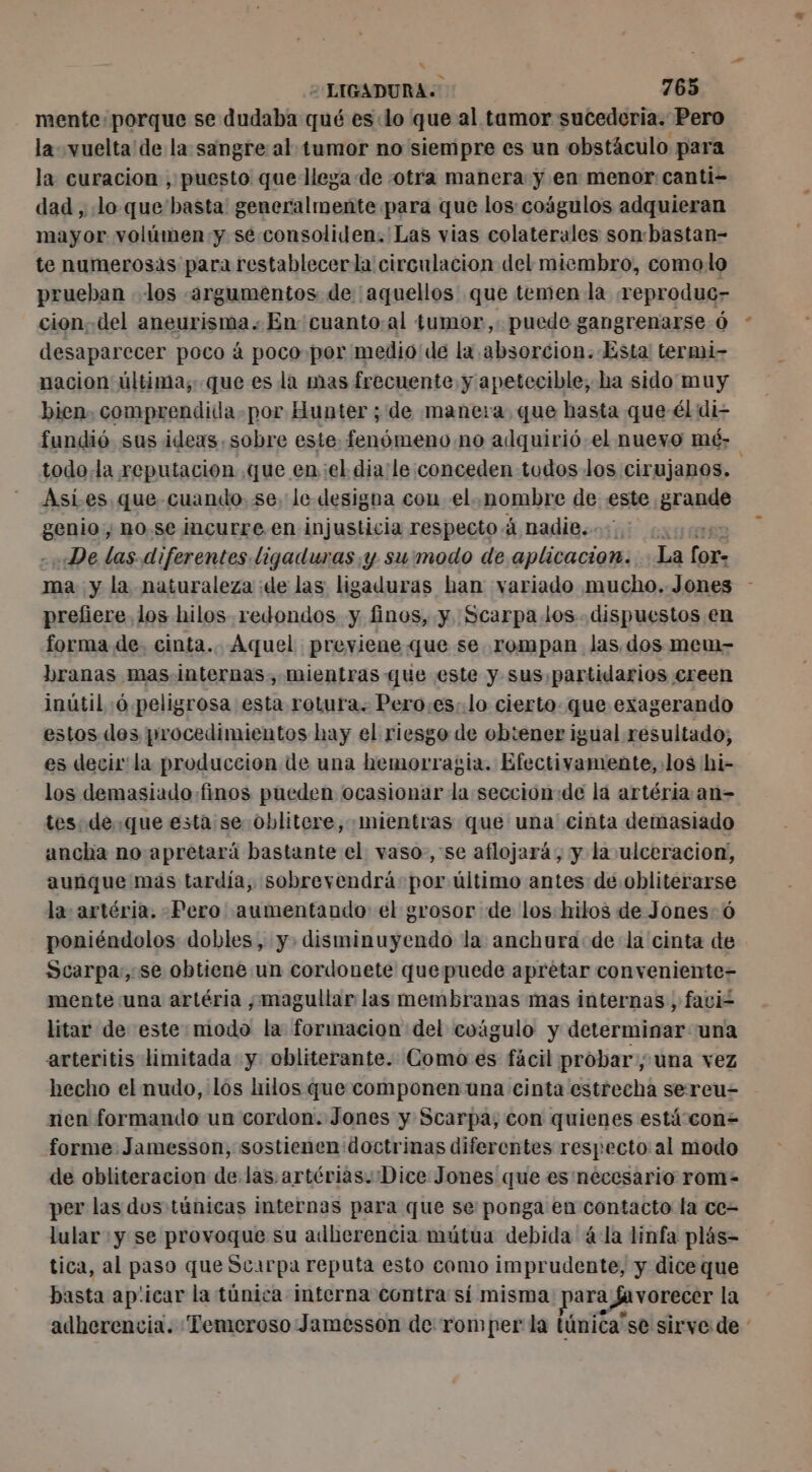 mente. porque se dudaba qué es:lo que al tamor sucederia. Pero la-vuelta de la sangre al tumor no siempre es un obstáculo para la curacion , puesto que llega de otra manera y en menor: canti- dad, lo que basta: generalmente para que los coágulos adquieran mayor volúmen y se consoliden.'Las vias colaterales son:bastan- te numerosas para restablecerla circulacion del miembro, comolo prueban los [argumentos de ¡aquellos que temen la reproduc- cion del aneurisma. En cuanto.al tumor, puede gangrenarse 6 desaparecer poco à poco-por medio de la absorcion. Esta! termi- nacion última; que es la mas frecuente y apetecible, ha sido muy bien. comprendida. por Hunter ; de manera, que hasta que él di fundió sus ideas. sobre este: fenómeno no adquirió el nuevo mé: todo la reputacion que enel dia/le:conceden todos los cirujanos. Asies que cuando. se. le designa con el. nombre de este grande genio; no.se incurre.en injusticia respecto à DadiBsoiui exa - De las diferentes ligaduras y su:modo de aplicacion. . La for ma y la naturaleza de las ligaduras han variado mucho. Jones prefiere los hilos redondos y finos, y Scarpa. los. dispuestos en forma de. cinta... Aquel previene que se rompan las dos mem- branas mas internas, mientras que este y sus partidarios creen inútil :ó peligrosa esta rotura. Pero.es:.lo cierto. que exagerando estos des procedimientos hay el riesgo de ob:ener igual resultado, es decir la produccion de una hemorragia. Efectivamente, los hi- los demasiado finos pueden ocasionar la seccionde lá artéria an- tes: de.que esta se oblitere, mientras que una cinta demasiado ancha no apretará bastante el vaso, se aflojará, y la ulceracion, aunque más tardía, sobrevendrá por último antes de obliterarse la: artéria. Pero aumentando el grosor de los hilos de Jones: ó poniéndolos dobles, y. disminuyendo la anchura de la cinta de Scarpa,, se obtiene un cordonete que puede aprétar conveniente- mente una artéria ;,magullar las membranas mas internas , faci= litar de este modo la formacion del cuágulo y determinar una arteritis limitada y obliterante. Como es fácil probar, una vez hecho el nudo, los hilos que componen una cinta estrecha sereu- nen formando un cordon. Jones y Scarpa, con quienes está con= forme Jamesson, sostienen doctrinas diferentes respecto al modo de obliteracion de.las artérias. Dice Jones que es necesario rom- per las dos túnicas internas para que se ponga en contacto la ce= lular :y se provoque su adherencia mútua debida la linfa plás= tica, al paso que Scarpa reputa esto como imprudente, y dice que basta ap'icar la túnica interna contra sí misma para Javorecer la adherencia. Temeroso Jamesson de romper la túnicase sirve de