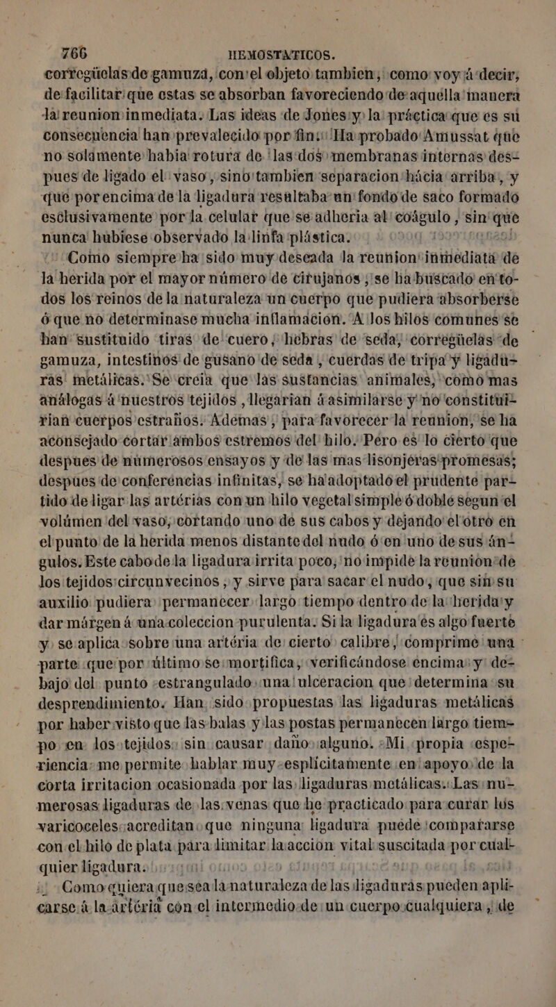 corregitelas de gamuza, con'elobjeto tambien;:como:voy'ä‘decir, de facilitar: que estas se absorban favoreciendo de aquélla'manera la! reunion inmediata. Las ideas de Jones:y: la: práctica que es su consecuencia han prevalecido por fin: Ha probado'Amussat que no solamente habia: rotura de 'las:dos membranas internas des- pues de ligado el vaso, sino'tambien separacion hácia arriba, y que porencima de la ligadura resaltaba un fondo de saco formado esclusivamente por la celular que'se adheria al: coágulo, sin' io nunca hubiese observado la linfa plástica. | Como siempre ha sido muy deseada la reunion: initiée de hi herida por el mayor número de cirujanos ;'se ba buscado en'to- dos los reinos de la naturaleza un cuerpo que pudiera absorberse ó que no determinase mucha inflamacion. “A Jos hilos comunes se han sustituido tiras de'cuero, hebras de “seda, corregüelas de gamuza, intestinos de gusano de seda , cuerdas de tripa y ligadu= ras' metálicas.:Se creia que las sustancias animales; como mas análogas à 'nuestros tejidos , llegarian ¿asimilarse y no constitui- ria cuerpos estraños: Ademas; para favorecer la reunion, se ha aconsejado cortar ambos estremos del' hilo. Pero es lo cierto que despues de numerosos ensayos y de las mas lisonjéras' promesas; despues de conferencias infinitas, se hatadoptadoel prudente par- tido de ligar las artérias con un hilo vegetal simple doblé segun el volúmen del vaso, cortando uno de sus cabos y dejando el'otro en elpunto de la herida menos distante del nudo 6‘en uno de sus án- gulos. Este cabodela ligadura irrita poco, no impide la reunion de los tejidos:circunvecinos , y sirve para sacar el nudo, que sisu auxilio pudiera permanecer» largo tiempo dentro de la herida y dar márgen à una-coleccion purulenta. Si la ligadura es algo fuerte y. se:aplica «sobre una artéria de: cierto: calibre, comprime una : parte «que por «último se:mortifica, «verificándose encima: y' de= bajo: del. punto -estranguladosunalulceracion que determina su desprendimiento. Han sido propuestas las ligaduras metálicas por haber:vistoque las-balas y las postas permanecen largo tiem= po en los:tejidos: sin causar dañosalguno. ¿Mi «propia «espe- riencia: me permite hablar muy -esplicitamente ¡en apoyo, de-la corta irritacion ocasionada por las, ligaduras metálicas. Las mu= merosas ligaduras de las.venas que he practicado para curar lus varicocelescacreditanoque ninguna: ligadura puede :compararse con:el hilo de plata para limitar laaccion vital AUREA per ii quier ligadura. | | | Como:quiera que: SCA la His de las, ligada rás re apli carsc.á la artéria con el intermedio. de un cuerpo cualquiera , de