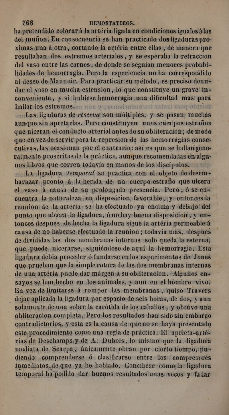 % ha pretendido colocará la artéria ligada en condiciones iguales álas del. muñon. En consecuencia sé han. practicado dos:ligaduras pró- ximas una á otra, cortando la artéria entre ellas, de manera que resultaban dos estremos arteriales, y se esperaba la retracción del vaso entre las carnes, de donde se seguian menores probabi- lidades de hemorragia. Pero la esperiencia no há correspondido al deseo de. Maunoir. Para practicar su método, es preciso denu- dar el vaso en mucha estension ;:ló que constituye un grave in- conveniente, y si hubiese hemorragia «una dificultad mas ina hallar los estremos. o 000 0200 fi Las ligaduras de reserva son: tiüipiéss y se pásam: muchás aunque sin apretarlas. Pero coristituyen unos cuerpos estraños que-ulceran el conducto arterial antes de su obliteración; de modo que en vez de.servir para la represion de las hemorragias conse- cutivas, las ocasionan por el contrario: asi es que se hallan gene: ralmente proscritas de la práctica, aunque recomendadas en algu- nos libros que corren todavía en manos de los discípulos. La ligadura ‘femporal se practica con el vobjeto de desem- harazar pronto 4. ¡la. herida. dé, un: cuerpo:estraño que ulcera el vaso 'á.cauza de su prolongada presencia. Pero:, 6 se.en= cuentra la naturaleza en disposicion favorable, ;y°entoncesila reunion de la artéria. se ha efectuado.ya encima y «debajo' del punto que ulcera. la ligadura, 6no hay buena disposicioh'; y ‘en tonces despues. de hecha la ligadura sigue la artéria permeable á causa de no haberse efectuado la reunion ; todavía mas, despues de divididas las dos membranas internas solo queda la esterna;, que puede. ulcerarse, siguiéndose de aquí la hemorragia. Esta ligadura debia proceder 6 fundarse enlos esperimentos de Jones que prueban que la simplerotura de las dos membranas internas de una artéria pucde dar márgen:4 su obliteracion. Algunos en- sayos se han hecho en. los animales, y.aunñ «en el hombre «vivo: En vez de limitarse 4 romper las membranas, quiso Fravers dejar aplicada la ligadura por espacio de seis troie de dos, y aun solamente. de una sobre la carótida de los:caballos , y obtúvo una obliteracion completa. Pero.los resultados han sido sin embargo contradictorios, y esta es la causa de: quenose haya presentado este,procedimiento como una regla de práctica. El aprieta-arté- rias de Deschamps, y.de A; Dubois, lo mismo que la ligadura mediata de Scarpa; únicamente obran por cierto tiempo; pu= diendo comprenderse 6, clasificarse entre los: compresores inmediatos, de que ya he. hablado. Concibese cómo; la: ligadura temporal ha podido dar buenos resultados unas: veces y ae: