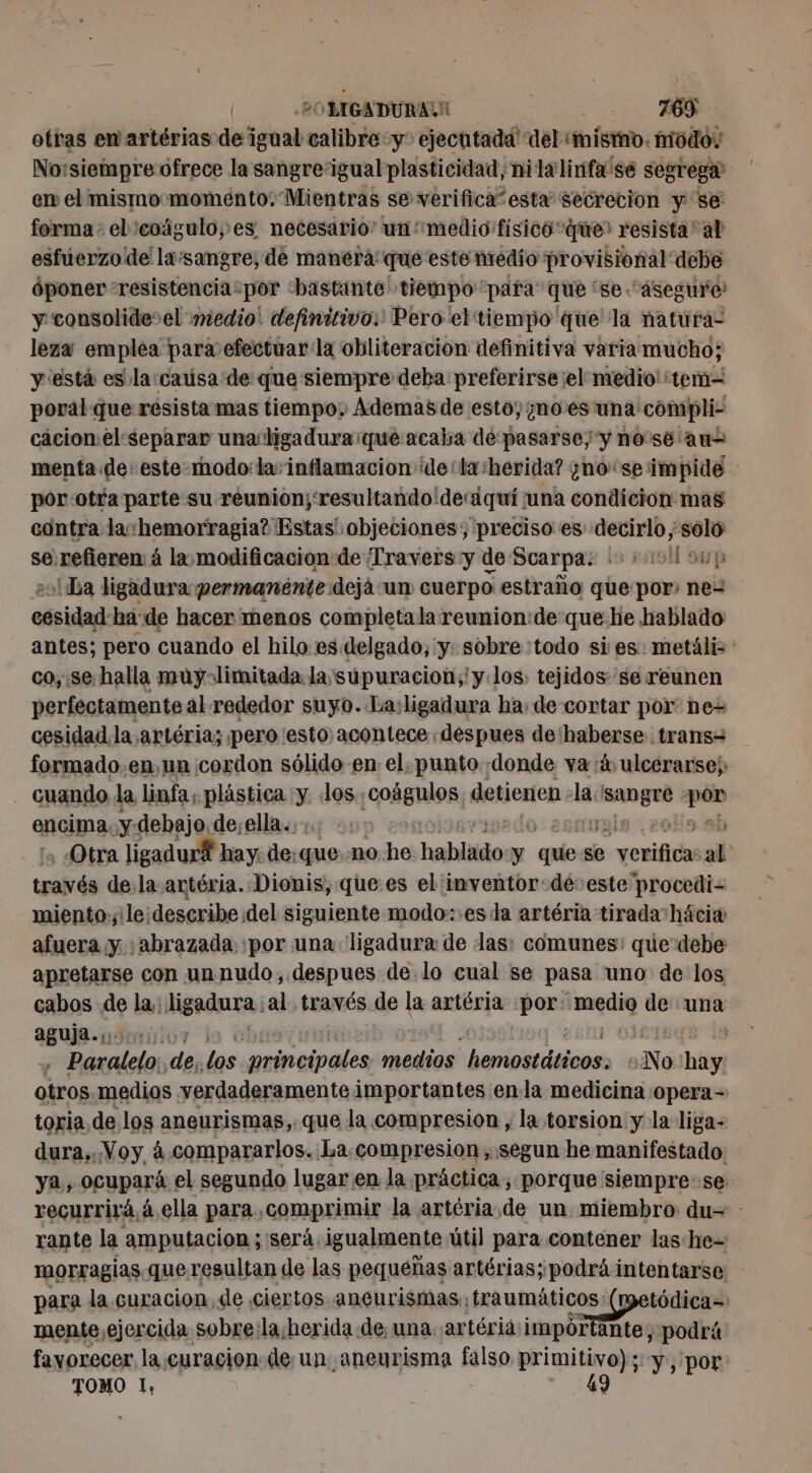 otras en artérias de igual calibre y ejecutadd del cie, modo: No:siempre ofrece la sangreigual plasticidad, nila linfa sé segrega: em el mismo momento; Mientras se verifica” esta secreción y se forma: el'coägulo;es necesario! un medio físico que? resista al esfúerzo de lx:sangre; de manera que este nredio provisional debe óponer “resistencia“por «bastante tiempo para que ‘se “Asegure y‘consolide el medio: definitivo. Pero el tiempo que la natura- leza emplea para efectuar la obliteracion definitiva varia mucho; y está es la:caúsa de que siempre deba preferirse el medio: tem- poral: que resista mas tiempo, Ademas de esto, ¿noes una 'compli- cacion:el separar una ligadura:que acaba de pasarse; y nosé au menta de este-modo:la: inflamacion de: tasherida? ¿nose impide por-otra parte su reunion; resultando'decdquí una condicion mas contra la «hemorragia? Estas' objeciones; preciso es decirlo ; solo se:refieren: á la modificacion: de Travers y de Scarpa: + +09 sup &gt;! Da ligadura permanénte dejà un cuerpo estraño que por ne= cesidad ha de hacer menos completala reunion:de que he hablado antes; pero cuando el hilo es. delgado, y: sobre :todo si es: metáli co; se-halla muyolimitada la supuracion;'y los: tejidos se reunen perfectamente al rededor suyo. Lasligadura ha: de cortar por ne= cesidad la artéria; pero esto: acontece: despues de haberse. trans= formado.en,un cordon sólido en el. punto «donde va rá, ulcerarse; cuando la linfa, plástica y. dos ¡cofgnios detienen la. RU se encima, ¿y debajo, de;ella.,:: : si Otra ligadur® hay: de, que no he hahlio y quíe se rieur ab tralvás de. la artéria. Dionis, que.es el inventor-dé: este procedi- miento.,:le:describe del siguiente modo: :es da artéria tirada hácia afuera y abrazada por una ligadura de las: comunes: que debe apretarse con unnudo, despues de lo cual se pasa uno de los cabos de la: ligadura; al través de la artéria por ion. de una aguja. ss 0) ë RTE | . Paralelo; de Los principales medios hemostáticos. No bin otros medios verdaderamente importantes enla medicina opera- toria de los aneurismas, que la compresion , la torsion yla liga- dura,. Voy à-compararlos. La compresion , segun he manifestado. ya, ocupará el segundo lugar en. la práctica, porque siempre:se recurrirá á ella para comprimir la artéria,de un miembro: du= - rante la amputacion ;'será. igualmente útil para contener las he morragias queresultan de las pequeñas artérias; podrá intentarse para la curacion, de ciertos aneurismas. traumáticos: tódica= mente,ejercida sobre:la;herida de una. artéria: impor ante, podrá favorecer. la. curacion de un. aneurisma falso primitivo); y , por TOMO I, 49