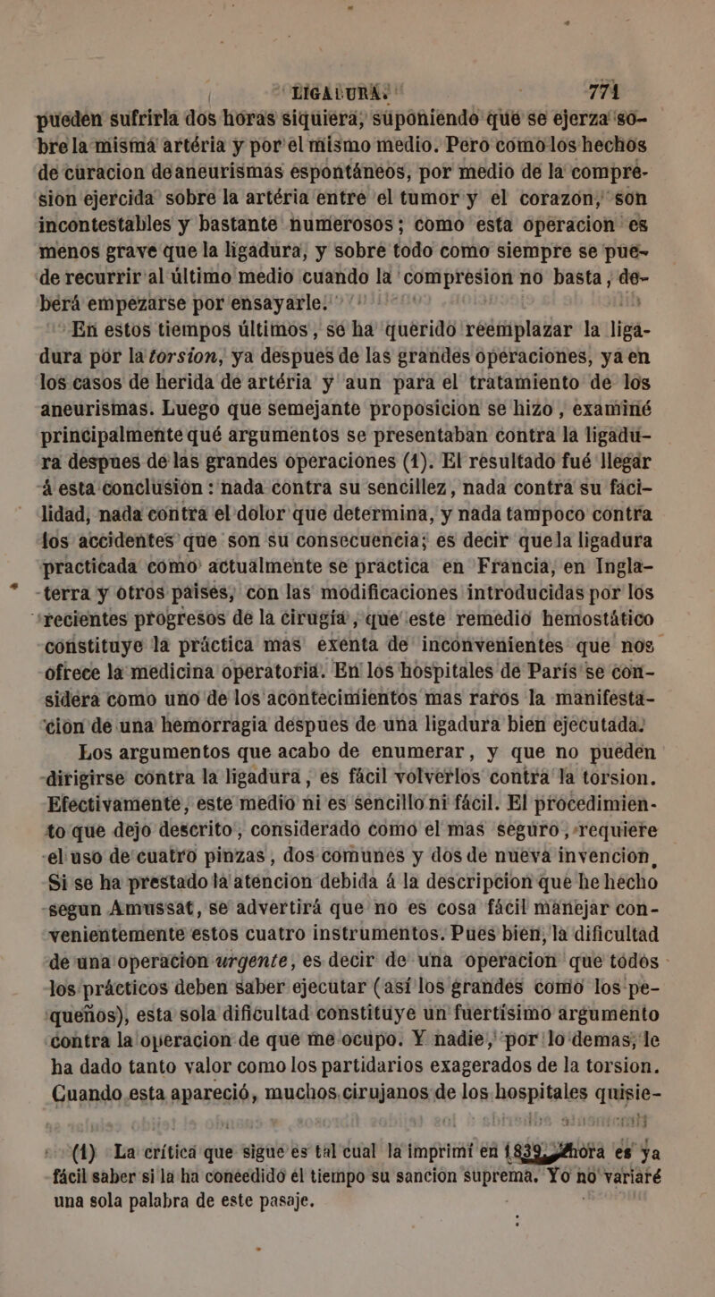 pueden sufrirla dos horas siquiera, suponiendo qué se ejerza''s0- bre la misma artéria y por' el mismo medio. Pero comolos hechos de curacion deaneurismas espontáneos, por medio de la compre- sion ejercida. sobre la artéria entre el tumor y el corazon, son incontestables y bastante numierosos ; como esta operacion es menos grave que la ligadura, y sobre todo como siempre se pue- de recurrir'al último medio cuando la compresion no basta, &lt;p berá empezarse por ensayarle. ’ En estos tiempos últimos, se ha querido reemplazar la liga- dura por la torsion, ya despues de las grandes operaciones, ya en los casos de herida de artéria y aun para el tratamiento de los aneurismas. Luego que semejante proposicion se hizo , examiné principalmente qué argumentos se presentaban contra la ligadu- ra despues de las grandes operaciones (1). El resultado fué llegar á esta conclusión : nada contra su sencillez, nada contra su faci- lidad, nada contra el dolor que determina, y nada tampoco contra los accidentes que son su consecuencia; es decir quela ligadura practicada como actualmente se practica en Francia, en Ingla- -terra y otros paises, con las modificaciones introducidas por los s+recientes progresos de la cirugía, queeste remedio hemostático constituye la práctica mas exenta de inconvenientes que nos ofrece la medicina operatoria. En los hospitales de París'se con- sidera como uno de los acontecimientos mas raros la manifesta- 'cion de una hemorragia despues de una ligadura bien ejecutada. Los argumentos que acabo de enumerar, y que no pueden «dirigirse contra la ligadura , es fácil volverlos contra la torsion. Efectivamente, este medio ni es sencillo ni fácil. El procedimien- to que dejo descrito, considerado como el mas seguro, requiere -el uso de cuatro pinzas , dos comunes y dos de nueva invención, Si se ha prestado la' atencion debida á la descripcion que he hecho -segun Amussat, se advertirá que no es cosa fácil manejar con- venientemente estos cuatro instrumentos. Pues bien, la dificultad de una operación urgente, es decir de una operacion que tódos : los prácticos deben saber ejecutar (así los grandes como los pe- 'queños), esta sola dificultad constituye un fuertísimo argumento contra la operacion de que me ocupo. Y nadie, por lo demas; le ha dado tanto valor como los partidarios exagerados de la torsion. Cuando esta apareció, muchos. cirujanos de los hospitales quisie- (1) La crítica que sigue'es tal cual la imprimi en 1839, ¿Hor fácil saber si la ha coneedido el tiempo su sancion supreraa. Yom no variaré una sola palabra de este pasaje.