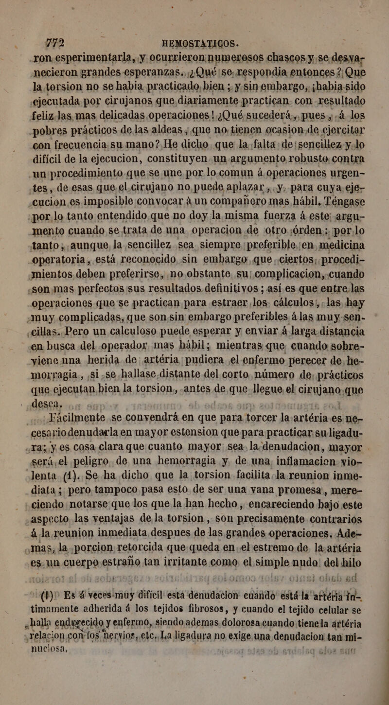 ron esperimentarla, y ocurrieron; numerosos chascos y. se desa necieron grandes esperanzas... ¿Qué:se; respondia entonces ? Que la torsion no se habia practicado, bien ;. y. sin embargo, ¡habia-sido feliz.las. mas delicadas operaciones! ¿Qué sucederá.,, pues y, 4 los pobres prácticos de las aldeas , que no, tienen ocasion,de ejercitar difícil de la ejecucion, constituyen. un argumento robusto, contra un procedimiento. quese une por lo.comun á.operaciones urgen- tes, de esas que, el cirujano no puede aplazar » «Y, para cuya eje- cucion.es imposible:convocar à un compañero mas hábil. Téngase :por. lo tanto entendido que no doy la. misma fuerza à este: argu- mento cuando se trata de una operacion de :otro:6rden.:.:por.lo tanto; aunque, la sencillez. sea siempre. preferible. en medicina operatoria, está reconocido sin embargo, que ciertos; procedi- «son mas perfectos sus resultados definitivos ; así.es que entre. las operaciones que se practican para estraer los. cálculos; ; las hay ¿muy complicadas, que sonsin embargo preferibles álas muy-sen- en busca del operador, mas hábil; mientras que cenando sobre- yiene una herida de: artéria; pudiera el enfermo perecer de, he- morragia., ,si.se.hallase distante del corto, número de, prácticos que ejecutan bien la torsion, .antes de que sllegue el irujano, :que desca, Fácilmente .se convendrá en 1 que para torcer ja. artérin es ne- cesario denudarla en mayor estension que para practicar suligadu- será, el peligro. de una hemorragia y. de una, inflamacien vio- -Jenta (1). Se ha dicho que la torsion facilita la reunion inme- diata ; pero, tampoco pasa esto de ser una vana promesa, mere- ciendo notarse que los que la han hecho , encareciendo hajo este aspecto las ventajas de la torsion , son precisamente contrariós à la reunion inmediata despues de las grandes operaciones, Ade- es. un cuerpo estraño tan irritante como el simple nudo: del hilo à ” | ” | | i * salar si (17 Es 4 veces:muy difícil esta denudacion' cuando está la’ arteria fn timamente adherida á los tejidos fibrosos, y cuando el tejido celular se ¿halla endurecido y enfermo, siendo ademas dolorosa.cuando tienela ártéria “relacion con i0$ her vios, elc..La ligadura no exige. una denihasion tan mi- nuciosa, a T7 A Se