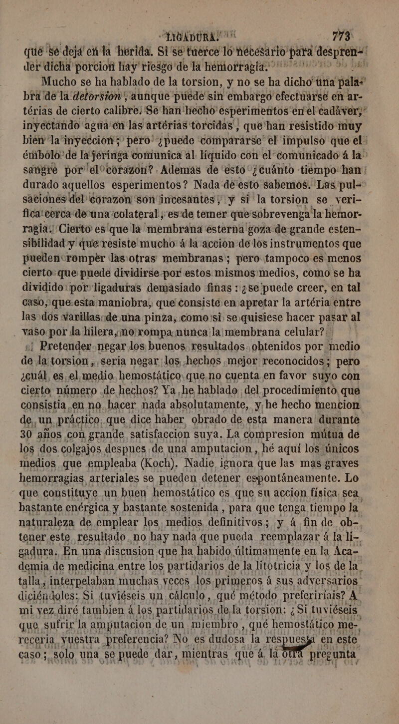 que Se deja en la herida. Si'se tuerce 16 Hébert para despren! der dicha porcion hay riesgo 'de la hemorragia. 2000 ” Mucho se ha hablado de la torsion, y no se ha dicho'una palas bra de la detorsión, aunque púede sin embargo efectuarse en ar- térias de cierto calibre. Se han! hecho esperimentos en el cadiver;” inyectando agua en las artérias torcidas', que'han resistido muy bien la inyeccion; 'pero- ¿puede compararse” el impulso que el: émbolo'de la jéringa comunica al líquido con el comunicado 4 la: sangre por el corazon? . Ademas de esto ¿cuánto tiempo: han: durado aquellos esperimentos? Nada de esto sabemos. Las pul- saciones del corazon 'són incesantes, y si la torsion se veri- fica! cerca devuna colateral ; esde temer que sobrevengaila hemor- ragia: Cierto esque la membrana esterna goza de grande esten- sibilidad y que resiste mucho à la accion de los instrumentos que pueden romper las:otras membranas; pero tampoco es menos cierto. que puede dividirse por estos mismos medios, como se ha dividido: por ligaduras demasiado finas : ¿se puede creer, en tal caso, que.esta maniobra, que consiste en apretar la artéria entre las dos varillas: de una pinza, como 'si. se quisiese hacer pasar al vaso por la hilera,mo'rompa núnca la: membrana celular? ¡ Pretender negar los buenos, resultados. obtenidos por. medio de la: torsion, «seria negar los, -hechos mejor reconocidos; pero ¿cuál, es. el medio. hemostätico: que.no cuenta en favor suyo con cierto número .de hechos? Ya ,he hablado. del procedimiento. que consistia en no, hacer nada absolutamente, y, he hecho mencion de, un práctico; que dice haber obrado de esta manera durante. 30 años con grande. satisfaccion suya. La compresion mútua de los dos colgajos despues de una amputación , hé aquí los únicos medios que empleaba (Koch). Nadie ignora que las mas graves hemorragias arteriales se pueden detener espontáneamente. Lo que constituye un buen hemostático es que su accion física, sea, bastante enérgica y bastante sostenida , para que tenga tiempo Ja naturaleza de emplear los, medios definitivos; y á fin de ob-, tener. este resultado no hay nada que pueda reemplazar 4 &amp; la li- gadura. En una discusion que ha habido últimamente en la Aca- demia de medicina entre los partidarios de la litotricia y los de la. talla, 4 interpelaban muchas yeces los, primeros á sus adversarios diciéndoles: Si tuviéseis un. cálculo, qué método prefeririais? A mi vez. diré tambien à los partidarios, de la torsion: ¿Si tuviéseis. que. sufrir la amputación de un miembro , qué hemostático me-, receria vuestra preferencia? No es dudosa. la respuesi en este caso ;, solo una se puede dar, mientras que à la ol À pregunta