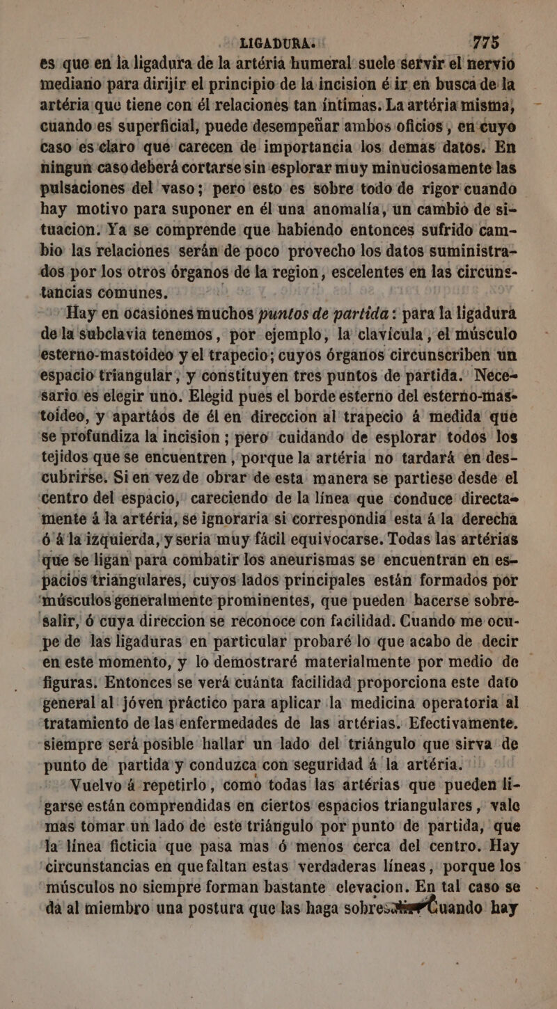 es que en la ligadura de la artéria humeral suele servir el nervio mediano para dirijir el principio de la incision é ir en busca de la artéria que tiene con él relaciones tan íntimas. La artéria mistna, cuando’es superficial, puede desempeñar ambos oficios, en cuyo caso es'claro que carecen de importancia los demas datos. En ningun caso deberá cortarse sin esplorar muy minuciosamente las pulsaciones del vaso; pero esto es sobre todo de rigor cuando hay motivo para suponer en él una anomalía, un cambió de si- tuacion. Ya se comprende que habiendo entonces sufrido cam- bio las relaciones serán de poco provecho los datos suministra- dos por los otros órganos de la region, escelentes en las circuns- tancias comunes. “Hay en ocasiones muchos puntos de partida: para la ligadura de la subclavia tenemos, por ejemplo, la clavícula , el músculo esterno-mastoideo y el trapecio; cuyos Órganos citéunéeribent un espacio triangular, y constituyen tres puntos de partida. Nece- sario es elegir uno. Elegid pues el borde esterno del esterno-mas- toideo, y apartáos de él en direccion al trapecio á medida que se profundiza la incision ; péro cuidando de esplorar todos los tejidos que se encuentren , porque la artéria no tardará en des- cubrirse, Sien vez de obrar de esta manera se partiese desde el centro del espacio, careciendo de la línea que conduce directa mente à la artéria, se ignoraria si correspondia esta á la derecha ó 4 la izquierda, y seria muy fácil equivocarse. Todas las artérias que se ligan para combatir los aneurismas se encuentran en es- pacios triangulares, cuyos lados principales están formados por 'músculos generalmente prominentes, que pueden hacerse sobre- salir, 6 cuya direccion se reconoce con facilidad. Cuando me ocu- pe de las ligaduras en particular probaré lo que acabo de decir en este momento, y lo demostraré materialmente por medio de figuras. Entonces se verá cuánta facilidad proporciona este dato general al jóven práctico para aplicar la medicina operatoria al tratamiento de las enfermedades de las artérias. Efectivamente. siempre será posible hallar un lado del triángulo que sirva de punto de partida y conduzca con seguridad á la artéria. Vuelvo á repetirlo, como todas las artérias que pueden li- garse están comprendidas en ciertos espacios triangulares , vale mas tomar un lado de este triángulo por punto de partida, que la” linea ficticia que pasa mas 6 menos cerca del centro. Hay circunstancias en quefaltan estas verdaderas líneas, porque los músculos no siempre forman bastante elevacion. En tal caso se da al miembro una postura que las haga sobres Cuando hay