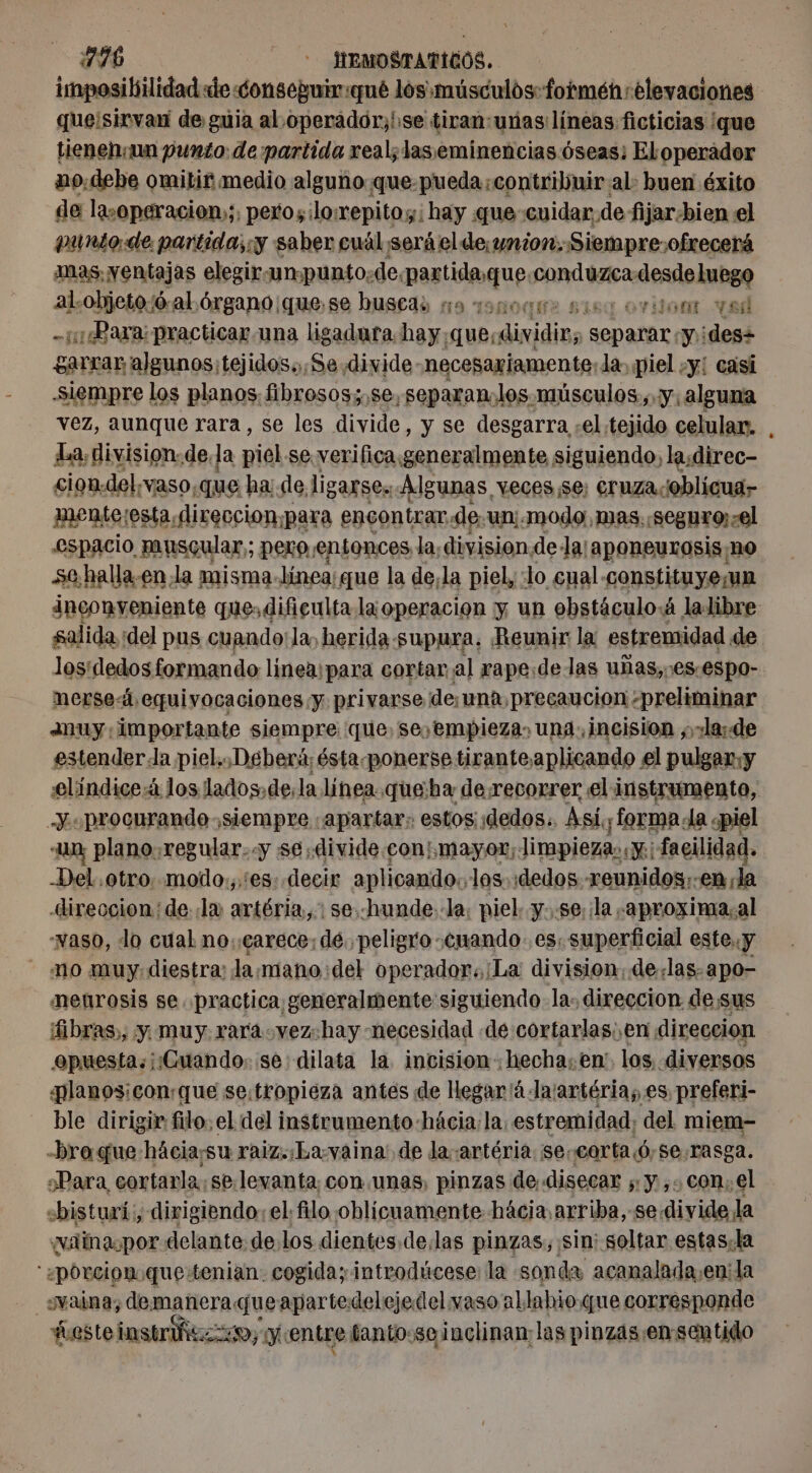 imposibilidad de onsepuir:qué los músculos: formen elevaciones que¡sirvan de guia al.operador,'se tican:unas líneas ficticias ¡que tienen:un punto: de partida real; laseminencias óseas: Eloperador no.debe omitir medio alguno. que-pueda contribuir al: buen éxito de lasoperacion»;, peros: lo:repito;: hay que cuidar, de fijar-bien el punto. de partida; y saber cuál será el de, union, Siempre: ofrecerá as. yentajas elegir«un punto: de. Prodi RA al.objeto:ó-al.órgano ¡quese buscas x noce 5159 vont vel x ¿Bara practicaruna ligadura hay; A dividir, pets y ¡des+ garrar algunos; tejidos.,Se. divide necesariamente: la. piel «y: casi siempre los planos fibrosos;.se, separanlos músculos, y, alguna vez, aunque rara, se les divide, y se desgarra ,el tejido celular. La, division. de. la piel se. verifica generalmente siguiendo, la;direc- cion.del, vaso, que | ha de ligarses Algunas, veces se: cruza-oblicua- mente:esta,direccion¡para encontrar. de un:. modo, mas, seguro:zel espacio muscular; pero,entonces la, division. dela: aponeurosis no se.halla-en la misma- línea; que la de;la piel, :lo cual-constituye;un Penh se que, dificulta la operacion y un ebstáculo:á la libre salida :del pus cuando: la, herida -supura, Reunir la estremidad. de losídedos formando lineaipara cortar al rape:de las uñas,.es.espo- nerseá equivocaciones y privarse de,¡una, precaucion «preliminar ANuUy importante siempre que, seyempieza, una. incision ;,.la: de estender:la piel... Deberá; ésta. ponerse tiranteaplicando el pulgar, y elíndice:4 los lados.dela línea .que:ha de recorrer el instrumento, Y. procurando siempre «apartar: estos dedos. Asi, forma. la «piel «Un, plano. regular..y se, divide.con:¡mayor; Jimpiezas «y; facilidad. -Del otro. modo.,.'es: decir aplicando: los. dedos - reunidos; -en la -ireccion: dela anión? se. hunde: la; piel. y..se;¡la -aproxima.al vaso, lo cual no;çaréce: dé. peligro cuando. es. superficial este. y no muy diestra: la:mano:del operador. La division, delas. apo- menrosis se practica generalmente: siguiendo- la: direccion desus fibras), y muy raráovez:hay necesidad «de cortarlas; en direccion epuesta«¡¡Cuando: se dilata la incision: “hechasen! los diversos planos: conque se:tropiéza antes de Hegar ä-larartérias.es preferi- ble dirigir filo, el del instrumento hacia: la, estremidad; del miem-= -bro que hácia;su raiz. La. vaina! de la ¡artéria: se: corta ó,se.rasga. ¿Para cortarla. se. levanta. con unas, pinzas de. disecar ;: y ,. con; el «bisturi:, dirigiendo: el filo oblicuamente hácia arriba, se: divide la ¿vainapor delante: delos dientes. delas pinzas, sin; soltar estas, la '«porcion.que tenian. cogida; introdúcese: la sonda acanalada;en:la vaina, demaneraqueapartedelejedelwaso al labio. que corresponde | fasteinsusfe po YN entre fanto:se inclinan las pinzas-ensentido