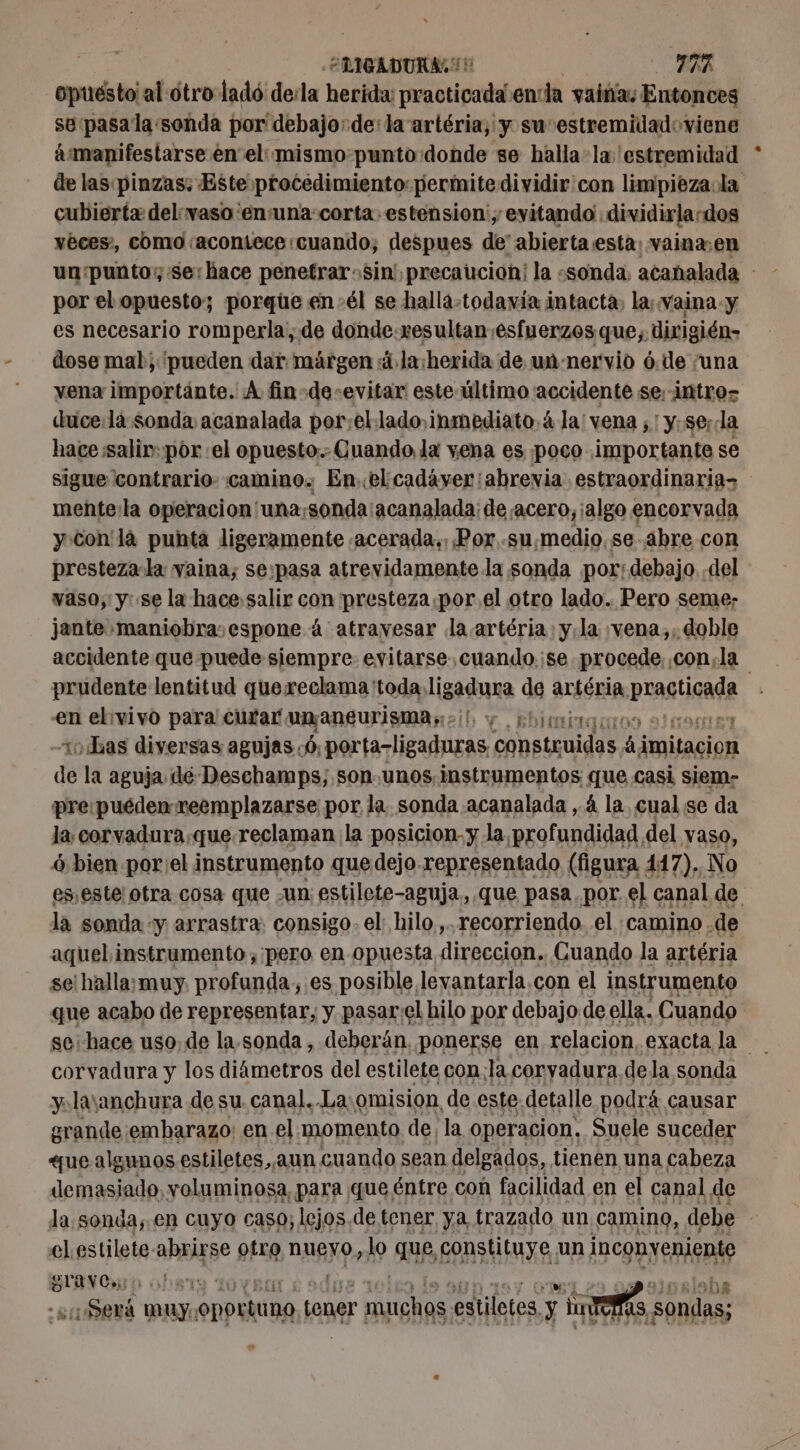 FRIGADURA 15 ER -Opuésto al otro ladó de:la herida: practicada enla vainas Entonces se:pasala «sonda por debajo: de: la artéria, y su estremidadoviene ámanifestarse en el: mismopunto donde se halla la 'estremidad de las pinzas: Este procedimiento: permite dividir'con limpieza la cubierta del vaso 'ensuna corta estension ; evitando dividirla-dos vèces, como acontece cuando, despues de’ abierta:esta: vainæen un punto; se: hace penetrar-sin' precaucioh! la «sonda. acanalada - por el opuesto; porque en-él se halla-todavía intacta, la; vaina y es necesario romperla, de donde.resultan esfuerzos que, dirigién- dose mal; pueden dar. márgen 4 la:herida de un-nervio ó.de ¡una vena importante. À fin-de-evitar este último accidente se; intros duce:la sonda acanalada por;el lado, inmediato à la: vena ; ! y.se; a hace saliv: por el opuesto... Cuando, la vena es poco importante se sigue 'contrario- camino. Enel cadáver ¡abrevia. estraordinarias mente:la operacion'una; sonda: acanalada: de acero, ¡algo encorvada yon là punta ligeramente .acerada., Por.su,medio, se abre con presteza-la vaina, se:pasa atrevidamente la sonda por: debajo del vaso, y: se la hace salir con presteza por el otro lado. Pero seme; jante maniobra:espone 4 atravesar la artéria y. la ¡vena,, doble accidente que puede siempre evitarse. cuando.:se procede. ,con,la prudente lentitud quereclama 'toda,lig sadura de artéria. calida en ebivivo para curar unmaneurisma;:&gt;i y phimirquon noe 10 Las diversas agujas: 6, porta-ligaduras construidas A FAT de la aguja dé Deschamps; son.unos. instrumentos que casi siem- pre:puéden reemplazarse por la. sonda acanalada ,. 4 la, cual se da la, corvadura,que reclaman la posicion. y la profundidad, del yaso, 6 bien por:el instrumento que dejo representado (figura 447). No es. este; otra cosa que un: estilete-aguja., que pasa, por el canal de lá sonda «y arrastra: consigo. el: hilo, recorriendo. el camino .de aquel instrumento,:pero en opuesta direccion. Guando la artéria se'halla:muy. profunda, es posible levantar la con el instrumento que acabo de representar, y pasar:el hilo por debajo de ella. Cuando se; hace uso, de la. sonda, deberán, ponerse en relacion, exacta la corvadura y los diámetros del estilete con;la coryadura de la sonda y. layanchura de su canal. La:omision de este. detalle podrá causar grande embarazo; en el momento de, la operacion, Suele suceder «ue algunos estiletes,,aun cuando sean delgados, tienen una cabeza OS voluminosa, para que, éntre con facilidad en el canal de la sonda,.en cuyo caso; lejos.de tener ya, trazado un camino, debe | el estilete abrirse otro nueyo, lo que, constituye un IRCRRTERERIE SAN C»: | els ¿Será muy: oportuna tener SS estiletes. y AT 5 sondas;