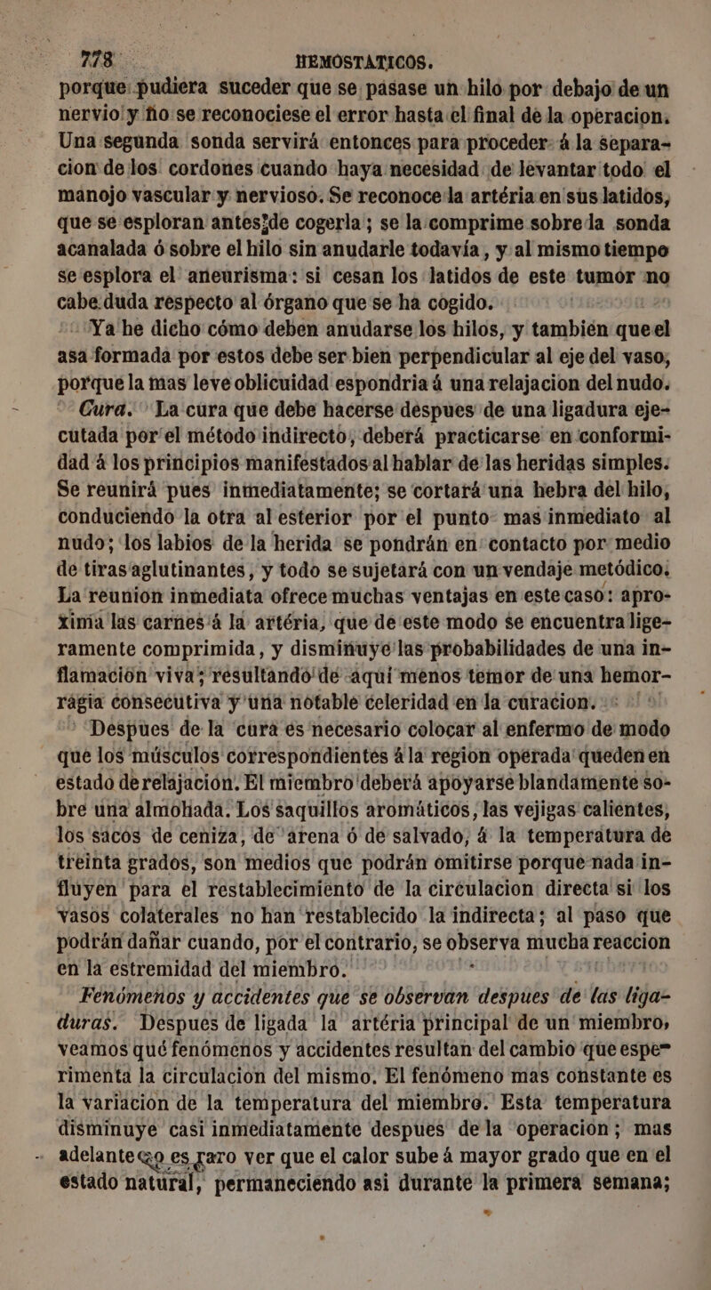 porque: pudiera suceder que se pasase un hilo por debajo de un nervio! y fio se reconociese el error hasta el final de la operacion, Una segunda sonda servirá entonces para proceder: á la separa- cion de los: cordones cuando haya necesidad de levantar todo el manojo vascular y nervioso. Se reconoce la artéria en sus latidos, que se esploran anteside cogerla; se la.comprime sobre la sonda acanalada 6 sobre el hilo sin anudarle todavía , y al mismo tiempo se esplora el aneurisma: si cesan los latidos de este tumor no cabe duda respecto al órgano que se ha cogido. “Ya he dicho cómo deben anudarse los hilos, y también id asa formada por estos debe ser bien perpendicular al eje del vaso, porque la mas leve oblicuidad espondriaá una relajacion del nudo. Cura. La cura que debe hacerse despues de una ligadura eje- cutada por'el método indirecto, deberá practicarse en conformi- dad 4 los principios manifestados al hablar delas heridas simples. Se reunirá pues inmediatamente; se cortará una hebra del hilo, conduciendo la otra al esterior por el punto: mas inmediato al nudo; los labios de la herida se pondrán en: contacto por medio de tiras aglutinantes, y todo se sujetará con un vendaje metódico. La reunion inmediata ofrece muchas ventajas en este caso: apro- Xinía las carnes'á la artéria, que de este modo $e encuentra lige- ramente comprimida, y disminuye'las probabilidades de una in- flamación viva; résultando dé aquí menos temor de una ra rágta consecutiva y una notable celeridad en la cúracion. : Despues de la cura es necesario colocar al enfermo de mido que los músculos correspondientés 4 la région opérada queden en estado derelajación. El miembro deberá apoyarse blandamente so- bre una almohada. Los saquillos aromáticos, las vejigas calientes, los sacos de ceniza, de arena 6 de salvado, 4 la temperatura de treinta grados, son medios que podrán omitirse porque nada in- fluyen para el restablecimiento de la circulacion directa si los vasos colaterales no han' restablecido la indirecta; al paso que podrán dañar cuando, por el contrario, se observa mucha reaccion en la estremidad del miembro. « | Fenómenos y accidentes que se observan despues de las liga duras. Despues de ligada la artéria principal de un miembro, veamos qué fenómenos y accidentes resultan del cambio que espe” rimenta la circulacion del mismo. El fenómeno mas constante es la variacion de la temperatura del miembro. Esta temperatura disminuye casi inmediatamente despues dela “operacion; mas adelantezo e es faro ver que el calor sube 4 mayor grado que en el estado natural, permaneciendo asi durante la primera semana; e