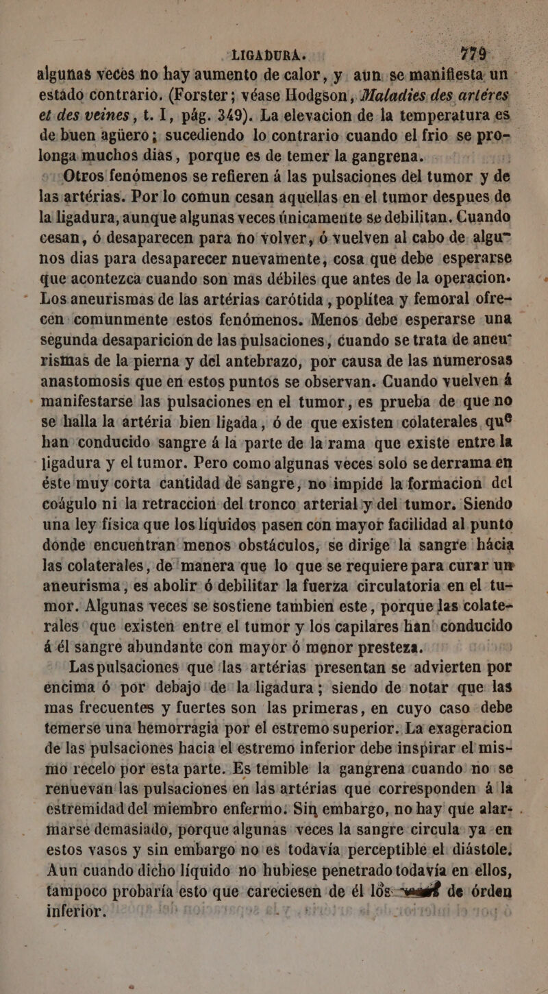 LIGADURA. : it AS algunas veces no hay aumento de calor, y. aun se manifiesta: un. estado contrario, (Forster; véase Hodgson, Maladies. des. artéres et des veines , t. 1, pág. 349). La elevacion de la temperatura es de buen agüero sucediendo lo contrario cuando el frio se pro- longa muchos dias, porque es de temer la gangrena. - Otros fenómenos se refieren á las pulsaciones del tumor y de las artérias. Por lo comun cesan aquellas en el tumor despues de la ligadura, aunque algunas veces únicamente se debilitan. Cuando cesan, 6 desaparecen para no volver, 6 vuelven al cabo de. algu” nos dias para desaparecer nuevamente, cosa que debe esperarse que acontezca cuando son más débiles que antes de la operacion. “ Los aneurismas de las artérias carótida , poplitea y femoral ofre- cen: comunmente estos fenómenos. Menos debe esperarse una segunda desaparicion de las pulsaciones, cuando se trata de aneu' rismas de la pierna y del antebrazo, por causa de las numerosas anastomosis que en estos puntos se observan. Cuando vuelven 4 - manifestarse las pulsaciones en el tumor, es prueba de que no se halla la artéria bien ligada, 6 de que existen colaterales qué han conducido sangre á la parte de la rama que existe entre la ligadura y el tumor. Pero como algunas veces solo se derrama en éste muy corta cantidad de sangre, no impide la formacion del coágulo ni la retraccion del tronco arterial:y del tumor. Siendo una ley física que los líquidos pasen con mayor facilidad al punto donde encuentran menos obstáculos, se dirige la sangre hácia las colaterales, de 'manera que lo que se requiere para curar ur aneurisma, es abolir ó debilitar la fuerza circulatoria en el tu- mor. Algunas veces se sostiene tambien este, porque las colate- rales que existen entre el tumor y los capilares ban! Ebminclós á él sangre abundante con mayor 6 menor presteza. Las pulsaciones que ¿las artérias presentan se advierten por encima 6 por debajo de la ligadura ; siendo de notar que las mas frecuentes y fuertes son las primeras, en cuyo caso debe temerse una hemorragia por el estremo superior. La exageracion de las pulsaciones hacia el estremo inferior debe inspirar el mis- mo recelo por esta parte. Es temible la gangrena cuando no se renuevan'las pulsaciones en las artérias que corresponden á'la estremidad del miembro enfermo; Sin embargo, no hay que alar: . marse demasiado, porque algunas veces la sangre circula ya en estos vasos y sin embargo no'es todavía: perceptible el diástole. Aun cuando dicho líquido no hubiese penetrado todavía en ellos, tampoco probaría esto que € careciesen de él lós: “sf de órden mier: | Bl |