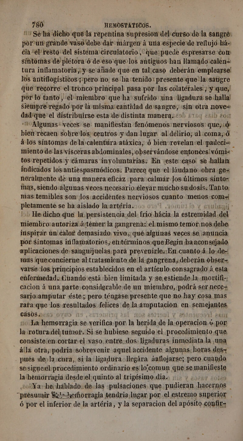 Se ha dicho quéila repentina supresión del curso-de la sangré: por un grande vaso debe dav márgew á una especie de reflujo: hiá- cia ‘el resto: del sistema circulatorio ,' que: puede éspresarse con: sintómas de plétora'ó de:eso'que:los antiguos han lamado:calén= tura inflamatoria; y-se' añade que en talicaso deberán emplearse! los antiflogísticos;:pero no: se ha: tenido: presente que'laosatigre que recorre ‘el'tronco principal pasa por: las colatérales'; y que; por lo tanto , el mienibro que ha” sufrido: ina ligadura: se:halla! siempre regado por la misma cantidad de:sangre;, «sin otra nove= dad'que'el distribuirse esta de distinta manera: 29! ¿009 21h 205 io Algunas' veces se manifiestan fenómenos nerviosos: que; bien recaen sobrelos centros y:dan lugar al délirio;al:comayó à los síntomas de la calentura atáxica, 6 bienvrevelan:el padecio miento de las vísceras abdominales, observándose entonces! vómis- tos:repetidos y cámaras involuntarias: En veste::caso! se hallan indicados los antiespasmódicos. Parece que ‘el liudano-obra ges neralmente de una manera eficaz «para: calmar Jos últimos síntos mas, siendo: álgunas veces necesario. éleyar mucho sudosis. Tanto: mas temibles son: ¡lossaccidentes nerviosos cuanto 'menos.: Come ae se ha aislado la:artéria. E + He. dicho que la, persistencia: del: frio, báñia la A, de re autoriza á4/temer: la gangrena: el: mismo temor:nos debe inspirar ún calor demasiado. vivo; qué ¿algunas veces. se ¡anuncia por Sintomas inflamatorios, entérminos.que Begin ha aconsejado aplicaciones de. sanguijuelas:pará prevenirles:En cuanto 4. lo de- mas queconcierne altratamiento de ld.gangrena, deberán obser varse los principios establecidos en el articulo, consagrado à. esta enfermedad:: Cuando ¡está bien limitada y se, estiende la. mortifi-: cacion à una parte considerable de un miembro, podrá sernece- sario:amputar éste; pero téngase presente que no hay cosa. mas rara: que los resultados felices de, la. SAR en semejantes, CASOS 2253 0700 ST 265 La hemorragia se ps por la herida de Ja. operacion. 4. por la rotura.del tumot.'Si.se hubiese seguido ¡el ¡procedimiento que, consiste en cortar.el vaso. entre.:«dos- ligaduras inmediata la ¿una alla otra; podriaosobrewenir aquel accidente algunas. horas, des- pués «des la:cura, sida ligadura ollegára äaflojarse; pero cuando sessiguerel procedimiento ordinario es'lo:comun que se manila a hemorragia desdevel quinto al trigésimo dia. ¿Ya he: hablado: de las «pulsaciones. que pudieran seba 3 presumir SK&gt;Hkeñorragia tendria lugar por el estremo superior . ó por el inferior de la artéria, y la separacion del apósito confir-