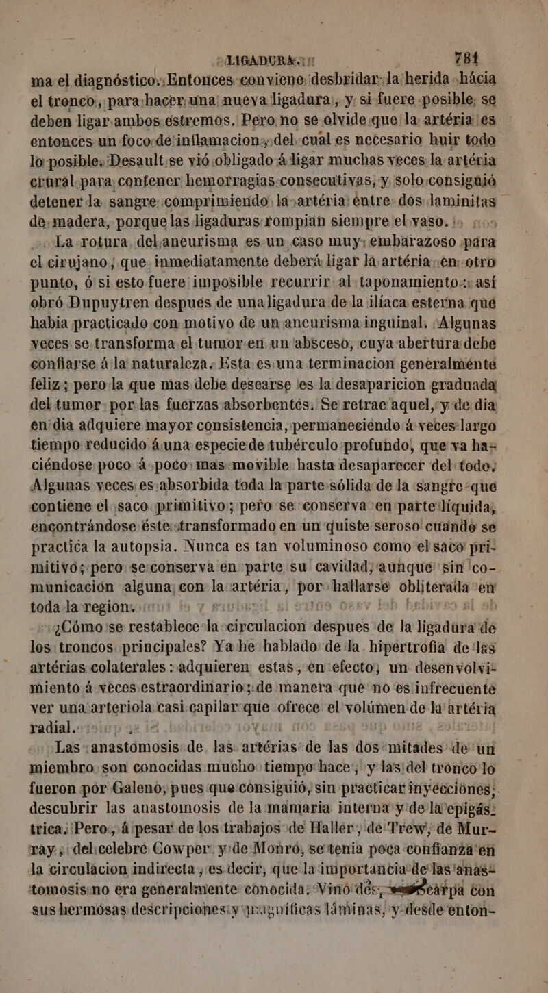 ma el diagnóstico: Entonces «conviene desbridar:la'herida -häcia el tronco, para:hacer:una' nueya ligadura, y: si fuere. posible, se deben ligar.ambos.éstremos. Pero no se olvide.que la artéria es entonces un foco.de'inflamacion:del. cual es netesario huir todo lo posible; Desault.se vió obligado à ligar muchas veces. la:artéria erural para contener hemorragias. consecutivas, y, solo consiguió detener da sangre::comprimiendo: la artéria: entre. dos FRA fe de,madera, porque lasdigaduras-rompian siempre elyaso. io 5. La rotura, delaneurisma es.un caso muy; Pi para el cirujano, que inmediatamente deberá ligar la, artéria..en otro punto, ó'si esto fuere imposible recurrir al taponamiento.:: así obró Dupuytren despues de unaligadura de la ¡ilíaca esterna que habia practicado con motivo de un aneurisma inguinal, «Algunas veces se transforma el tumor:en un absceso, cuya abertura debe confiarse à la naturaleza. Esta es una terminacion generalménte feliz; pero: la que mas debe desearse es la desaparicion graduada del tumor. por las fuerzas absorbentés. Se retrae aquel, y de dia en'dia adquiere mayor consistencia, permaneciendo à veces largo tiempo reducido &amp;una especiede tubérculo profundo, que va haz ciéndose poco à poco: mas-movible hasta desaparecer del todo. Algunas veces es :absorbida toda la parte sólida de la sangre que contiene el saco primitivo: pero se conserva en parte:líquida, encontrándose éste:stransformado en un quiste seroso' cuando se practica la autopsia. Nunca es tan voluminoso como el saco pri- mitivos pero se:conserva en parte su cavidad; aunque sin 'co- municación alguna; con la artéria, PCT bombe pin de en toda la region. ¿Cómo se restablece la Soria] e de la ligadargid de los: troncos. principales? Ya he hablado: dela hipertrofia de las artérias colaterales : adquieren estas, en efecto; un desenvolvi- miento à veces estraordinario;:de manera que noes infrecuente ver una arteriola casi. Po LE gy el volúmen de na on radial. coo Las: anastomosis de las artérias! de las dos: reltades! de un miembro son conocidas mucho: tiempo hace: y lasidel tronco lo fueron pór Galeno, pues que consiguió, sin practicar inyecciónes;. descubrir las anastomosis de la mamaria interna y dela epigás: trica;'Pero., 4 pesar de los trabajos de Haller, de Trew, de Mur- ray ;' delicelebré Cowper. y:de Monro, setenia poca confianza'en Ja circulacion indirecta , es. decir, que la importancia: dle las 'anas: tomosis:no era generalmente conocida: Vino des AS CAT pa con sus hermosas descripcionesiy qrapnificas Linie, y-desde enton-