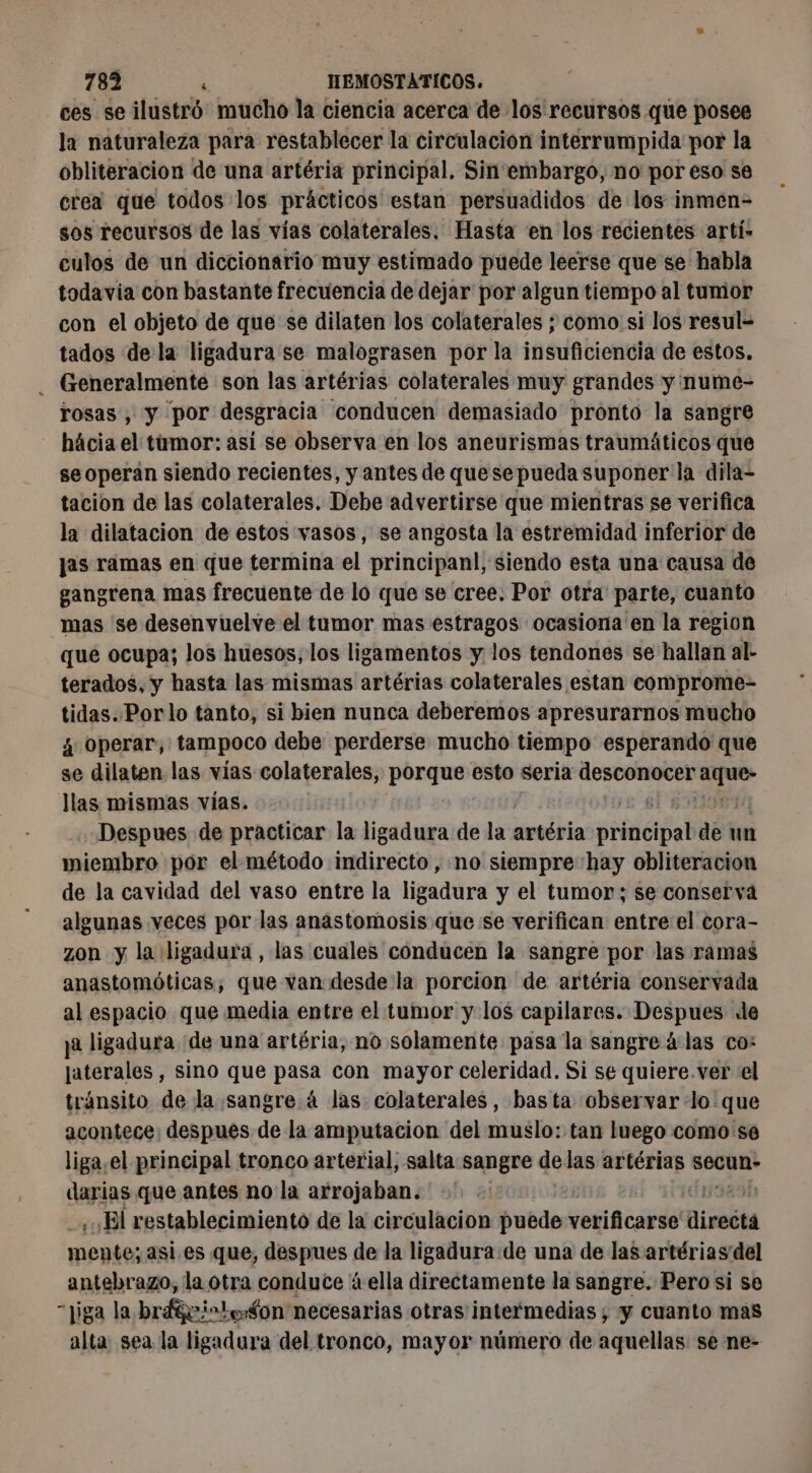 ces se ilústró mucho la ciencia acerca de los recursos que posee la naturaleza para restablecer la circulacion interrumpida por la obliteracion de una artéria principal. Sin'embargo, no por eso se crea que todos los prácticos estan persuadidos de los inmen- sos recursos de las vias colaterales. Hasta en los recientes artí» culos de un diccionario muy estimado puede leerse que se habla todavia con bastante frecuencia de dejar por algun tiempo al tumor con el objeto de que se dilaten los colaterales ; como si los resul= tados dela ligadura se malograsen por la insuficiencia de estos. - Generalmente son las artérias colaterales muy grandes y nume- rosas, y por desgracia conducen demasiado pronto la sangre hácia el tumor: así se observa en los aneurismas traumáticos que se operan siendo recientes, y antes de quesepueda suponer la dila- tacion de las colaterales. Debe advertirse que mientras se verifica la dilatacion de estos vasos, se angosta la estremidad inferior de jas ramas en que termina el principanl, siendo esta una causa de gangrena mas frecuente de lo que se cree. Por otra parte, cuanto mas ‘se desenvuelve el tumor mas estragos ocasiona en la region qué ocupa; los huesos, los ligamentos y los tendones se hallan al- terados, y hasta las mismas artérias colaterales estan comprome- tidas.Porlo tanto, si bien nunca deberemos apresurarnos mucho à Operar, tampoco debe perderse mucho tiempo esperando que se dilaten las vías colaterales, porque esto seria VER dre llas mismas vías. | Despues de practicar la ligadura de la artéria pia! de un miembro por el método indirecto, no siempre hay obliteracion de la cavidad del vaso entre la ligadura y el tumor; se conserva algunas veces por las anastomosis que se verifican entre el cora- zon y la ligadura, las cuales conducen la sangre por las ramas anastomóticas, que van desde la porcion de artéria conservada al espacio que media entre el tumor y los capilares. Despues de y2 ligadura de una artéria, no solamente pasa la sangre à las co: aterales , sino que pasa con mayor celeridad. Si se quiere. ver el tránsito de la sangre à las colaterales, basta observar ‘lo que acontece: despues de la amputacion del muslo: tan luego como se liga.el principal tronco arterial, salta sangre delas artérias secun- darias que antes no la arrojaban. El restablecimiento de la circulacion puede conca direéta mente; asi.es que, despues de la ligadura de una de las artériasdel antebrazo, la otra conduce à ella directamente la sangre. Pero si se “jiga la brágeicto$on necesarias otras intermedias ; y cuanto mas alta: sea la ligadura del tronco, mayor número de aquellas. se ne-