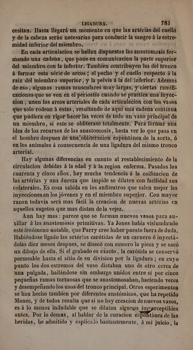 cesitan: Hasta: llegará un momento en que las artérias del cuello y de la cabeza serán necesarias para conducir la rem á la estre- : midad inferior del miembro. | ‘En‘cada articulacion se hallan dispuestas las anastomosis fora mando una cadena, que pone en comunicacion là parte superior del: miembro.con la inferior. Tambien contribuyen' las del tronco 4 formar esta série de arcos'; el pecho y el cuello respecté ä la raiz del miembro superior, y la pelvis 4 là del inferior: Además de eso y algunas ramás musculares muy largas; en “ciertas famifi- caciones que se ven en el periostio cuando sé practica úna' inyet- cion; unen los arcos arteriales de cáda articulación con los vasos que solo rodean 4 éstas, resultando de aquí una cadena contínua que püdiera en rigor hacer las veces de todo un vaso principal de un miembro, si este se obliterase totalmente. Para formar una idea de los recursos de las anastomosis, basta ver lo que pasa en el hombre despues de una’oblitéracion espontánea de la aorta, 6 en los animales á consecuencia de una ligadura del mismo tronco arterial. Hay algunas diferencias en cuanto al restablecimiento de la circulacion debidas á la edad y á la region enferma. Pasados los cuarenta y cinco años, hay mucha tendencia á la osificacion de las artérias y una dureza que impide se dilaten con facilidad sus colaterales. Es cosa sabida en los anfiteatros que salen mejor las inyecciones en los jóvenes y en el miembro superior. Con mayor razon todavía será mas fácil la creacion de nuevas artérias en aquellos sugetos que mas distan de la vejez. Aun hay mas: parece que se forman nuevos vasos para au- xiliar à las anastomosis primitivas. Ya Jones habia vislumbrado este fenómeno notable, que Parry cree haber puesto fuera de duda, Habiéndose ligado las artérias carótidas de un carnero é inyectá- dolas diez meses despues, se disecó con esmero la pieza y se sacó un dibujo de ella. Si el grabado es exacto, la carótida se conservó permeable hasta el sitio de su division por la ligadura ; en cuyo punto los dos estremos del vaso distaban uno de otro cerca de una pulgada, hallándose sin embargo unidos entre sí por cinco pequeñas ramas tortuosas que se anastomosaban, haciendo veces y desempeñando los usos del tronco principal. Otros esperimentos se han hecho tambien por diferentes anatómicos, que ha repetido dl y de todos resulta que si no hay creacion denuevos vasos, á lo menos indudable que se dilatan algunos imrgrceptibles e? Por lo demas, al hablar de la curacion espontánea de las heridas, he admitido y esplicado bastantemente, á mi juicio, la
